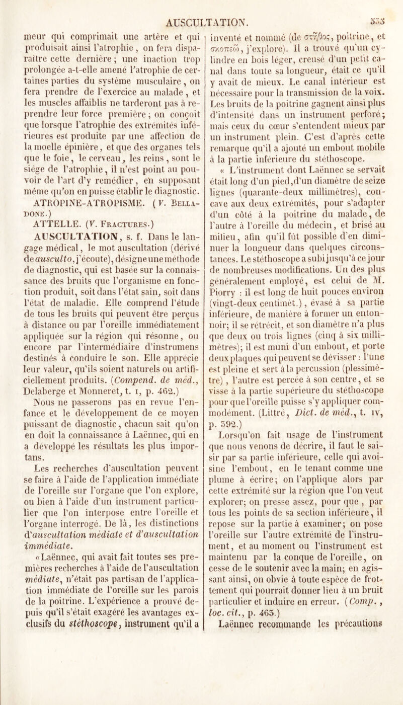 AUSCUI meur qui comprimait une artère et qui produisait ainsi l’atrophie , on fera dispa- raître cette dernière ; une inaction trop prolongée a-t-elle amené l'atrophie de cer- taines parties du système musculaire, on fera prendre de l’exercice au malade, et les muscles affaiblis ne tarderont pas à re- prendre leur force première; on conçoit que lorsque l’atrophie des extrémités infé- rieures est produite par une affection de la moelle épinière, et que des organes tels que le foie, le cerveau, les reins , sont le siège de l’atrophie, il n’est point au pou- voir de l’art d’y remédier, en supposant même qu'on en puisse établir le diagnostic. ATROPINE-ATROPISME. (F. Bella- done.) ATTELLE. (F. Fractures.) AUSCULTATION, s. f. Dans le lan- gage médical, le mot auscultation (dérivé de ausculto, j’écoute), désigne uneméthode de diagnostic, qui est basée sur la connais- sance des bruits que l’organisme en fonc- tion produit, soit dans l’état sain, soit dans l’état de maladie. Elle comprend l’étude de tous les bruits qui peuvent être perçus à distance ou par l’oreille immédiatement appliquée sur la région qui résonne, ou encore par l’intermédiaire d’instrumens destinés à conduire le son. Elle apprécie leur valeur, qu’ils soient naturels ou artifi- ciellement produits. (Compend. de méd., Delaberge et Monneret, t. i, p. 462.) Nous ne passerons pas en revue l’en- fance et le développement de ce moyen puissant de diagnostic, chacun sait qu’on en doit la connaissance à Laënnec, qui en a développé les résultats les plus impor- tans. Les recherches d’auscultation peuvent se faire à l’aide de l’application immédiate de l’oreille sur l’organe que l’on explore, ou bien à l’aide d’un instrument particu- lier que l’on interpose entre l’oreille et l'organe interrogé. De là, les distinctions d'auscultation médiate et d’auscultation immédiate. «Laënnec, qui avait fait toutes ses pre- mières recherches à l’aide de l’auscultation médiate, n’était pas partisan de l’applica- tion immédiate de l’oreille sur les parois de la poitrine. L’expérience a prouvé de- puis qu’il s’était exagéré les avantages ex- clusifs du stéthoscope} instrument qu’il a DATION. 354 inventé et nommé (de cnrriQoç, poitrine, et cxoTTsto, j’explore). 11 a trouvé qu’un cy- lindre en bois léger, creusé d’un petit ca- nal dans toute sa longueur, était ce qu’il y avait de mieux. Le canal intérieur est nécessaire pour la transmission de la voix. Les bruits de la poitrine gagnent ainsi plus d’intensité dans un instrument perforé; mais ceux du cœur s’entendent mieux par un instrument plein. C’est d’après cette remarque qu’il a ajouté un embout mobile à la partie inférieure du stéthoscope. « L'instrument dont Laënnec se servait était long d’un pied,d’un diamètre de seize lignes (quarante-deux millimètres), con- cave aux deux extrémités, pour s’adapter d’un côté à la poitrine du malade, de l’autre à l’oreille du médecin, et brisé au milieu, afin qu’il fût possible d’en dimi- nuer la longueur dans quelques circons- tances. Le stéthoscope a subi jusqu’à ce jour de nombreuses modifications. Un des plus généralement employé, est celui de M. Piorry : il est long de huit pouces environ (vingt-deux centimèt.), évasé à sa partie inférieure, de manière à former un enton- noir; il se rétrécit, et son diamètre n’a plus que deux ou trois lignes (cinq à six milli- mètres); il est muni d’un embout, et porte deux plaques qui peuvent se dévisser : l’une est pleine et sert à la percussion (plessimè- tre), l’autre est percée à son centre, et se visse à la partie supérieure du stéthoscope pour que l’oreille puisse s’y appliquer com- modément. (Littré, Dict. de méd., t. îv, p. 592.) Lorsqu’on fait usage de l’instrument que nous venons de décrire, il faut le sai- sir par sa partie inférieure, celle qui avoi- sine l’embout, en le tenant comme une plume à écrire ; on l’applique alors par cette extrémité sur la région que l’on veut explorer; on presse assez, pour que , par tous les points de sa section inférieure, il repose sur la partie à examiner; on pose l’oreille sur l’autre extrémité de l’instru- ment, et au moment ou l’instrument est maintenu par la conque de l’oreille, on cesse de le soutenir avec la main; en agis- sant ainsi, on obvie à toute espèce de frot- tement qui pourrait donner lieu à un bruit particulier et induire en erreur. ( Comp., loc. cit., p. 463.) Laënnec recommande les précautions