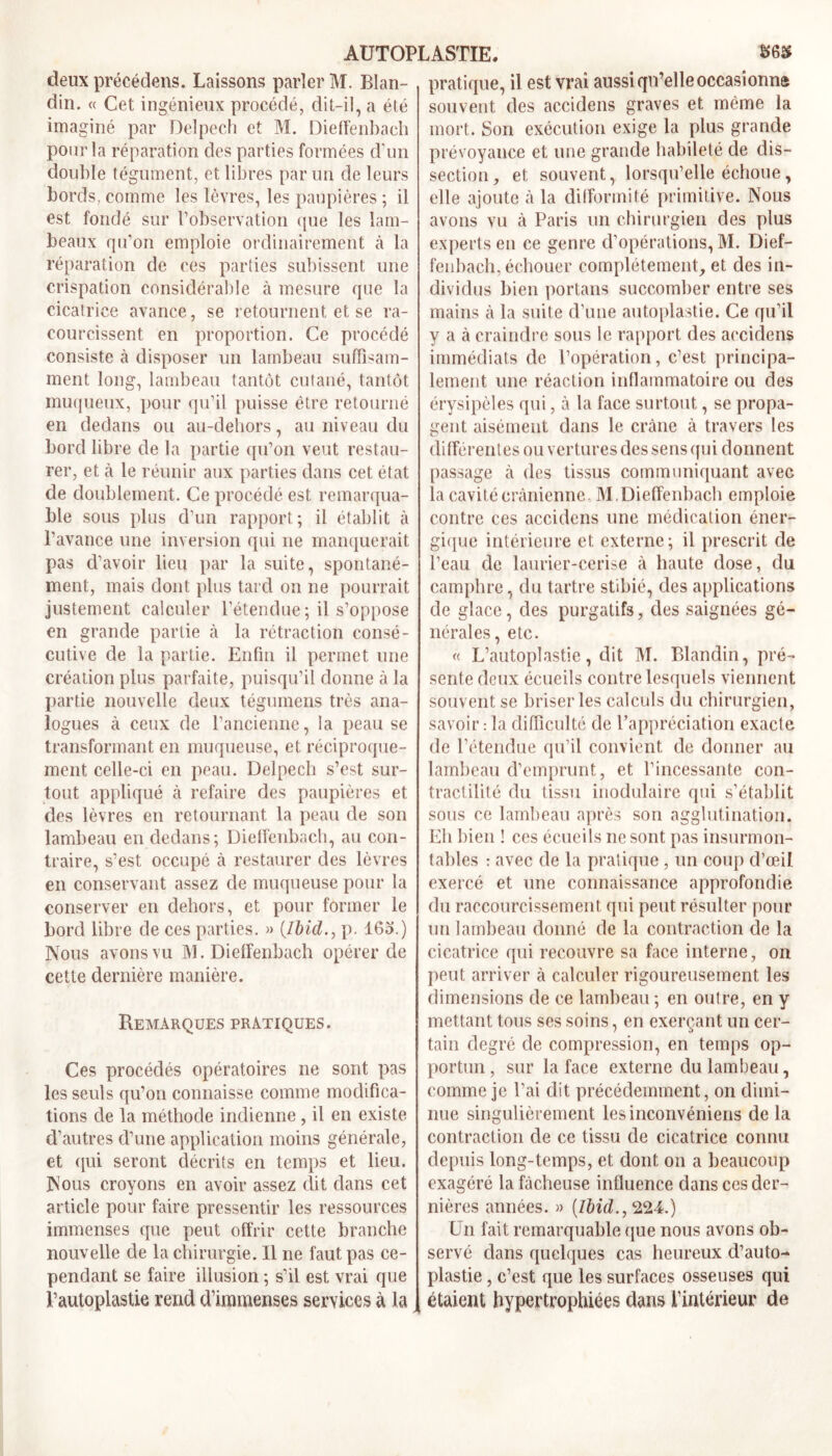 deux précédens. Laissons parler M. Blan- din. « Cet ingénieux procédé, dit-il, a été imaginé par Delpech et M. Dieffenbach pour la réparation des parties formées d’un double tégument, et libres par un de leurs bords, comme les lèvres, les paupières ; il est fondé sur l’observation que les lam- beaux qu'on emploie ordinairement à la réparation de ces parties subissent une crispation considérai)!e à mesure que la cicatrice avance, se retournent et se ra- courcissent en proportion. Ce procédé consiste à disposer un lambeau suffisam- ment long, lambeau tantôt cutané, tantôt muqueux, pour qu’il puisse être retourné en dedans ou au-dehors, au niveau du bord libre de la partie qu’on veut restau- rer, et à le réunir aux parties dans cet état de doublement. Ce procédé est remarqua- ble sous plus d’un rapport; il établit à l’avance une inversion qui ne manquerait pas d’avoir lieu par la suite, spontané- ment, mais dont plus tard on ne pourrait justement calculer l’étendue ; il s’oppose en grande partie à la rétraction consé- cutive de la partie. Enfin il permet une création plus parfaite, puisqu’il donne à la partie nouvelle deux tégumens très ana- logues à ceux de l’ancienne, la peau se transformant en muqueuse, et réciproque- ment celle-ci en peau. Delpech s’est sur- tout appliqué à refaire des paupières et des lèvres en retournant la peau de son lambeau en dedans; Dieffenbach, au con- traire, s’est occupé à restaurer des lèvres en conservant assez de muqueuse pour la conserver en dehors, et pour former le bord libre de ces parties. » (Ibid., p. 163.) Nous avons vu M. Dieffenbach opérer de cette dernière manière. Remarques pratiques. Ces procédés opératoires ne sont pas les seuls qu’on connaisse comme modifica- tions de la méthode indienne, il en existe d’autres d’une application moins générale, et qui seront décrits en temps et lieu. Nous croyons en avoir assez dit dans cet article pour faire pressentir les ressources immenses que peut offrir cette branche nouvelle de la chirurgie. Il ne faut pas ce- pendant se faire illusion ; s’il est vrai que l’autoplastie rend d’immenses services à la pratique, il est vrai aussi qu’elle occasionna souvent des accidens graves et même la mort. Son exécution exige la plus grande prévoyance et une grande habileté de dis- section, et souvent, lorsqu’elle échoue, elle ajoute à la difformité primitive. Nous avons vu à Paris un chirurgien des plus experts en ce genre d’opérations, M. Dief- fenbach, échouer complètement, et des in- dividus bien portails succomber entre ses mains à la suite d’une autoplastie. Ce qu’il y a à craindre sous le rapport des accidens immédiats de l’opération, c’est principa- lement une réaction inflammatoire ou des érysipèles qui, à la face surtout, se propa- gent aisément dans le crâne à travers les différentes ouvertures des sens qui donnent passage à des tissus communiquant avec la cavité crânienne M,Dieffenbach emploie contre ces accidens une médication éner- gique intérieure et externe; il prescrit de l’eau de laurier-cerise à haute dose, du camphre, du tartre stibié, des applications de glace, des purgatifs, des saignées gé- nérales, etc. « L’autoplastie, dit M. Blandin, pré- sente deux écueils contre lesquels viennent souvent se briser les calculs du chirurgien, savoir : la difficulté de l’appréciation exacte de l’étendue qu’il convient de donner au lambeau d’emprunt, et l’incessante con- tractilité du tissu modulaire qui s’établit sous ce lambeau après son agglutination. Eh bien ! ces écueils ne sont pas insurmon- tables : avec de la pratique, un coup d’œil exercé et une connaissance approfondie du raccourcissement qui peut résulter pour un lambeau donné de la contraction de la cicatrice qui recouvre sa face interne, on peut arriver à calculer rigoureusement les dimensions de ce lambeau ; en outre, en y mettant tous ses soins, en exerçant un cer- tain degré de compression, en temps op- portun , sur la face externe du lambeau, comme je l’ai dit précédemment, on dimi- nue singulièrement lesinconvéniens de la contraction de ce tissu de cicatrice connu depuis long-temps, et dont on a beaucoup exagéré la fâcheuse influence dans ces der- nières années. » {Ibid.^l24.) Un fait remarquable que nous avons ob- servé dans quelques cas heureux d’auto- plastie , c’est que les surfaces osseuses qui étaient hypertrophiées dans l’intérieur de