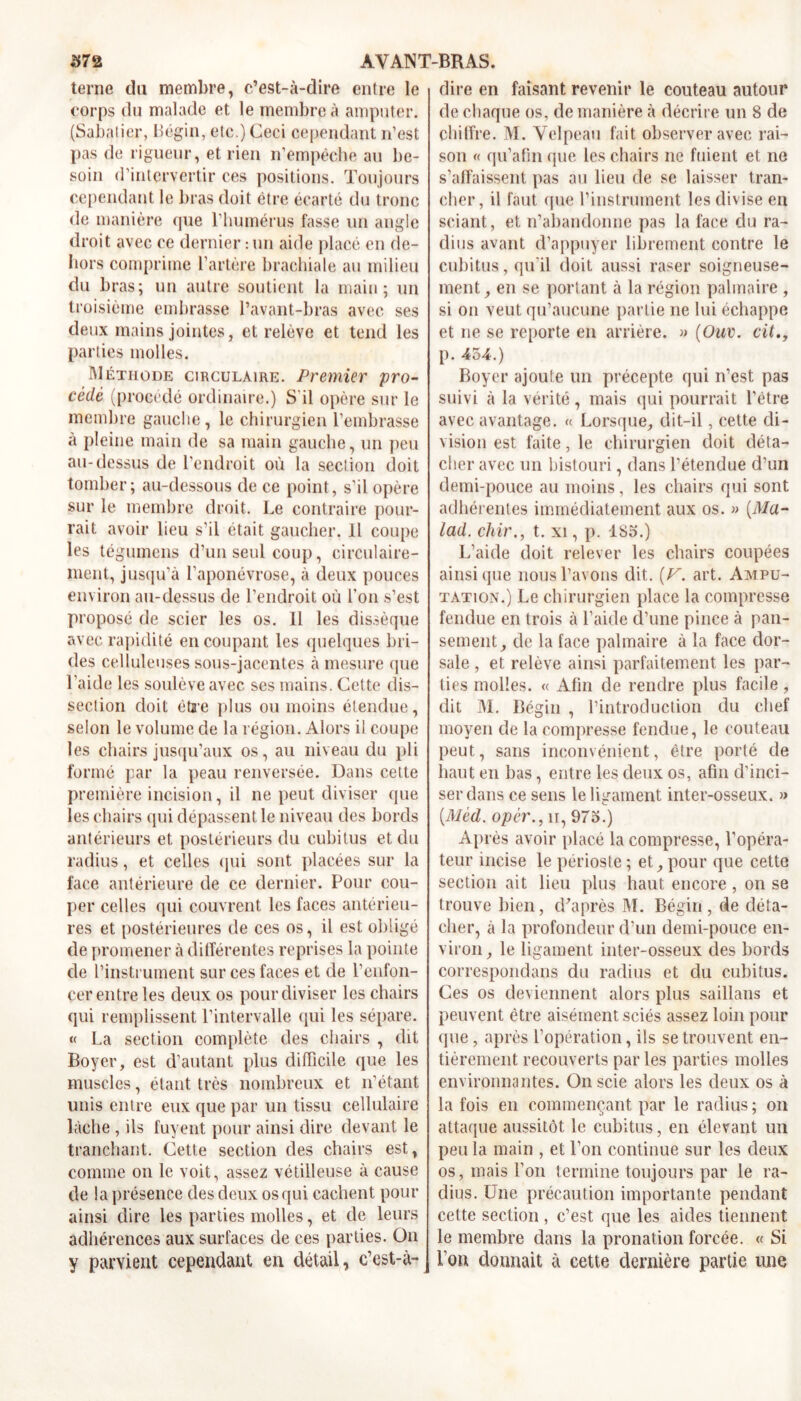 terne du membre, c’est-à-dire entre le corps du malade et le membre à amputer. (Sabatier, Bégin, etc.) Ceci cependant n’est pas de rigueur, et rien n’empêche au be- soin d’intervertir ces positions. Toujours cependant le bras doit être écarté du tronc de manière que l’humérus fasse un angle droit avec ce dernier : un aide placé en de- hors comprime l’artère brachiale au milieu du bras; un autre soutient la main; un troisième embrasse l’avant-bras avec ses deux mains jointes, et relève et tend les parties molles. Méthode circulaire. Premier pro- cédé (procédé ordinaire.) S'il opère sur le membre gauche, le chirurgien l’embrasse à pleine main de sa main gauche, un peu au-dessus de l’endroit où la section doit tomber; au-dessous de ce point, s’il opère sur le membre droit. Le contraire pour- rait avoir lieu s’il était gaucher. Il coupe les tégumens d’un seul coup, circulaire- ment, jusqu’à l’aponévrose, à deux pouces environ au-dessus de l’endroit où l’on s’est proposé de scier les os. 11 les dissèque avec rapidité en coupant les quelques bri- des celluleuses sous-jacentes à mesure que l’aide les soulève avec ses mains. Cette dis- section doit être plus ou moins étendue, selon le volume de la région. Alors il coupe les chairs jusqu’aux os, au niveau du pli formé par la peau renversée. Dans cette première incision, il ne peut diviser que les chairs qui dépassent le niveau des bords antérieurs et postérieurs du cubitus et du radius, et celles qui sont placées sur la face antérieure de ce dernier. Pour cou- per celles qui couvrent les faces antérieu- res et postérieures de ces os, il est obligé de promener à différentes reprises la pointe de l’instrument sur ces faces et de l’enfon- cer entre les deux os pour diviser les chairs qui remplissent l’intervalle qui les sépare. « La section complète des chairs , dit Boyer, est d’autant plus difficile que les muscles, étant très nombreux et n’étant unis entre eux que par un tissu cellulaire lâche , ils fuyent pour ainsi dire devant le tranchant. Cette section des chairs est, comme on le voit, assez vétilleuse à cause de la présence des deux os qui cachent pour ainsi dire les parties molles, et de leurs adhérences aux surfaces de ces parties. On y parvient cependant en détail, c’est-à- dire en faisant revenir le couteau autour de chaque os, de manière à décrire un 8 de chiffre. M. Velpeau fait observer avec rai- son « qu’afin que les chairs ne fuient et ne s’affaissent pas au lieu de se laisser tran- cher, il faut que l’instrument les divise en sciant, et n’abandonne pas la face du ra- dius avant d’appuyer librement contre le cubitus, qu'il doit aussi raser soigneuse- ment, en se portant à la région palmaire , si on veut qu’aucune partie ne lui échappe et ne se reporte en arrière. » (Ouv. cit p. 454.) Boyer ajoute un précepte qui n’est pas suivi à la vérité, mais qui pourrait l'être avec avantage. « Lorsque, dit-il, cette di- vision est faite, le chirurgien doit déta- cher avec un bistouri, dans l’étendue d’un demi-pouce au moins, les chairs qui sont adhérentes immédiatement aux os. » [Ma- lad. chir., t. xi, p. 185.) L’aide doit relever les chairs coupées ainsique nous l’avons dit. (U. art. Ampu- tation.) Le chirurgien place la compresse fendue en trois à l’aide d’une pince à pan- sement, de la face palmaire à la face dor- sale , et relève ainsi parfaitement les par- ties molles. « Afin de rendre plus facile, dit M. Bégin , l’introduction du chef moyen de la compresse fendue, le couteau peut, sans inconvénient, être porté de haut en bas, entre les deux os, afin d’inci- ser dans ce sens le ligament inter-osseux. » [Méd. opêr.,u, 975.) Après avoir placé la compresse, l’opéra- teur incise le périoste ; et, pour que cette section ait lieu plus haut encore, on se trouve bien, d'après M. Bégin , de déta- cher, à la profondeur d’un demi-pouce en- viron, le ligament inter-osseux des bords correspondans du radius et du cubitus. Ces os deviennent alors plus saillans et peuvent être aisément sciés assez loin pour que, après l’opération, ils se trouvent en- tièrement recouverts parles parties molles environnantes. On scie alors les deux os à la fois en commençant par le radius ; on attaque aussitôt le cubitus, en élevant un peu la main , et l’on continue sur les deux os, mais l’on termine toujours par le ra- dius. Une précaution importante pendant cette section , c’est que les aides tiennent le membre dans la pronation forcée. « Si l’on donnait à cette dernière partie une