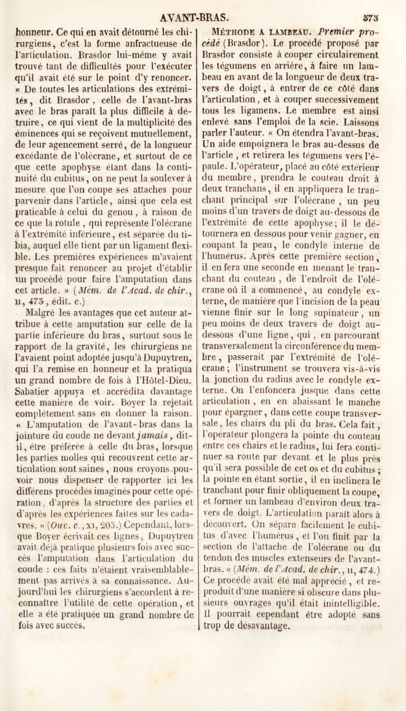 honneur. Ce qui en avait détourné les chi- rurgiens, c’est la forme anfractueuse de l’articulation. Brasdor lui-mème y avait trouvé tant de difficultés pour l’exécuter qu’il avait été sur le point d’y renoncer. « De toutes les articulations des extrémi- tés , dit Brasdor , celle de l'avant-bras avec le bras paraît la plus difficile à dé- truire , ce qui vient de la multiplicité des éminences qui se reçoivent mutuellement, de leur agencement serré, de la longueur excédante de l’olécrane, et surtout de ce que cette apophyse étant dans la conti- nuité du cubitus, on ne peut la soulever à mesure que l’on coupe ses attaches pour parvenir dans l’article, ainsi que cela est praticable à celui du genou, à raison de ce que la rotule , qui représente l’olécrane à l’extrémité inférieure, est séparée du ti- bia, auquel elle tient par un ligament flexi- ble. Les premières expériences m’avaient presque fait renoncer au projet d’établir un procédé pour faire l’amputation dans cet article. » (Mèm. de VAcad, de chir.^ il, 473, édit, c.) Malgré les avantages que cet auteur at- tribue à cette amputation sur celle de la partie inférieure du bras, surtout sous le rapport de la gravité, les chirurgiens ne l’avaient point adoptée jusqu’à Dupuytren, qui l’a remise en honneur et la pratiqua un grand nombre de fois à l’Hôtel-Dieu. Sabatier appuya et accrédita davantage cette manière de voir. Boyer la rejetait complètement sans en donner la raison. « L’amputation de l’avant-bras dans la jointure du coude ne devant jamais, dit- il, être préférée à celle du bras, lorsque les parties molles qui recouvrent cette ar- ticulation sont saines, nous croyons pou- voir nous dispenser de rapporter ici les différens procédés imaginés pour cette opé- ration, d’après la structure des parties et d’après les expériences faites sur les cada- vres. » ('Ouv. c.,xi, 2.03.) Cependant, lors- que Boyer écrivait ces lignes, Dupuytren avait déjà pratiqué plusieurs fois avec suc- cès l’amputation dans l’articulation du coude : ces faits n’étaient vraisemblable- ment pas arrivés à sa connaissance. Au- jourd’hui les chirurgiens s’accordent à re- connaître l’utilité de cette opération, et elle a été pratiquée un grand nombre de fois avec succès. Méthode a lambeau. Premier pro- cède (Brasdor). Le procédé proposé par Brasdor consiste à couper circulairement les tégumens en arrière, à faire un lam- beau en avant de la longueur de deux tra- vers de doigt, à entrer de ce côté dans l’articulation, et à couper successivement tous les ligamens. Le membre est ainsi enlevé sans l’emploi de la scie. Laissons parler l’auteur. « On étendra l’avant-bras. Un aide empoignera le bras au-dessus de l’article , et retirera les tégumens vers l’é- paule. L’opérateur, placé au côté extérieur du membre, prendra le couteau droit à deux tranchans, il en appliquera le tran- chant principal sur l’olécrane , un peu moins d’un travers de doigt au-dessous de l’extrémité de cette apophyse; il le dé- tournera en dessous pour venir gagner, en coupant la peau, le condyle interne de l’humérus. Après cette première section, il en fera une seconde en menant le tran- chant du couteau , de l’endroit de l’olé- crane où il a commencé, au condyle ex- terne, de manière que l’incision de la peau vienne finir sur le long supinateur, un peu moins de deux travers de doigt au- dessous d’une ligne, qui, en parcourant transversalement la circonférence du mem- bre , passerait par l’extrémité de l’olé- crane ; l’instrument se trouvera vis-à-vis la jonction du radius avec le condyle ex- terne. On l’enfoncera jusque dans cette articulation , en en abaissant le manche pour épargner, dans cette coupe transver- sale , les chairs du pli du bras. Cela fait, l’opérateur plongera la pointe du couteau entre ces chairs et le radius, lui fera conti- nuer sa route par devant et le plus près qu'il sera possible de cet os et du cubitus ; la pointe en étant sortie, il en inclinera le tranchant pour finir obliquement la coupe, et former un lambeau d’environ deux tra- vers de doigt. L’articulation paraît alors à découvert. On sépare facilement le cubi- tus d’avec l’humérus, et l’on finit par la section de l’attache de l’olécrane ou du tendon des muscles extenseurs de l’avant- bras. » {Mèm. de VAcad. de chir., n, 474.) Ce procédé avait été mal apprécié , et re- produit d’une manière si obscure dans plu- sieurs ouvrages qu’il était inintelligible. Il pourrait cependant être adopté sans trop de désavantage.