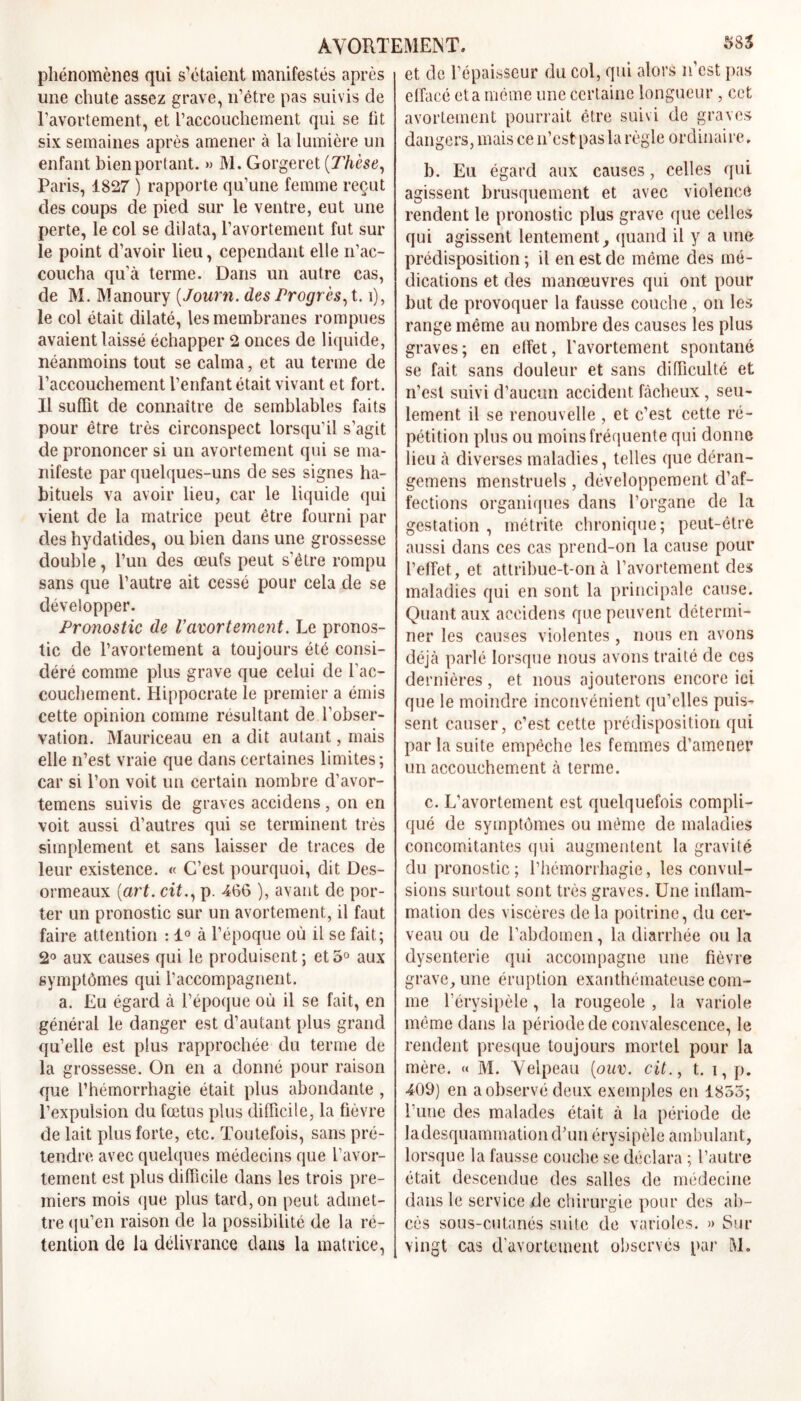 phénomènes qui s’étaient manifestés après une chute assez grave, n’être pas suivis de l’avortement, et l’accouchement qui se fit six semaines après amener à la lumière un enfant bien portant. » M. Gorgerct {Thèse, Paris, 1827 ) rapporte qu’une femme reçut des coups de pied sur le ventre, eut une perte, le col se dilata, l’avortement fut sur le point d’avoir lieu, cependant elle n’ac- coucha quà terme. Dans un autre cas, de M. Manoury {Journ. des Progrès, 1.1), le col était dilaté, les membranes rompues avaient laissé échapper 2 onces de liquide, néanmoins tout se calma, et au terme de l’accouchement l’enfant était vivant et fort. Il suffit de connaître de semblables faits pour être très circonspect lorsqu’il s’agit de prononcer si un avortement qui se ma- nifeste par quelques-uns de ses signes ha- bituels va avoir lieu, car le liquide qui vient de la matrice peut être fourni par des hydatides, ou bien dans une grossesse double, l’un des œufs peut s’être rompu sans que l’autre ait cessé pour cela de se développer. Pronostic de l’avortement. Le pronos- tic de l’avortement a toujours été consi- déré comme plus grave que celui de l’ac- couchement. Hippocrate le premier a émis cette opinion comme résultant de l'obser- vation. Mauriceau en a dit autant, mais elle n’est vraie que dans certaines limites; car si l’on voit un certain nombre d’avor- temens suivis de graves accidens, on en voit aussi d’autres qui se terminent très simplement et sans laisser de traces de leur existence. « C’est pourquoi, dit Des- ormeaux {art. cit., p. 466 ), avant de por- ter un pronostic sur un avortement, il faut faire attention : 1° à l’époque où il se fait; 2° aux causes qui le produisent; et5° aux symptômes qui l’accompagnent. a. Eu égard à l’époque où il se fait, en général le danger est d’autant plus grand qu’elle est plus rapprochée du terme de la grossesse. On en a donné pour raison que l’hémorrhagie était plus abondante , l’expulsion du fœtus plus difficile, la fièvre de lait plus forte, etc. Toutefois, sans pré- tendre avec quelques médecins que l’avor- tement est plus difficile dans les trois pre- miers mois que plus tard, on peut admet- tre qu’en raison de la possibilité de la ré- tention de la délivrance dans la matrice, et de l’épaisseur du col, qui alors n'est pas effacé et a même une certaine longueur , cet avortement pourrait être suivi de graves dangers, mais ce n’est pas la règle ordinaire. b. Eu égard aux causes, celles qui agissent brusquement et avec violence rendent le pronostic plus grave que celles qui agissent lentement, quand il y a une prédisposition ; il en est de même des mé- dications et des manœuvres qui ont pour but de provoquer la fausse couche , on les range même au nombre des causes les plus graves; en effet, l’avortement spontané se fait sans douleur et sans difficulté et n’est suivi d’aucun accident fâcheux , seu- lement il se renouvelle , et c’est cette ré- pétition plus ou moins fréquente qui donne lieu à diverses maladies, telles que déran- gcmens menstruels , développement d’af- fections organiques dans l’organe de la gestation , métrite chronique; peut-être aussi dans ces cas prend-on la cause pour l’effet, et attribue-t-on à l’avortement des maladies qui en sont la principale cause. Quant aux accidens que peuvent détermi- ner les causes violentes , nous en avons déjà parlé lorsque nous avons traité de cos dernières , et nous ajouterons encore ici que le moindre inconvénient qu’elles puis- sent causer, c’est cette prédisposition qui par la suite empêche les femmes d'amener un accouchement à terme. c. L’avortement est quelquefois compli- qué de symptômes ou même de maladies concomitantes qui augmentent la gravité du pronostic ; l’hémorrhagie, les convul- sions surtout sont très graves. Une inflam- mation des viscères de la poitrine, du cer- veau ou de l’abdomen, la diarrhée ou la dysenterie qui accompagne une fièvre grave, une éruption exanthémateuse com- me l’érysipèle, la rougeole , la variole même dans la période de convalescence, le rendent presque toujours mortel pour la mère. « M. Velpeau {ouv. cit., t. i, p. 409) en a observé deux exemples eu 1855; l’une des malades était à la période de ladesquammationcVun érysipèle ambulant, lorsque la fausse couche se déclara ; l’autre était descendue des salles de médecine dans le service de chirurgie pour des ab- cès sous-cutanés suite de varioles. » Sur vingt cas d’avortement observés par M.