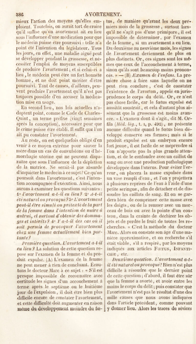 mieux l’action des moyens qu’elles em- ploient. Toutefois, on aurait tort de croire qu’il sutïise qu'un avortement ait eu lieu sous l’influence d’une médication pour que le médecin puisse être poursuivi : telle n’a point été l’intention du législateur. Tous les jours, en effet, une maladie aiguë peut se développer pendant la grossesse, et né- cessiter l’emploi de moyens susceptibles de produire l’avortement; et si celui-ci a lieu y le médecin peut être un fort honnête homme, et ne doit point mériter d’être poursuivi. Tant de causes, d’ailleurs, peu- vent produire l’avortement qu’il n’est pas toujours possible d’en accuser la médica- tion mise en usage. En second lieu, nos lois actuelles n’a- doptent point, comme le Code de Charles- Quint, un terme préfixe (vingt semaines après la conception), nécessaire pour que le crime puisse être établi. 11 suffit que l’on ait pu constater l’avortement. Au reste, on est quelquefois obligé d’en venir à ce moyen extrême pour sauver la mère dans un cas de convulsions ou d’hé- morrhagie utérine qui ne peuvent dispa- raître que sous l’influence de la déplétion de la matrice. Ne serait-il pas absurde d’inquiéter le médecin à ce sujet? Ce qu’on poursuit dans l’avortement, c’est l’inten- tion accompagnée d’exécution. Ainsi, nous aurons à examiner les questions suivantes : 1° l'avortement a-t-il eu lieu? 2° A-t-il été naturel ou provoqué ? 5° Vavortement peut-il être simulé ou prétexté de la part de la femme dans Vintention de nuire à autrui, et surtout d’obtenir des domma- ges et intérêts ? 4° Y a-t-il des cas où il soit permis de provoquer Vavortement chez une femme actuellement bien por- tante? Première question. L'avortement a-t-il eu lieu ? La solution de cette question re- pose sur l’examen de la femme et du pro- duit expulsé. (A) L’examen de la femme ne peut mener à rien de concluant. Écou- tons le docteur Marc à ce sujet : « S’il est presque impossible de reconnaître avec certitude les signes d’un accouchement à terme après le septième ou le huitième jour de l’expulsion, il doit être bien plus difficile encore de constater l’avortement, et cette difficulté doit augmenter en raison même du développement moindre du fœ- tus , de manière qu’avant les deux pre- miers mois de la grossesse , surtout lors- qu’il ne s’agit pas d’une primipare, il est impossible de déterminer, par l’examen de la femme , si un avortement a eu lieu. Du deuxième au neuvième mois, les signes de l’avortement deviennent de plus en plus distincts. Or, ces signes sont les mê- mes que ceux de l’accouchement à terme, sinon qu’ils sont beaucoup moins pronon- cés. » — (B) Examen de l'enfant. La pre- mière chose à faire sans laquelle on ne peut rien conclure , c’est de constater l’existence de l’avorton, appelé en juris- prudence le corps du délit. Or, ce n’est pas chose facile, car le fœtus expulsé est aussitôt soustrait, et cela d’autant plus ai- sément que la grossesse est moins avan- cée. « L’examen dont il s'agit, dit M. Or- fila (Mèd. lèg., t. i, p. 492), ne présente aucune difficulté quand le fœtus bien dé- veloppé conserve ses formes; mais si le produit expulsé est un embryon encore fort jeune, il est facile de se méprendre si l’on n’apporte pas la plus grande atten- tion, et de le confondre avec un caillot de sang ou avec une production pathologique développée dans l’utérus. Pour éviter l’er- reur , on placera la masse expulsée dans un vase rempli d’eau , et l’on y projettera à plusieurs reprises de Peau à l’aide d’une petite seringue, afin de détacher et de dis- soudre les caillots de sang. Et on se gar- dera bien de comprimer cette masse avec les doigts, ou de la remuer avec un mor- ceau de bois ou avec la pointe d’un cou- teau , dans la crainte de déchirer les ob- jets et de perdre le fruit de toutes les re- cherches. » C’est la méthode du docteur Marc. Alors on constate son âge d’une ma- nière approximative, et on recherche s’il était viable, s’il a respiré, par les moyens indiqués aux articles Fœtus, Infanti- cide , etc. Deuxième question. L'avortement a-t- il été naturel ou provoqué? Rien n’est plus difficile cà résoudre que le dernier point de cette question ; d’abord, il faut être sûr que la femme a avorté, et avoir entre les mains le corps du délit ; puis constater que l’avortement n’est pas le résultat d’une des mille causes que nous avons indiquées dans l’article précédent, comme pouvant y donner lieu. Alors les traces de sévices