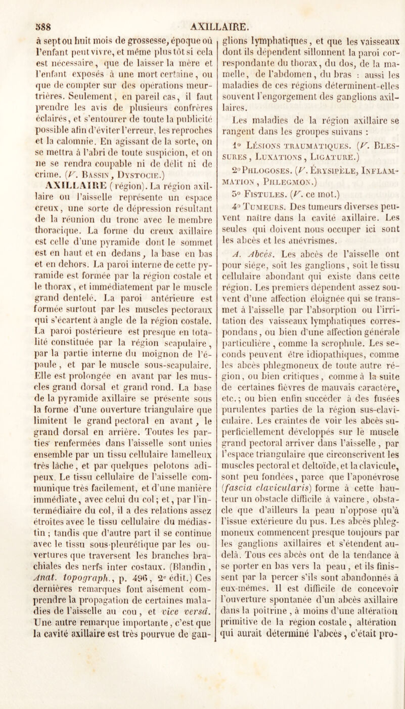 à sept ou huit mois de grossesse, époque où l’enfant peut vivre, et même plus tôt si cela est nécessaire, que de laisser la mère et l’enfant exposés à une mort certaine , ou que de compter sur des opérations meur- trières. Seulement, en pareil cas, il faut prendre les avis de plusieurs confrères éclairés, et s’entourer de toute la publicité possible alin d’éviter l’erreur, les reproches et la calomnie. En agissant de la sorte, on se mettra à l’abri de toute suspicion, et on ne se rendra coupable ni de délit ni de crime. [V. Bassin, Dystocie.) AXILLAIRE ( région). La région axil- laire ou l’aisselle représente un espace creux, une sorte de dépression résultant de la réunion du tronc avec le membre thoracique. La forme du creux axillaire est celle d’une pyramide dont le sommet est en haut et en dedans, la base en bas et en dehors. La paroi interne de cette py- ramide est formée par la région costale et le thorax, et immédiatement par le muscle grand dentelé. La paroi antérieure est formée surtout par les muscles pectoraux qui s’écartent à angle de la région costale. La paroi postérieure est presque en tota- lité constituée par la région scapulaire, par la partie interne du moignon de l’é- paule , et par le muscle sous-scapulaire. Elle est prolongée en avant par les mus- cles grand dorsal et grand rond. La base de la pyramide axillaire se présente sous la forme d’une ouverture triangulaire que limitent le grand pectoral en avant, le grand dorsal en arrière. Toutes les par- ties' renfermées dans l’aisselle sont unies ensemble par un tissu cellulaire lamelleux très lâche, et par quelques pelotons adi- peux. Le tissu cellulaire de l’aisselle com- munique très facilement, et d’une manière immédiate, avec celui du col; et, par l’in- termédiaire du col, il a des relations assez étroites avec le tissu cellulaire du médias- tin ; tandis que d’autre part il se continue avec le tissu sous-pleurétique par les ou- vertures que traversent les branches bra- chiales des nerfs inter costaux. (Blandin , Anat. topographe p. 496, 2e édit.) Ces dernières remarques font aisément com- prendre la propagation de certaines mala- dies de l’aisselle au cou , et vice verset. Une autre remarque importante, c’est que la cavité axillaire est très pourvue de gan- glions lymphatiques, et que les vaisseaux dont ils dépendent sillonnent la paroi cor- respondante du thorax, du dos, de la ma- melle, de l’abdomen, du bras : aussi les maladies de ces régions déterminent-elles souvent rengorgement des ganglions axil- laires. Les maladies de la région axillaire se rangent dans les groupes suivans : 1° Lésions traumatiques. (U. Bles- sures , Luxations , Ligature.) 2,,Phlogoses. (U. Érysipèle, Inflam- mation, Phlegmon.) 5° Fistules. (V. ce mot.) 4° Tumeurs. Des tumeurs diverses peu- vent naître dans la cavité axillaire. Les seules qui doivent nous occuper ici sont les abcès et les anévrismes. A. Abcès. Les abcès de l’aisselle ont pour siège, soit les ganglions, soit le tissu cellulaire abondant qui existe dans cette région. Les premiers dépendent assez sou- vent d’une alfection éloignée qui se trans- met à l’aisselle par l’absorption ou l'irri- tation des vaisseaux lymphatiques corres- pondans, ou bien d’une alfection générale particulière , comme la scrophule. Les se- conds peuvent être idiopathiques, comme les abcès phlegmoneux de toute autre ré- gion, ou bien critiques, comme à la suite de certaines fièvres de mauvais caractère, etc.; ou bien enfin succéder à des fusées purulentes parties de la région sus-clavi- culaire. Les craintes de voir les abcès su- perficiellement développés sur le muscle grand pectoral arriver dans l’aisselle , par l’espace triangulaire que circonscrivent les muscles pectoral et deltoïde, et la clavicule, sont peu fondées, parce que l’aponévrose (fascia clavicularis) forme à cette hau- teur un obstacle difficile à vaincre, obsta- cle que d’ailleurs la peau n’oppose qu’à l’issue extérieure du pus. Les abcès phleg- moneux commencent presque toujours par les ganglions axillaires et s’étendent au- delà. Tous ces abcès ont cle la tendance à se porter en bas vers la peau, et ils finis- sent par la percer s’ils sont abandonnés à eux-mêmes. Il est difficile de concevoir l’ouverture spontanée d’un abcès axillaire dans la poitrine , à moins d’une altération primitive de la région costale, altération qui aurait déterminé l’abcès, c’était pro-