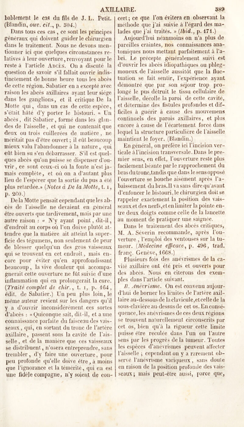 AXILLAIRE. $89 hablement le cas du fils de J. L. Petit. (Blandin, ouv. cit., p. 504.) Dans tous ces cas , ce sont les principes généraux qui doivent guider le chirurgien dans le traitement. Nous ne devons men- tionner ici que quelques circonstances re- latives à leur ouverture, renvoyant pour le reste à l’article Abcès. On a discuté la question de savoir s’il fallait ouvrir indis- tinctement de bonne heure tous les abcès de cette région. Sabatier en a excepté avec raison les abcès axillaires ayant leur siège dans les ganglions, et il critique De la Motte qui, dans un cas de cette espèce, s’était hâté d’y porter le bistouri. « Un abcès , dit Sabatier, formé dans les glan- des de l’aisselle , et qui ne contenait que deux ou trois cuillerées de matière, ne méritait pas d'être ouvert ; il eût beaucoup mieux valu l’abandonner à la nature , qui eût bien su s’en débarrasser. S’il est quel- ques abcès qu’on puisse se dispenser d'ou- vrir, ce sont ceux-ci où la fonte n’est ja- mais complète, et où on a d’autant plus lieu de l’espérer que la sortie du pus a été plus retardée.» (Notes à De la Motte, t. i, p. 260.) De la Motte pensait cependant que les ab- cès de l'aisselle ne devaient en général être ouverts que tardivement, mais par une autre raison : « N’y ayant point, dit-il, d'endroit au corps où l’on doive plutôt at- tendre que la matière ait. atteint la super- ficie des tégumens, non seulement de peur de blesser quelqu’un des gros vaisseaux qui se trouvent en cet endroit, mais en- core pour éviter qu’en approfondissant beaucoup, la vive douleur qui accompa- gnerait cette ouverture ne fût suivie d'une inflammation qui en prolongerait la cure. {Traité complet de chir., t. i, p. 164, édit, de Sabatier.) Un peu plus loin, le même auteur revient sur les dangers qu’il y a d’ouvrir inconsidérément ces sortes d’abcès : «Quiconque sait, dit-il, et aune connaissance parfaite du faisceau des vais- seaux , qui, en sortant du tronc de l’artère axillaire, passent sous la cavité de l’ais- selle , et de la manière que ces vaisseaux se distribuent, n’osera entreprendre, sans trembler, d’y faire une ouverture, pour peu profonde qu’elle doive être, à moins que l’ignorance et la témérité, qui en est une fidèle compagne, n’y soient de con- cert ; ce que l’on évitera en observant la méthode que j’ai suivie à l’égard des ma- lades que j’ai traités. » {Ibid., p. 171.) Aujourd’hui néanmoins on n’a plus de pareilles craintes, nos connaissances ana- tomiques nous mettant parfaitement à l’a- bri. Le précepte généralement suivi est d’ouvrir les abcès idiopathiques ou phleg- moneux de l’aisselle aussitôt que la fluc- tuation se fait sentir, l’expérience ayant démontré que par son séjour trop pro- longé le pus détruit le tissu cellulaire de l’aisselle, décolle la paroi de cette cavité, et détermine des fistules profondes et dif- ficiles à guérir à cause des mouvemens continuels des parois axillaires, et plus encore à cause de l’écartement forcé dans lequel la structure particulière de l'aisselle maintient le foyer. (Blandin.) En général, on préfère ici l’incision ver- ticale à l’incision transversale. Dans le pre- mier sens, en effet, l’ouverture reste plus facilement béante parle rapprochement du bras du tronc,tandis que dans le sens opposé l’ouverture se bouche aisément après l’a- baissement du bras.Il va sans dire qu’avant d’enfoncer le bistouri, le chirurgien doit se rappeler exactement la position des vais- seaux et des nerfs,et en limiter la pointe en- tre deux doigts comme celle de la lancette au moment de pratiquer une saignée. Dans le traitement des abcès critiques, M. A. Séverin recommande, après l’ou- verture , l’emploi des ventouses sur la tu- meur. (Médecine efficace, p. 496, trad. franç. Genève, 1668.) Plusieurs fois des anévrismes de la ca- vité axillaire ont été pris et ouverts pour des abcès. Nous en citerons des exem- ples dans l’article suivant. B. Anévrisme. On est convenu aujour- d’hui de borner les limites de l’artère axil- laire au-dessous de laclavicule,etcellede la sous-clavière au-dessus de cet os. En consé- quence, les anévrismes de ces deux régions se trouvent naturellement circonscrits par cet os, bien qu’à la rigueur cette limite puisse être reculée dans l’un ou l’autre sens par les progrès de la tumeur. Toutes les espèces d’anévrismes peuvent afFecter l’aisselle ; cependant on y a rarement ob- servé l’anévrisme variqueux, sans doute en raison de la position profonde des vais- seaux; mais peut-être aussi, parce que,