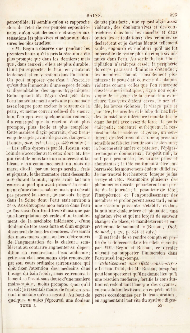 perceptible. Il semble qu’on se rapproche alors de l’état de ces peuples septentrio- naux, qu’on voit demeurer étrangers aux sensations les plus vives et même aux bles- sures les plus cruelles. « M. Bégin a observé que pendant les premiers bains qu’il a pris la réaction a été plus prompte que dans les derniers ; mais que , dans ceux-ci, elle a été plus durable. 11 n’a pu supporter le bain en y entrant lentement et en y restant dans l’inaction. On peut supposer que c’est à l’exercice qu’est due l’innocuité d’une espèce de bain si dissemblable des agens hygiéniques. Lnfm quand M. Bégin s’est jeté dans l’eau immédiatement après une promenade assez longue pour exciter la rougeur de la peau, et même couvrir celle-ci de sueur, loin d’en éprouver quelque inconvénient, il a remarqué que la réaction était plus prompte, plus facile et plus complète. Cette manière d’agir pourrait, chez beau- coup de sujets, avoir de graves dangers. » (Londe, ouv. cit., t. n, p. 449 et suiv.) Les effets éprouvés par M. Rostan sont loin de s’accorder avec ceux dont M. Bé- gin vient de nous faire un si intéressant ta- bleau. « Au commencement du mois de mars, dit-il, par un temps serein, frais et piquant, le thermomètre étant descendu à 0° durant la nuit, après avoir fait une course à pied qui avait procuré le senti- ment d’une douce chaleur, mais qui n’avait pas procuré la sueur, je me suis baigné dans la Seine dont l’eau était environ à o° 0. Aussitôt après mon entrée dans l’eau je fus saisi d’un froid très vif marqué par une horripilation générale, d’un tremble- ment de la mâchoire inférieure , d’une douleur de tète assez forte et d’un engour- dissement de tous les membres. J’exécutai des mouvemens qui , au lieu d’être suivis de l’augmentation de la chaleur, sem- blèrent au contraire augmenter sa déper- dition en renouvelant l’eau ambiante; cette eau était néanmoins déjà renouvelée par son cours ordinaire (circonstance qui doit fixer l’attention des médecins dans l’usage du bain froid), mais ce renouvel- lement se faisait sans doute d’une manière moins rapide, moins prompte. Quoiqu’il en soit je ressentais moins de froid en res- tant immobile qu’en nageant. Au bout de quelques minutes j’éprouvai une douleur TOME i. de tête plus forte, une épigastralgie assez violente, des douleurs vives et des con- tractures dans tous les muscles et dans toutes les articulations ; des crampes se déclarèrent et je devins bientôt tellement raide, engourdi et endolori qu’il me fut impossible de rester plus de cinq à six mi- nutes dans l’eau. Au sortir du bain l’hor- ripilation n’avait pas cessé ; la périphérie du corps paraissait diminuée d’étendue ; les membres étaient sensiblement plus minces ; la peau était couverte de plaques violettes comme celles que Ton remarque chez les anévrismatiques, signe non équi- voque de la gêne de la circulation exté- rieure. Les yeux étaient caves, le nez ef- filé, les lèvres violettes , le visage pâle et jaunâtre, les oreilles et le lobe du nez livi- des, la mâchoire inférieure tremblante; le cœur battait avec assez de force, le pouls était petit, concentré et fréquent; la res- piration était accélérée et gênée , un sen- timent de déchirement et une oppression sensible se faisaient sentir sous le sternum ; la bouche était amère et pâteuse , l’épigas- tre toujours douloureux, l’appétit nul, la soif peu prononcée, les urines pâles et abondantes ; la tète continuait à être em- barrassée, les mouvemens étaient difficiles. Je me trouvai fort heureux lorsque je fus essuyé et vêtu. Néanmoins plusieurs des phénomènes décrits persistèrent une par- tie de la journée ; la pesanteur de tète , l’inappétence et l’engourdissement des membres se prolongèrent assez tard ; enfin une réaction puissante s’établit, et dans la nuit une chaleur âcre et piquante, une agitation vive et qui me forçait de souvent changer de place, se manifestèrent et em- pêchèrent le sommeil. » (Rostan, Dict. de méd., t. iv, p. 544 et suiv.) Il est facile de se rendre compte en par- tie de la différence dans les effets ressentis par MM. Bégin et Rostan , ce dernier n’avant pu supporter l’immersion dans l’eau aussi long-temps. Relativement aux effets consécutifs : « Le bain froid, dit M. Rostan, lorsqu’on peut le supporter et qu’il ne donne lieu qu’à une réaction modérée, fortifie la constitu- tion en redoublant l’énergie des organes, en consolidant les tissus, en empêchant les pertes occasionnées par la transpiration , en augmentant l’activité du système diges- 58