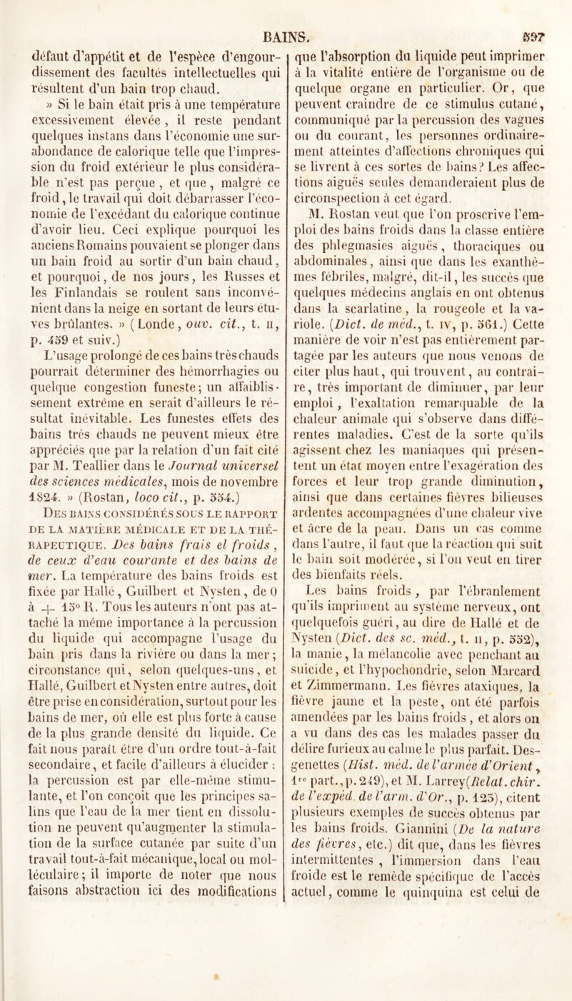 BAINS. fi»? défaut d’appétit et de l'espèce d’engour- dissement des facultés intellectuelles qui résultent d’un bain trop chaud. » Si le bain était pris à une température excessivement élevée , il reste pendant quelques instans dans l’économie une sur- abondance de calorique telle que l’impres- sion du froid extérieur le plus considéra- ble n’est pas perçue , et que, malgré ce froid, le travail qui doit débarrasser l'éco- nomie de l’excédant du calorique continue d’avoir lieu. Ceci explique pourquoi les anciens Romains pouvaient se plonger dans un bain froid au sortir d’un bain chaud, et pourquoi, de nos jours, les Russes et les Finlandais se roulent sans inconvé- nient dans la neige en sortant de leurs étu- ves brûlantes. » (Londe, ouv. cit., t. n, p. 459 et suiv.) L’usage prolongé de ces bains très chauds pourrait déterminer des hémorrhagies ou quelque congestion funeste; un affaiblis - sement extrême en serait d’ailleurs le ré- sultat inévitable. Les funestes effets des bains très chauds ne peuvent mieux être appréciés que par la relation d'un fait cité par M. Teallier dans le Journal universel des sciences medicales, mois de novembre 1824. )> (Piostan, lococit., p. 554.) Des bains considérés sous le rapport DE LA MATIÈRE MÉDICALE ET DE LA THÉ- RAPEUTIQUE. Des bains frais el froids, de ceux d’eau courante et des bains de mer. La température des bains froids est fixée par Halle, Guilbert et Nysten, de 0 à _f. 15° R. Tous les auteurs n’ont pas at- taché la même importance à la percussion du liquide qui accompagne l’usage du bain pris dans la rivière ou dans la mer; circonstance qui, selon quelques-uns, et Hallé, Guilbert et Nysten entre autres, doit être prise en considération, surtout pour les bains de mer, où elle est plus forte à cause de la plus grande densité du liquide. Ce fait nous parait être d’un ordre tout-à-fait secondaire, et facile d’ailleurs à élucider : la percussion est par elle-même stimu- lante, et l’on conçoit que les principes sa- lins que l’eau de la mer tient en dissolu- tion ne peuvent qu’augmenter la stimula- tion de la surface cutanée par suite d’un travail tout-à-fait mécanique, local ou mol- léculaire; il importe de noter que nous faisons abstraction ici des modifications que l’absorption du liquide peut imprimer à la vitalité entière de l’organisme ou de quelque organe en particulier. Or, que peuvent craindre de ce stimulus cutané, communiqué par la percussion des vagues ou du courant, les personnes ordinaire- ment atteintes d’affections chroniques qui se livrent à ces sortes de bains ? Les affec- tions aiguës seules demanderaient plus de circonspection à cet égard. M. Rostan veut que l’on proscrive l’em- ploi des bains froids dans la classe entière des phlegmasies aiguës, thoraciques ou abdominales, ainsi que dans les exanthè- mes fébriles, malgré, dit-il, les succès que quelques médecins anglais en ont obtenus dans la scarlatine, la rougeole et la va- riole. {Dict. de mèd., t. iv, p. 561.) Cette manière de voir n’est pas entièrement par- tagée par les auteurs que nous venons de citer plus haut, qui trouvent, au contrai- re, très important de diminuer, par leur emploi, l’exaltation remarquable de la chaleur animale qui s’observe dans diffé- rentes maladies. C’est de la sorte qu’ils agissent chez les maniaques qui présen- tent un état moyen entre l’exagération des forces et leur trop grande diminution, ainsi que dans certaines fièvres bilieuses ardentes accompagnées d’une chaleur vive et âcre de la peau. Dans un cas comme dans l’autre, il faut que la réaction qui suit le bain soit modérée, si l’on veut en tirer des bienfaits réels. Les bains froids, par l’ébranlement qu’ils impriment au système nerveux, ont quelquefois guéri, au dire de Hallé et de Nysten (Dict. des sc. mèdt. h, p. 552), la manie, la mélancolie avec penchant au suicide, et l’hypochondrie, selon Marcard et Zimmermann. Les fièvres ataxiques, la fièvre jaune et la peste, ont été parfois amendées par les bains froids , et alors on a vu dans des cas les malades passer du délire furieux au calme le plus parfait. Des- genettes (IJist. mèd. de Varmée d’Orient, lrc part.,p.249),et M. Larrey(Jielat.chir. de Vexpèd. de l’arm. d’Or., p. 123), citent plusieurs exemples de succès obtenus par les bains froids. Giannini {De la nature des fièvres, etc.) dit que, dans les fièvres intermittentes , l’immersion dans l’eau froide est le remède spécifique de l’accès actuel, comme le quinquina est celui de