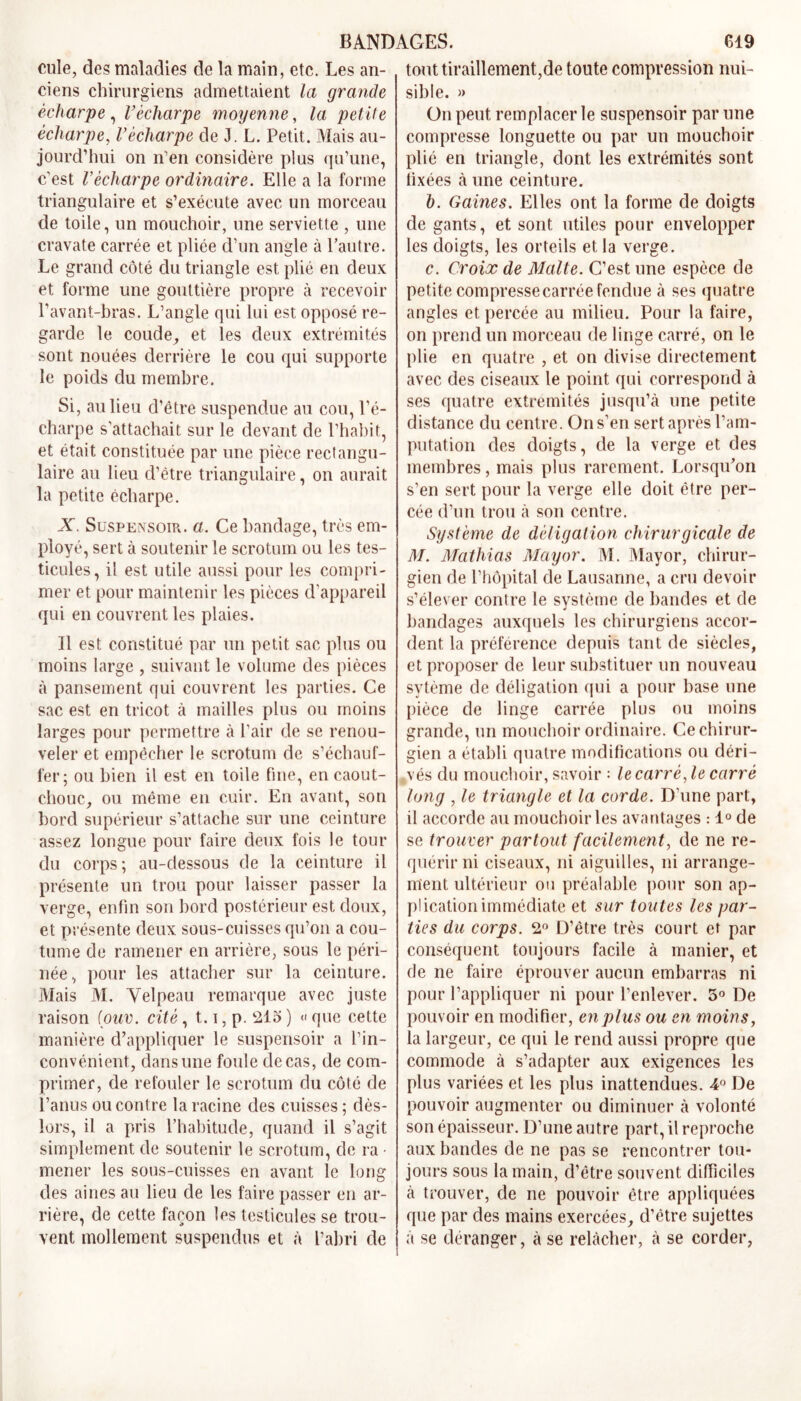 cule, des maladies de la main, etc. Les an- ciens chirurgiens admettaient la grande écharpe, l’écharpe moyenne, la petite écharpe, l’écharpe de J. L. Petit. Mais au- jourd’hui on n’en considère plus qu’une, c’est Vécharpe ordinaire. Elle a la forme triangulaire et s’exécute avec un morceau de toile, un mouchoir, une serviette , une cravate carrée et pliée d’un angle à l’autre. Le grand côté du triangle est plié en deux et forme une gouttière propre à recevoir l’avant-bras. L’angle qui lui est opposé re- garde le coude, et les deux extrémités sont nouées derrière le cou qui supporte le poids du membre. Si, au lieu d’être suspendue au cou, l’é- charpe s'attachait sur le devant de l’habit, et était constituée par une pièce rectangu- laire au lieu d’être triangulaire, on aurait la petite écharpe. X Suspensoir. a. Ce bandage, très em- ployé, sert à soutenir le scrotum ou les tes- ticules, il est utile aussi pour les compri- mer et pour maintenir les pièces d’appareil qui en couvrent les plaies. Il est constitué par un petit sac plus ou moins large , suivant le volume des pièces à pansement qui couvrent les parties. Ce sac est en tricot à mailles plus ou moins larges pour permettre à l’air de se renou- veler et empêcher le scrotum de s’échauf- fer; ou bien il est en toile fine, en caout- chouc, ou même en cuir. En avant, son bord supérieur s’attache sur une ceinture assez longue pour faire deux fois le tour du corps; au-dessous de la ceinture il présente un trou pour laisser passer la verge, enfin son bord postérieur est doux, et présente deux sous-cuisses qu’on a cou- tume de ramener en arrière, sous le péri- née, pour les attacher sur la ceinture. Mais M. Velpeau remarque avec juste raison (ouv. cité, 1.1, p. 213 ) « que cette manière d’appliquer le suspensoir a l’in- convénient, dans une foule de cas, de com- primer, de refouler le scrotum du côté de l’anus ou contre la racine des cuisses ; dès- lors, il a pris l’habitude, quand il s’agit simplement de soutenir le scrotum, de ra • mener les sous-cuisses en avant le long des aines au lieu de les faire passer en ar- rière, de cette façon les testicules se trou- vent mollement suspendus et à l’abri de tout tiraillement,de toute compression nui- sible. » On peut remplacer le suspensoir par une compresse longuette ou par un mouchoir plié en triangle, dont les extrémités sont fixées à une ceinture. h. Gaines. Elles ont la forme de doigts de gants, et sont utiles pour envelopper les doigts, les orteils et la verge. c. Croix de Malte. C’est une espèce de petite compresse carrée fendue à ses quatre angles et percée au milieu. Pour la faire, on prend un morceau de linge carré, on le plie en quatre , et on divise directement avec des ciseaux le point qui correspond à ses quatre extrémités jusqu’à une petite distance du centre. On s’en sert après l’am- putation des doigts, de la verge et des membres, mais plus rarement. Lorsqu’on s’en sert pour la verge elle doit être per- cée d’un trou à son centre. Système de délégation chirurgicale de M. Mathias May or. M. Mayor, chirur- gien de l’hôpital de Lausanne, a cru devoir s’élever contre le système de bandes et de bandages auxquels les chirurgiens accor- dent la préférence depuis tant de siècles, et proposer de leur substituer un nouveau sytème de déligation qui a pour base une pièce de linge carrée plus ou moins grande, un mouchoir ordinaire. Ce chirur- gien a établi quatre modifications ou déri- vés du mouchoir, savoir : le carré, le carré long , le triangle et la corde. D’une part, il accorde au mouchoir les avantages : 1° de se trouver partout facilement, de ne re- quérir ni ciseaux, ni aiguilles, ni arrange- ment ultérieur ou préalable pour son ap- plication immédiate et sur toutes les par- ties du corps. 2° D’être très court et par conséquent toujours facile à manier, et de ne faire éprouver aucun embarras ni pour l’appliquer ni pour l’enlever. 3° De pouvoir en modifier, en plus ou en moins, la largeur, ce qui le rend aussi propre que commode à s’adapter aux exigences les plus variées et les plus inattendues. 4° De pouvoir augmenter ou diminuer à volonté son épaisseur. D’une autre part, il reproche aux bandes de ne pas se rencontrer tou- jours sous la main, d’être souvent difficiles à trouver, de ne pouvoir être appliquées que par des mains exercées, d’être sujettes à se déranger, à se relâcher, à se corder,