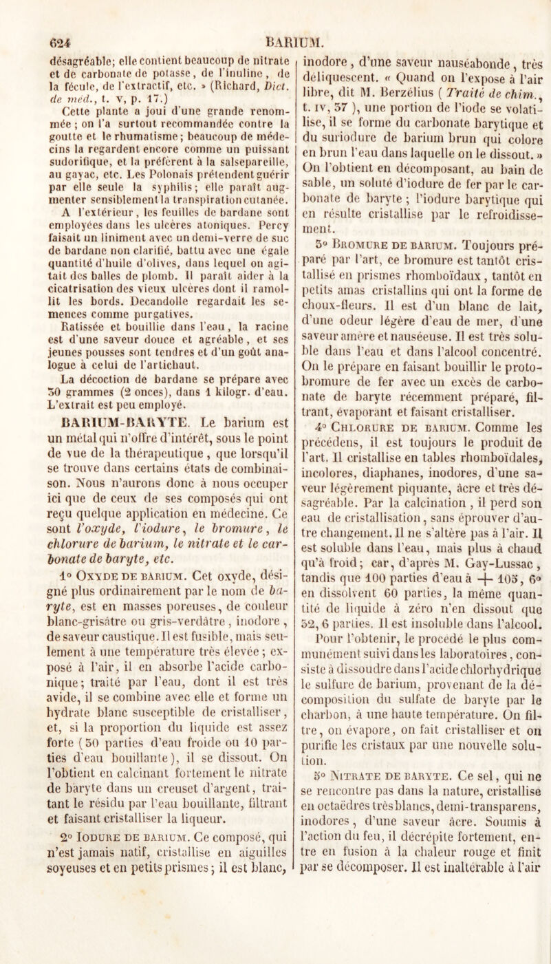 désagréable; elle contient beaucoup de nitrate et de carbonate de potasse, de l’inuline, de la fécule, de l'extractif, etc. » (Richard, Dïct. de méd., t. y, p. 17.) Cette plante a joui d’une grande renom- mée ; on l’a surtout recommandée contre la goutte et le rhumatisme; beaucoup de méde- cins la regardent encore comme un puissant sudorifique, et la préfèrent à la salsepareille, au gayac, etc. Les Polonais prétendent guérir par elle seule la syphilis; elle paraît aug- menter sensiblement la transpiration cutanée. A l’extérieur, les feuilles de bardane sont employées dans les ulcères atoniques. Percy faisait un Uniment avec un demi-verre de suc de bardane non clarifié, battu avec une égale quantité d’huile d’olives, dans lequel on agi- tait des balles de plomb. 11 parait aider à la cicatrisation des vieux ulcères dont il ramol- lit les bords. Decandolle regardait les se- mences comme purgatives. Ratissée et bouillie dans l’eau, la racine est d’une saveur douce et agréable, et ses jeunes pousses sont tendres et d’un goût ana- logue à celui de l’artichaut. La décoction de bardane se prépare avec 50 grammes (2 onces), dans 1 kilogr. d’eau. L’extrait est peu employé. BARIUM-BARYTE. Le barium est un métal qui n’offre d’intérêt, sous le point de vue de la thérapeutique, que lorsqu’il se trouve dans certains états de combinai- son. Nous n’aurons donc à nous occuper ici que de ceux de ses composés qui ont reçu quelque application en médecine. Ce sont l’oxydey iiodure, le bromure, le chlorure de barium, le nitrate et le car- bonate de baryte, etc. 1° Oxyde de barium. Cet oxyde, dési- gné plus ordinairement par le nom de ba- ryte, est en masses poreuses, de couleur blanc-grisâtre ou gris-verdàtre , inodore , de saveur caustique. Il est fusible, mais seu- lement à une température très élevée ; ex- posé à Pair, il en absorbe l’acide carbo- nique; traité par Peau, dont il est très avide, il se combine avec elle et forme un hydrate blanc susceptible de cristalliser, et, si la proportion du liquide est assez forte (50 parties d’eau froide ou 10 par- ties d’eau bouillante), il se dissout. On l’obtient en calcinant fortement le nitrate de baryte dans un creuset d’argent, trai- tant le résidu par Peau bouillante, filtrant et faisant cristalliser la liqueur. 2° Iodure de bàrium. Ce composé, qui n’est jamais natif, cristallise en aiguilles soyeuses et en petits prismes ; il est blanc, inodore, dîme saveur nauséabonde, très déliquescent. « Quand on l’expose à Pair libre, dit M. Berzélius ( Traité de chirn., t. iv, 57 ), une portion de l’iode se volati- lise, il se forme du carbonate barytique et du suriodure de barium brun qui colore en brun Peau dans laquelle on le dissout. >> On l’obtient en décomposant, au bain de sable, un soluté d’iodure de fer par le car- bonate de baryte ; Piodure barytique qui en résulte cristallise par le refroidisse- ment. 5° Bromure de barium. Toujours pré- paré par Part, ce bromure est tantôt cris- tallisé en prismes rhomboïdaux , tantôt en petits amas cristallins qui ont la forme de choux-fleurs. Il est d’un blanc de lait, d’une odeur légère d’eau de mer, d une saveur amère et nauséeuse. Il est très solu- ble dans Peau et dans l’alcool concentré. On le prépare en faisant bouillir le proto- bromure de fer avec un excès de carbo- nate de baryte récemment préparé, fil- trant, évaporant et faisant cristalliser. 4° Chlorure de barium. Comme les précédens, il est toujours le produit de Part. 11 cristallise en tables rhomboïdales, incolores, diaphanes, inodores, d’une sa- veur légèrement piquante, âcre et très dé- sagréable. Par la calcination , il perd son eau de cristallisation, sans éprouver d’au- tre changement. Il ne s’altère pas à Pair. Il est soluble dans Peau, mais plus à chaud qu’à froid; car, d’après M. Gay-Lussac , tandis que 100 parties d’eau à -f-10o, 6® en dissolvent 60 parties, la même quan- tité de liquide à zéro n’en dissout que 52,6 parties. 11 est insoluble dans l’alcool. Pour l’obtenir, le procédé le plus com- munément suivi dans les laboratoires, con- siste à dissoudre dans l’acide chlorhydrique le sulfure de barium, provenant de la dé- composition du sulfate de baryte par le charbon, à une haute température. On fil- tre, on évapore, on fait cristalliser et on purifie les cristaux par une nouvelle solu- tion. 5° Nitrate de baryte. Ce sel, qui ne se rencontre pas dans la nature, cristallise en octaèdres trèsblancs,demi-transparens, inodores, d’une saveur âcre. Soumis à l’action du feu, il décrépite fortement, en- tre en fusion à la chaleur rouge et finit par se décomposer. Il est inaltérable à Pair