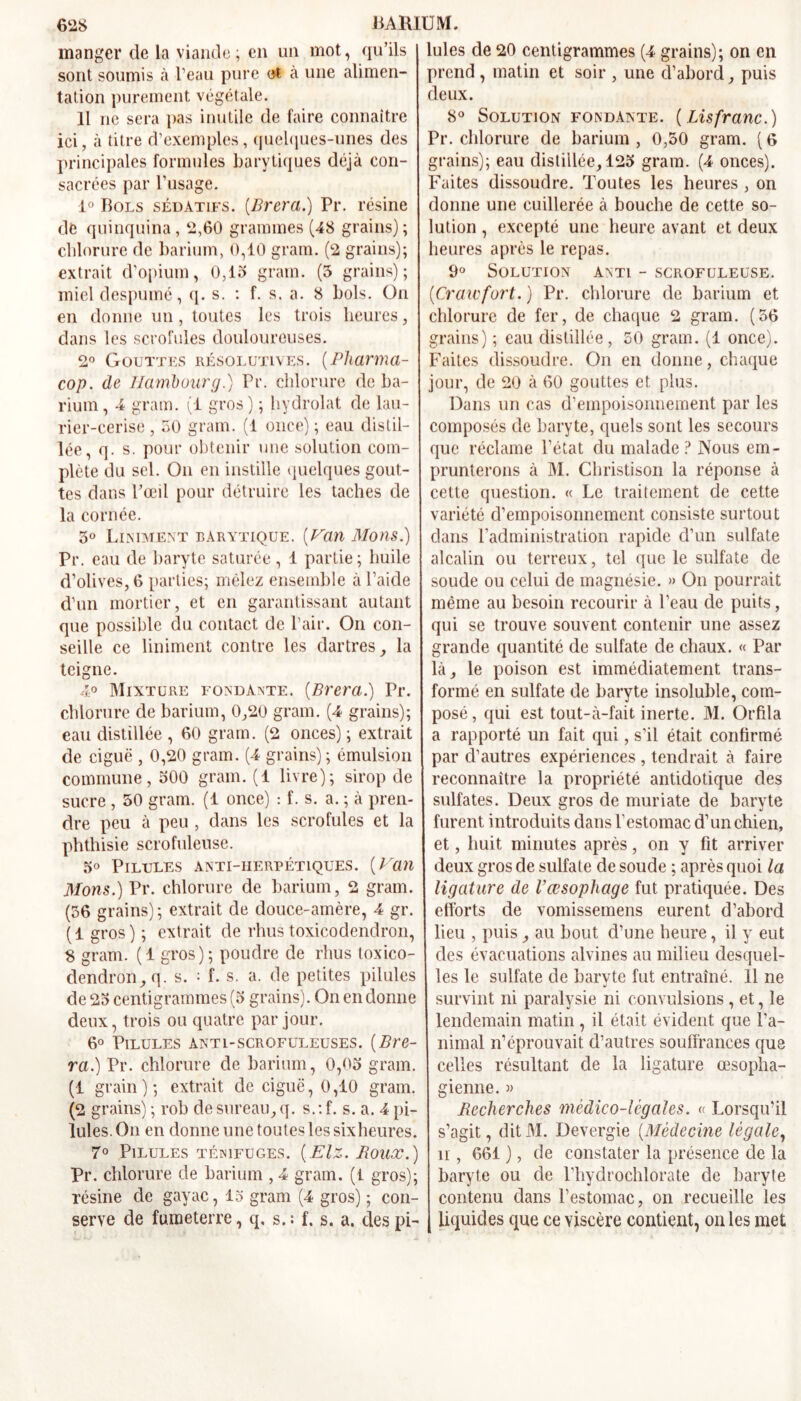 manger de la viande; en un mot, qu’ils sont soumis à l’eau pure ot à une alimen- tation purement végétale. 11 ne sera pas inutile de faire connaître ici, à titre d’exemples, quelques-unes des principales formules barytiques déjà con- sacrées par l’usage. 1° Bols sédatifs. (Brera.) Pr. résine de quinquina, 2,60 grammes (48 grains); chlorure de barium, 0,10 gram. (2 grains); extrait d’opium, 0,15 gram. (5 grains); mieldespumé, q. s. : f. s. a. 8 bols. On en donne un, toutes les trois heures, dans les scrofules douloureuses. 2° Gouttes résolutives. (Pharma- cop. de Hambourg.) Pr. chlorure de ba- rium, 4 gram. (1 gros) ; hydrolat de lau- rier-cerise , 50 gram. (1 once) ; eau distil- lée, q. s. pour obtenir une solution com- plète du sel. On en instille quelques gout- tes dans l’œil pour détruire les taches de la cornée. 5° Liniment barytique. (Van Mous.) Pr. eau de baryte saturée , 1 partie; huile d’olives, 6 parties; mêlez ensemble à l’aide d’un mortier, et en garantissant autant que possible du contact de l’air. On con- seille ce Uniment contre les dartres, la teigne. 4° Mixture fondante. [Brera.) Pr. chlorure de barium, 0,20 gram. (4 grains); eau distillée , 60 gram. (2 onces) ; extrait de ciguë , 0,20 gram. (4 grains); émulsion commune, 500 gram. (1 livre); sirop de sucre , 50 gram. (1 once) : f. s. a. ; à pren- dre peu à peu , dans les scrofules et la phthisie scrofuleuse. 5° Pilules anti-herpétiques. [Van Mons.) Pr. chlorure de barium, 2 gram. (56 grains); extrait de douce-amère, 4 gr. ( 1 gros ) ; extrait de rhus toxicodendron, 8 gram. (1 gros); poudre de rhus toxico- dendron, q. s. ; f. s. a. de petites pilules de 25 centigrammes (5 grains). On en donne deux, trois ou quatre par jour. 6° Pilules anti-scrofuleuses. [Bre- ra.) Pr. chlorure de barium, 0,05 gram. (1 grain); extrait de ciguë, 0,10 gram. (2 grains) ; rob de sureau, q. s.: f. s. a. 4 pi- lules. On en donne une toutes les sixheures. 7° Pilules ténifuges. [Elz. Boux.) Pr. chlorure de barium , 4 gram. (t gros); résine de gayac, 15 gram (4 gros) ; con- serve de fumeterre, q, s. : f. s. a. des pi- lules de 20 centigrammes (4 grains); on en prend , matin et soir , une d’abord, puis deux. 8° Solution fondante. [Lisfranc.) Pr. chlorure de barium , 0,50 gram. ( 6 grains); eau distillée, 125 gram. (4 onces). Faites dissoudre. Toutes les heures , on donne une cuillerée à bouche de cette so- lution , excepté une heure avant et deux heures après le repas. 9° Solution anti - scrofuleuse. [Craiefort. ) Pr. chlorure de barium et chlorure de fer, de chaque 2 gram. (56 grains) ; eau distillée, 50 gram. (1 once). Faites dissoudre. On en donne, chaque jour, de 20 à 60 gouttes et plus. Dans un cas d’empoisonnement par les composés de baryte, quels sont les secours que réclame l’état du malade ? Nous em- prunterons à M. Christison la réponse à cette question. « Le traitement de cette variété d’empoisonnement consiste surtout dans l’administration rapide d’un sulfate alcalin ou terreux, tel que le sulfate de soude ou celui de magnésie. » On pourrait même au besoin recourir à l’eau de puits, qui se trouve souvent contenir une assez grande quantité de sulfate de chaux. « Par là, le poison est immédiatement trans- formé en sulfate de baryte insoluble, com- posé , qui est tout-à-fait inerte. M. Orfila a rapporté un fait qui, s’il était confirmé par d’autres expériences , tendrait à faire reconnaître la propriété antidotique des sulfates. Deux gros de muriate de baryte furent introduits dans l’estomac d’un chien, et, huit minutes après, on y fit arriver deux gros de sulfate de soude ; après quoi la ligature de Vœsophage fut pratiquée. Des efforts de vomissemens eurent d’abord heu , puis, au bout d’une heure, il y eut des évacuations alvines au milieu desquel- les le sulfate de baryte fut entraîné. 11 ne survint ni paralysie ni convulsions, et, le lendemain matin, il était évident que l’a- nimal n’éprouvait d’autres souffrances que celles résultant de la ligature œsopha- gienne. 3> Recherches médico-légales. « Lorsqu’il s’agit, dit31. Devergie [Médecine légale, il, 661 ), de constater la présence de la baryte ou de l’hydrochlorate de baryte contenu dans l’estomac, on recueille les liquides que ce viscère contient, on les met