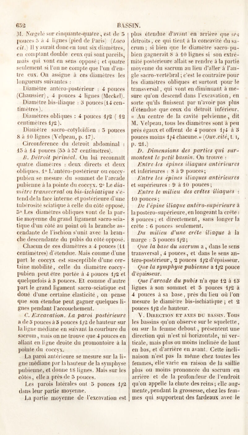 e>52 BASSIN. iVl. NmgehLsur cinquante-quaire, est. de 5 pouces 5 à A lignes (pied de Paris) (Loco cil.) Il y aurait donc en tout six diamètres, en comptant double ceux qui sont pareils, mais qui vont en sens opposé; et quatre seulement si l’on ne compte que l’un d’en- tre eux. On assigne à ces diamètres les longueurs suivantes : Diamètre antéro-postérieur : A pouces (Chaussier), A pouces A lignes (Meckel). Diamètre bis-iliaque : 3 pouces (14 cen- timètres). Diamètres obliques : 4 pouces 1/2 ( 12 centimètres 1/2 ). Diamètre sacro-cotyloïdien : 5 pouces 8 à 10 lignes (Velpeau, p. 17). Circonférence du détroit abdominal : 15 à 14 pouces (55 à 57 centimètres). B. Détroit 'périnéal. On lui reconnaît quatre diamètres : deux directs et deux obliques. 1° L’antéro-postérieur ou coccy- pubien se mesure du sommet de l’arcade pubienne à la pointe du coccyx. 2° Le dia- mètre transversal ou bis-ischiatique s’é- tend de la face interne et postérieure d’une tubérosité sciatique à celle du côté opposé. 5° Les diamètres obliques vont de la par- tie moyenne du grand ligament sacro-scia- tique d’un côté au point ou la branche as- cendante de l’ischion s’unit avec la bran- che descendante du pubis du côté opposé. Chacun de ces diamètres a 4 pouces (11 centimètres) d’étendue. Mais comme d’une part le coccyx est susceptible d’une cer- taine mobilité, celle du diamètre coccy- pubien peut être portée à 4 pouces 1/2 et quelquefois à 5 pouces. Et comme d’autre part le grand ligament sacro-sciatique est doué d’une certaine élasticité , on pense que son étendue peut gagner quelques li- gnes pendant l'accouchement. C. Excavation. La paroi postérieure a de o pouces à 5 pouces 1/2 de hauteur sur la ligne médiane en suivant la courbure du sacrum, mais on ne trouve que 4 pouces en allant en ligne droite du promontoire à la pointe du coccyx. La paroi antérieure se mesure sur la li- gne médiane par la hauteur de la symphyse pubienne, et donne 18 lignes. Mais sur les côtés, elle a près de 5 pouces. Les parois latérales ont 5 ponces 1/2 dans leur partie moyenne. La partie moyenne de l'excavation est plus étendue d’avant en arrière que ses détroits, ce qui tient à la concavité du sa- crum ; si bien que le diamètre sacro-pu- bien gagnerait 8 à 10 lignes si son extré- mité postérieure allait se rendre à la partie moyenne du sacrum au lieu d’aller à l’an- gle sacro-vertébral ; c’est le contraire pour les diamètres obliques et surtout pour le transversal, qui vont en diminuant à me- sure qu’on descend dans l’excavation, en sorte qu’ils finissent par n’avoir pas plus d’étendue que ceux du détroit inférieur. « Au centre de la cavité pelvienne, dit M. Velpeau, tous les diamètres sont à peu près égaux et otfrent de 4 pouces 1/4 à 5 pouces moins 1/4 chacune.»» (Ouv.cité, t. \, p. 21.) D. Dimensions des parties qui sur- montent le petit bassin. On trouve : Entre les épines iliaques antérieures et inférieures : 8 à 9 pouces; Entre les épines iliaques antérieures et supérieures : 9 à 10 pouces; Entre le milieu des crêtes iliaques : 10 pouces ; De l’épine iliaque antéro-supérieure à la postéro-supérieure, en longeant la crête : 8 pouces; et directement, sans longer la crête : 6 pouces seulement. Du milieu d’une crête iliaque à la marge : 5 pouces 1/2; Que la base du sacrum a , dans le sens transversal, 4 pouces, et dans le sens an- téro-postérieur, 2 pouces 1/2 d’épaisseur. Que la symphyse pubienne a 1/2 pouce d’épaisseur. Que l’arcade du pubis n’a que 12 à 15 lignes à son sommet et 5 pouces 1/2 à 4 pouces à sa base, près du lieu où l’on mesure le diamètre bis-ischiatique ; et 2 pouces 1/2 de hauteur. V. Direction et axes du bassin. Tous les bassins qu’on observe sur le squelette, ou sur la femme debout, présentent une direction qui n’est ni horizontale, ni ver- ticale, mais plus ou moins inclinée de haut en bas, et d’arrière en avant. Cette incli- naison n'est pas la même chez toutes les femmes, elle varie en raison de la saillie plus ou moins prononcée du sacrum en arrière et de la profondeur de l’endroit qu’on appelle la chute des reins; elle aug- mente, pendant la grossesse, chez les fem- mes qui supportent des fardeaux avec le