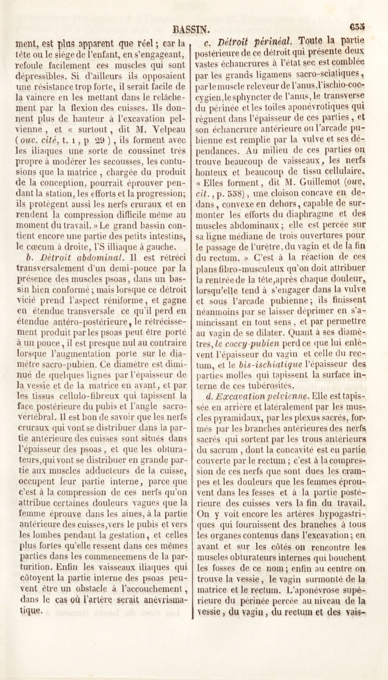 633 ment, est plus apparent que réel ; car la tète ou le siège de l’enfant, en s’engageant, refoule facilement ces muscles qui sont dépressibles. Si d’ailleurs ils opposaient une résistance trop forte, il serait facile de la vaincre en les mettant dans le relâche- ment par la flexion des cuisses. Ils don- nent plus de hauteur à l’excavation pel- vienne , et « surtout, dit M. Velpeau ( ouv. cité, t. 1, p 29 ), ils forment avec les iliaques une sorte de coussinet très propre à modérer les secousses, les contu- sions que la matrice , chargée du produit de la conception, pourrait éprouver pen- dant la station, les efforts et la progression; ils protègent aussi les nerfs cruraux et en rendent la compression difficile même au moment du travail. » Le grand bassin con- tient encore une partie des petits intestins, le cæcum à droite, l’S illiaque à gauche. b. Détroit abdominal. Il est rétréci transversalement d'un demi-pouce par la présence des muscles psoas, dans un bas- sin bien conformé ; mais lorsque ce détroit vicié prend l’aspect réniforme, et gagne en étendue transversale ce qu’il perd en étendue antéro-postérieure, le rétrécisse- ment produit parles psoas peut être porté à un pouce, il est presque nul au contraire lorsque l’augmentation porte sur le dia- mètre sacro-pubien. Ce diamètre est dimi- nué de quelques lignes par l’épaisseur de la vessie et de la matrice en avant, et par les tissus cellulo-fibreux qui tapissent la face postérieure du pubis et l’angle sacro- vertébral. Il est bon de savoir que les nerfs cruraux qui vont se distribuer dans ia par- tie antérieure des cuisses sont situés dans l’épaisseur des psoas , et que les obtura- teurs,qui vont se distribuer en grande par- tie aux muscles adducteurs de la cuisse, occupent leur partie interne, parce que c’est à la compression de ces nerfs qu’on attribue certaines douleurs vagues que la femme éprouve dans les aines, à la partie antérieure des cuisses,vers le pubis et vers les lombes pendant la gestation, et celles plus fortes qu’elle ressent dans ces mêmes parties dans les commencemens de la par- turition. Enfin les vaisseaux iliaques qui côtoyent la partie interne des psoas peu- vent être un obstacle à l’accouchement, dans le cas où l’artère serait anévrisina- tique. c. Détroit 'périnéal Toute la partie postérieure de ce détroit qui présente deux vastes échancrures à l’état sec est comblée par les grands ligamens sacro-sciatiques, parle muscle releveur de l’anus,1’ischio-coc- cygien,lesphyncter de l’anus,le transverse du périnée et les toiles aponévrotiques qui régnent dans l’épaisseur de ces parties , et son échancrure antérieure ou l’arcade pu- bienne est remplie par la vulve et ses dé- pendances. Au milieu de ces parties on trouve beaucoup de vaisseaux, les nerfs honteux et beaucoup de tissu cellulaire. « Elles forment, dit M. Guillemot [ouv. cit., p. 538), une cloison concave en de- dans , convexe en dehors, capable de sur- monter les efforts du diaphragme et des muscles abdominaux ; elle est percée sur sa ligne médiane de trois ouvertures pour le passage de l’urètre, du vagin et de la fin du rectum. » C’est à la réaction de ces plans fibro-museuleux qu’on doit attribuer la rentrée de la tète,après chaque douleur, lorsqu’elle tend à s’engager dans la vulve et sous l’arcade pubienne; ils finissent néanmoins par se laisser déprimer en s’a- mincissant en tout sens , et par permettre au vagin de se dilater. Quant à ses diamè- tres,^ coccy -pubien perd ce que lui enlè- vent l’épaisseur du vagin et celle du rec- tum, et le bis-ischiatique l’épaisseur des parties molles qui tapissent la surface in- terne de ces tubérosités. d. Excavation pelvienne. Elle est tapis- sée en arrière et latéralement par les mus- cles pyramidaux, par les plexus sacrés, for- més par les branches antérieures des nerfs sacrés qui sortent par les trous antérieurs du sacrum , dont la concavité est en partie couverte par le rectum ; c’est à la compres- sion de ces nerfs que sont dues les cram- pes et les douleurs que les femmes éprou- vent dans les fesses et à la partie posté- rieure des cuisses vers la fin du travail. On y voit encore les artères hypogastri- ques qui fournissent des branches à tous les organes contenus dans l’excavation ; en avant et sur les côtés on rencontre les muscles obturateurs internes qui bouchent les fosses de ce nom ; enfin au centre on trouve la vessie, le vagin surmonté de la matrice et le rectum. L’aponévrose supé- rieure du périnée percée au niveau de la vessie, du vagin, du rectum et des vais-