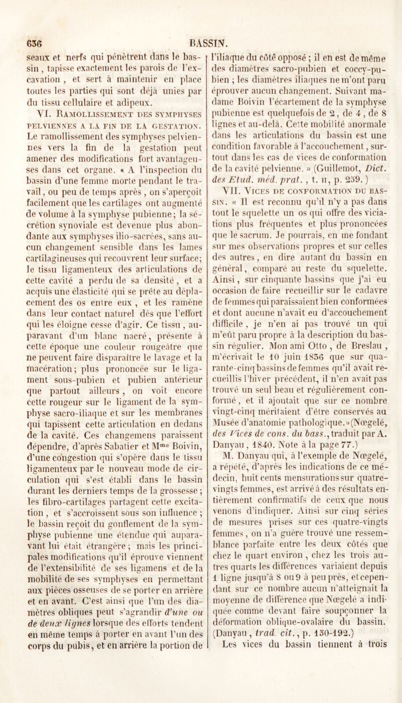 seaux et nerfs qui pénètrent dans le bas- sin , tapisse exactement les parois de l’ex- cavation , et sert à maintenir en place toutes les parties qui sont déjà unies par du tissu cellulaire et adipeux. YI. Ramollissement des symphyses PELVIENNES A LA FIN DE LA GESTATION. Le ramollissement des symphyses pelvien- nes vers la fin de la gestation peut amener des modifications fort avantageu- ses dans cet organe. « A l’inspection du bassin d’une femme morte pendant le tra- vail , ou peu de temps après , on s’aperçoit facilement que les cartilages ont augmenté de volume à la symphyse pubienne; la sé- crétion synoviale est devenue plus abon- dante aux symphyses ilio-sacrées, sans au- cun changement sensible dans les lames cartilagineuses qui recouvrent leur surface; le tissu ligamenteux des articulations de cette cavité a perdu de sa densité, et a acquis une élasticité qui se prête au dépla- cement des os entre eux , et les ramène dans leur contact naturel dès que l’etfort qui les éloigne cesse d’agir. Ce tissu, au- paravant d’un blanc nacré, présente à cette époque une couleur rougeâtre que ne peuvent faire disparaître le lavage et la macération; plus prononcée sur le liga- ment sous-pubien et pubien antérieur que partout ailleurs , on voit encore cette rougeur sur le ligament de la sym- physe sacro-iliaque et sur les membranes qui tapissent cette articulation en dedans de la cavité. Ces changemens paraissent dépendre, d’après Sabatier et Mme Boivin, d’une congestion qui s’opère dans le tissu ligamenteux par le nouveau mode de cir- culation qui s’est établi dans le bassin durant les derniers temps de la grossesse ; les fibro-cartilages partagent cette excita- tion , et s’accroissent sous son influence ; le bassin reçoit du gonflement de la svm- physe pubienne une étendue qui aupara- vant lui était étrangère ; mais les princi- pales modifications qu’il éprouve viennent de l’extensibilité de ses ligamens et de la mobilité de ses symphyses en permettant aux pièces osseuses de se porter en arrière et en avant. C’est ainsi que l’un des dia- mètres obliques peut s’agrandir d’une ou de deux lignes lorsque des efforts tendent en même temps à porter en avant l’un des corps du pubis, et en arrière la portion de l’iliaque du côté opposé ; il en est de même des diamètres sacro-pubien et coccy-pu- bien ; les diamètres iliaques ne m’ont paru éprouver aucun changement. Suivant ma- dame Boivin l’écartement de la symphyse pubienne est quelquefois de 2, de 4 , de 8 lignes et au-delà. Celte mobilité anormale dans les articulations du bassin est une condition favorable à l’accouchement, sur- tout dans les cas de vices de conformation de la cavité pelvienne. » (Guillemot, Dict. des Etud. méd. prat. , t. ii, p. 239. ) VJI. Vices de conformation du bas- sin. « Il est reconnu qu’il n’y a pas dans tout le squelette un os qui offre des vicia- tions plus fréquentes et plus prononcées que le sacrum. Je pourrais, en me fondant sur mes observations propres et sur celles des autres, en dire autant du bassin en général, comparé au reste du squelette. Ainsi, sur cinquante bassins que j’ai eu occasion de faire recueillir sur le cadavre de femmes qui paraissaient bien conformées et dont aucune n’avait eu d’accouchement difficile , je n’en ai pas trouvé un qui m’eût paru propre à la description du bas- sin régulier. Mon ami Otto , de Breslau , m’écrivait le 10 juin 1836 que sur qua- rante-cinq bassins de femmes qu’il avait re- cueillis l’hiver précédent, il n’en avait pas trouvé un seul beau et régulièrement con- formé , et il ajoutait que sur ce nombre vingt-cinq méritaient d’être conservés au Musée d’anatomie pathologique.»(Nœgelé, des Vices de cons. du bass., traduit par A. Danyau , 1840. Note à la page 77.) M. Danyau qui, à l’exemple de Nœgelé, a répété, d’après les indications de ce mé- decin, huit cents mensurations sur quatre- vingts femmes, est arrivé à des résultats en- tièrement confirmatifs de ceux que nous venons d’indiquer. Ainsi sur cinq séries de mesures prises sur ces quatre-vingts femmes, on n’a guère trouvé une ressem- blance parfaite entre les deux côtés que chez le quart environ , chez les trois au- tres quarts les différences variaient depuis 1 ligne jusqu’à 8 ou 9 à peu près, eteepen- dant sur ce nombre aucun n’atteignait la moyenne de différence que Nœgelé a indi- quée comme devant faire soupçonner la déformation oblique-ovalaire du bassin. (Danyau , trad cit., p. 130-192.) Les vices du bassin tiennent à trois