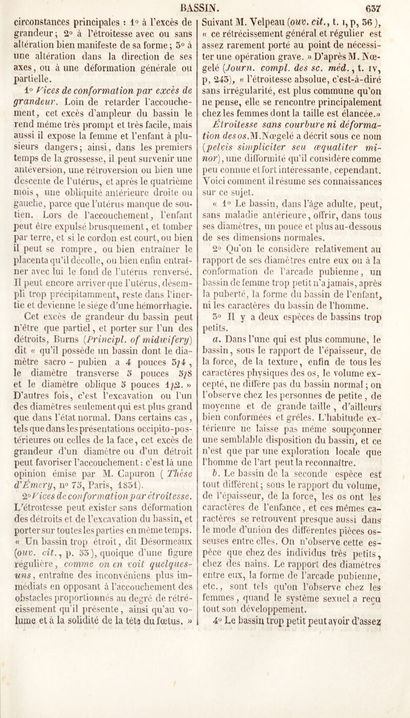 circonstances principales : 1° à l’excès de grandeur ; 2° à l’étroitesse avec ou sans altération bien manifeste de sa forme ; 5° à une altération dans la direction de ses axes, ou à une déformation générale ou partielle. 1° Vices de conformation par excès de grandeur. Loin de retarder l’accouche- ment, cet excès d’ampleur du bassin le rend même très prompt et très facile, mais aussi il expose la femme et l’enfant à plu- sieurs dangers; ainsi, dans les premiers temps de la grossesse, il peut survenir une antéversion, une rétroversion ou bien une descente de l’utérus, et après le quatrième mois, une obliquité antérieure droite ou gauche, parce que l’utérus manque de sou- tien. Lors de l’accouchement, l’enfant peut être expulsé brusquement, et tomber par terre, et si le cordon est court, ou bien il peut se rompre, ou bien entraîner le placenta qu’il décolle, ou bien enfin entraî- ner avec lui le fond de l'utérus renversé. Il peut encore arriver que l’utérus, désem- pli trop précipitamment, reste dans l’iner- tie et devienne !e siège d’une hémorrhagie. Cet excès de grandeur du bassin peut n’étre que partiel, et porter sur l’un des détroits, Burns (Principl. of midwifery) dit « qu’il possède un bassin dont le dia- mètre sacro - pubien a 4 pouces 3; 4 , le diamètre transverse 5 pouces 5/8 et le diamètre oblique 5 pouces 1/2. » D’autres fois, c’est l’excavation ou l’un des diamètres seulement qui est plus grand que dans l’état normal. Dans certains cas, tels que dans les présentations occipito-pos- térieures ou celles de la face, cet excès de grandeur d’un diamètre ou d’un détroit peut favoriser l’accouchement : c’est là une opinion émise par M. Capuron ( Thèse d’Émery, n° 73, Paris, 1831). 2° Vices de conformationpar étroitesse. L’étroitesse peut exister sans déformation des détroits et de l’excavation du bassin, et porter sur toutes les parties en même temps. « Un bassin trop étroit, dit Désormeaux (ouv. cit., p. 55), quoique d’une figure régulière, comme on en voit quelques- uns , entraîne des inconvéniens plus im- médiats en opposant à l’accouchement des obstacles proportionnés au degré de rétré- cissement qu’il présente, ainsi qu’au vo- lume et à la solidité de la tète du fœtus. » Suivant M. Velpeau (ouv, cit., t. i,p, 36), « ce rétrécissement général et régulier est assez rarement porté au point de nécessi- ter une opération grave. » D’après M. Nœ- gelé (Jour7i. compl. des sc. méd., t. iv, p, 245), « l’étroitesse absolue, c’est-à-diré sans irrégularité, est plus commune qu’on ne pense, elle se rencontre principalement chez les femmes dont la taille est élancée.» Étroitesse sans courbure ni déforma- tion âfesos.M.Nœgelé a décrit sous ce nom (pelvis simpliciter seu œqualiter mi- nor), une difformité qu’il considère comme peu connue et fort intéressante, cependant. Voici comment il résume ses connaissances sur ce sujet. « 1° Le bassin, dans l’âge adulte, peut, sans maladie antérieure, offrir, dans tous ses diamètres, un pouce et plus au-dessous de ses dimensions normales. 2° Qu'on le considère relativement au rapport de ses diamètres entre eux ou à la conformation de l’arcade pubienne, un bassin de femme trop petit n’a jamais, après la puberté, la forme du bassin de l’enfant, ni les caractères du bassin de l’homme. 5° Il y a deux espèces de bassins trop petits. a. Dans l’une qui est plus commune, le bassin, sous le rapport de l’épaisseur, de la force, delà texture, enfin de tous les caractères physiques des os, le volume ex- cepté, ne diffère pas du bassin normal ; on l’observe chez les personnes de petite , de moyenne et de grande taille , d’ailleurs bien conformées et grêles. L’habitude ex- térieure ne laisse pas même soupçonner une semblable disposition du bassin, et ce n’est que par une exploration locale que l’homme de l’art peut la reconnaître. b. Le bassin de la seconde espèce est tout différent; sous le rapport du volume, de l’épaisseur, de la force, les os ont les caractères de l’enfance, et ces mêmes ca- ractères se retrouvent presque aussi dans le mode d’union des différentes pièces os- seuses entre elles. On n’observe cette es- pèce que chez des individus très petits, chez des nains. Le rapport des diamètres entre eux, la forme de l’arcade pubienne, etc., sont tels qu’on l’observe chez les femmes, quand le système sexuel a reçu tout son développement. 4° Le bassin trop petit peutayoir d’assez