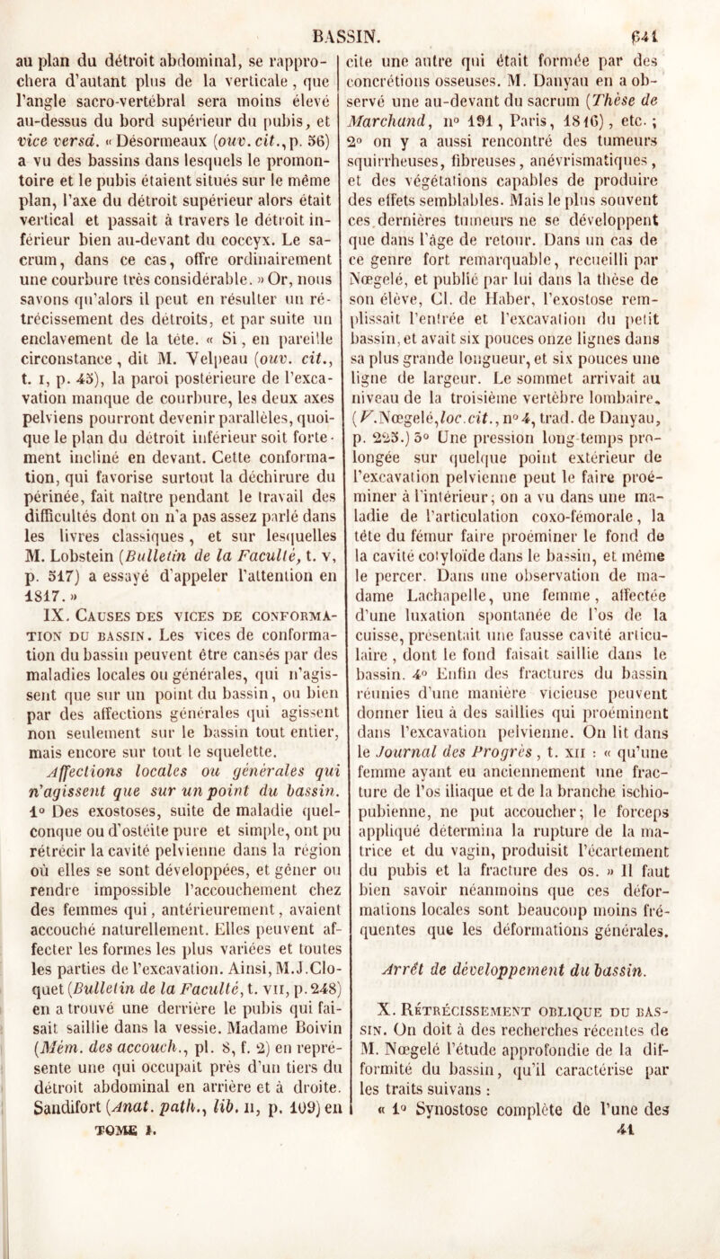 au plan du détroit abdominal, se rappro- cite une autre qui était formée par des chera d’autant plus de la verticale, que concrétions osseuses. M. Danyau en a ob- l’angle sacro-vertébral sera moins élevé servé une au-devant du sacrum [Thèse de au-dessus du bord supérieur du pubis, et Marchand, n° 191, Paris, 1816), etc. ; vice versa. « Désormeaux (onv. cit.,p. 56) a vu des bassins dans lesquels le promon- toire et le pubis étaient situés sur le même plan, l’axe du détroit supérieur alors était vertical et passait à travers le détroit in- 2° on y a aussi rencontré des tumeurs squirrheuses, fibreuses, anévrismatiques, et des végétations capables de produire des effets semblables. Mais le plus souvent ces dernières tumeurs ne se développent férieur bien au-devant du coccyx. Le sa- que dans l’âge de retour. Dans un cas de crum, dans ce cas, offre ordinairement ce genre fort remarquable, recueilli par une courbure très considérable. »Or, nous Nœgelé, et publié par lui dans la thèse de savons qu’alors il peut en résulter un ré- son élève, CI. de Haber, l’exostose rem- trécissement des détroits, et par suite un plissait l’entrée et l’excavation du petit enclavement de la tête. « Si, en pareille bassin, et avait six pouces onze lignes dans circonstance, dit M. Velpeau (ouv. cit., sa plus grande longueur, et six pouces une t. i, p. 45), la paroi postérieure de l’exca- ligne de largeur. Le sommet arrivait au vation manque de courbure, les deux axes niveau de la troisième vertèbre lombaire, pelviens pourront devenir parallèles, quoi- (F.Nœgelé,/oc.df.,n°4, trad. de Danyau, que le plan du détroit inférieur soit forte- p. 225.) 5° Une pression long temps pro- ment incliné en devant. Cette conforma- longée sur quelque point extérieur de tion, qui favorise surtout la déchirure du l’excavation pelvienne peut le faire proé- périnée, fait naître pendant le travail des miner à l'intérieur; on a vu dans une ma- difîicultés dont on n’a pas assez parlé dans ladie de l’articulation coxo-fémorale, la les livres classiques , et sur lesquelles tète du fémur faire proéminer le fond de M. Lobstein (Bulletin de la Faculté, t. v, la cavité cotyloïde dans le bassin, et même p. 517) a essayé d’appeler l’attention en 1817.» IX. Causes des vices de conforma- tion du bassin. Les vices de conforma- tion du bassin peuvent être cansés par des maladies locales ou générales, qui n’agis- sent que sur un point du bassin, ou bien par des affections générales qui agissent non seulement sur le bassin tout entier, mais encore sur tout le squelette. Affections locales ou générales qui n’agissent que sur un point du bassin. le percer. Dans une observation de ma- dame Lachapelle, une femme, affectée d’une luxation spontanée de l’os de la cuisse, présentait une fausse cavité articu- laire , dont le fond faisait saillie dans le bassin. 4° Enfin des fractures du bassin réunies d’une manière vicieuse peuvent donner lieu à des saillies qui proéminent dans l’excavation pelvienne. On lit dans le Journal des Progrès, t. xn : « qu’une femme ayant eu anciennement une frac- ture de l’os iliaque et de la branche ischio- 1° Des exostoses, suite de maladie quel- pubienne, ne put accoucher; le forceps conque ou d’ostéite pure et simple, ont pu appliqué détermina la rupture de la ma- rétrécir la cavité pelvienne dans la région trice et du vagin, produisit l’écartement où elles se sont développées, et gêner ou du pubis et la fracture des os. » 11 faut rendre impossible l’accouchement chez bien savoir néanmoins que ces défor- des femmes qui, antérieurement, avaient | mations locales sont beaucoup moins fré accouché naturellement. Elles peuvent af- fecter les formes les plus variées et toutes les parties de l’excavation. Ainsi, M.J.Clo- quet (Bulletin de la Faculté, t. vu, p. 248) en a trouvé une derrière le pubis qui fai- 1 X. Rétrécissement oblique du bAs- sait saillie dans la vessie. Madame Boivin sin. On doit à des recherches récentes de queutes que les déformations générales. Arrêt de développement du bassin. (Mém. des accouchpi. 8, f. 2) en repré- sente une qui occupait près d’un tiers du détroit abdominal en arrière et à droite. Sandifort (.Anat. path., lib. n, p. 109) en TQME i. M. Nœgelé l’étude approfondie de la dif- formité du bassin, qu’il caractérise par les traits suivans : « 1° Synostose complète de l’une des 41