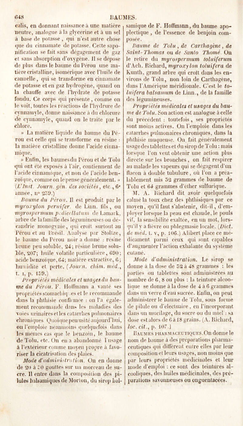 ealis, en donnant naissance à une matière neutre, analogue à la glycérine et à un sel à base de potasse , qui n’est autre chose que du cinnamate de potasse. Cette sapo- nification se fait sans dégagement de gaz et sans absorption d'oxygène. 11 se dépose de plus dans le baume du Pérou une ma- tière cristalline, isomérique avec l’huile de cannelle, qui se transforme en cinnamate de potasse et en gaz hydrogène, quand on la chauffe avec de l’hydrate de potasse fondu. Ce corps qui présente, comme on le voit, toutes les réactions de l’hvdrure de cynnamyle, donne naissance à du chlorure de cynnamyle, quand on le traite parle chlore. » La matière liquide du baume du Pé- rou est celle qui se transforme en résine : la matière cristalline donne l’acide cinna- miqne. » Enfin, les baumes du Térou et de Tolu qui ont été exposés à l’air, contiennent de l’acide cinnamique, et non de l’acide ben- zoïque, comme on le pense généralement. » (L’Inst. Journ. gén. des sociétés, etc., 6e année, n° 239.) Baume du Pérou. Il est produit par le myroxylon peruifer. de Linn. fils, ou myrospermum pcdicellatum de Lamark, arbre de la famille des légumineuses ou dé- candrie inonogynie, qui croit surtout au Pérou et au Brésil. Analysé par Stoltze, le baume du Pérou noir a donné : résine brune peu soluble, 24; résine brune solu- ble, 207; huile volatile particulière, 690; acide benzoïque, 64; matière extractive, 6; humidité et perte. (Journ. chim. méd., t. i, p. 139.) Propriétés médicales et usages du bau- me du Pérou. F. Hoffmann a vaille ses propriétés stomachiques et le recommande dans la phthisie confirmée : on l’a égale- ment recommandé dans les maladies des voies urinaires et les catarrhes pulmonaires chroniques Quoiquepeu usité aujourd’hui, on l’emploie néanmoins quelquefois dans les mêmes cas que le benzoin, le baume de Tolu, etc. On en a abandonné 1 usage à l’extérieur comme moyen propre à favo- riser la cicatrisation des plaies. Mode d'administration. On en donne de 20 à 30 gouttes sur un morceau de su- cre. Il entre dans la composition des pi- lules balsamiques de Morton, du sirop bal- samique de F. Hoffmann, du baume apo- plectique , de l’essence de benjoin com- posée. Paume de Tolu , de Carthagène, de Saint-Thomas ou de Santo Thomè. On le retire du myrospermum ioluiferum d’Ach. Richard, myroxylon toluifera de Kunth, grand arbre qui croît dans les en- virons de Tolu, non loin de Carthagène, dans l’Amérique méridionale. C’est le to- luifera balsamum de Linn., de la famille des légumineuses. Propriétés médicales et usages du bau- me de Tolu. Son action est analogue à celle du précédent : toutefois, ses propriétés sont moins actives. On l’emploie dans les catarrhes pulmonaires chroniques, dans la phthisie muqueuse. On fait généralement usage des tablettes et du sirop de Tolu : mais lorsque l’on veut obtenir une action plus directe sur les bronches , on fait respirer au malade les vapeurs qui se dégagent d’un flacon à double tubulure, où l’on a préa- lablement mis 52 grammes de baume de Tolu et 64 grammes d’éther sulfurique. M. A. Richard dit avoir quelquefois calmé la toux chez des phthisiques par ce moyen, qu’il faut s’abstenir, dit-il, d’em- ployer lorsque la peau est chaude, le pouls vif, la sensibilité exaltée, en un mot, lors- qu'il y a fièvre ou phlegmasie locale. (Dict. de méd. t. v, p. 106.) Alibert place ce mé- dicament parmi ceux qui sont capables d’augmenter l’action exhalante du système cutané. Mode d'administration. Le sirop se donne à la dose de 52 à 48 grammes : les parties ou tablettes sont administrées au nombre de 6, 8 ou plus : la teinture alcoo- lique se donne à la dose de 4 à 6 grammes dans un verre d’eau sucrée. Enfin, on peut administrer le baume de Tolu, sous forme de pilule ou d'électuaire , en l’incorporant dans un mucilage, du sucre ou du miel : sa dose est alors de 6 à 18 grains. (A. Richard, loc. cit., p. 107.J Baumes pharmaceutiques.On donne le nom de baume à des préparations pharma- ceutiques qui diffèrent entre elles par leur composition et leurs usages, non moins que par leurs propriétés médicinales et leur mode d'emploi : ce sont des teintures al- cooliques, des huiles médicinales, des pré- parations savonneuses ou onguentacées.