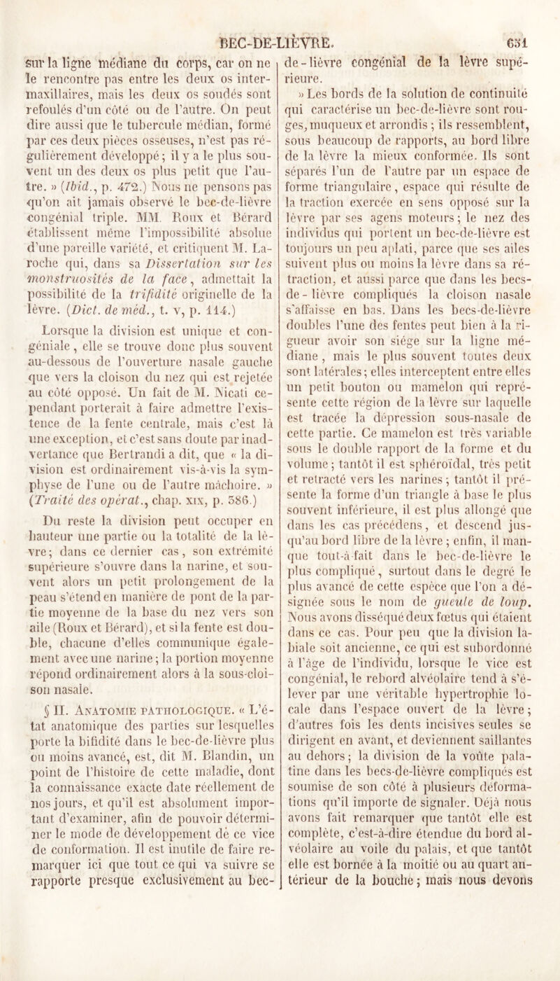 BEC-DE-LIÈVRE, Col Sur la ligne médiane du corps, car on ne le rencontre pas entre les deux os inter- maxillaires, mais les deux os soudés sont refoulés d’un côté ou de l’autre. On peut dire aussi que le tubercule médian, formé par ces deux pièces osseuses, n’est pas ré- gulièrement développé ; il y a le plus sou- vent un des deux os plus petit que l’au- tre. » (Ibid., p. 472.) Nous ne pensons pas qu’on ait jamais observé le bec-de-lièvre congénial triple. MM. Roux et Bérard établissent même l’impossibilité absolue d’une pareille variété, et critiquent M. La- roche qui, dans sa Dissertation sur les monstruosités de la face, admettait la possibilité de la trifïdité originelle de la lèvre. (Dict. de mèd., t. v, p. 114.) Lorsque la division est unique et con- géniale , elle se trouve donc plus souvent au-dessous de l’ouverture nasale gauche que vers la cloison du nez qui est rejetée au côté opposé. Un fait de M. Nicati ce- pendant porterait à faire admettre l’exis- tence de la fente centrale, mais c’est là une exception, et c’est sans doute par inad- vertance que Bertrandi a dit, que « la di- vision est ordinairement vis-à-vis la sym- physe de l’une ou de l’autre mâchoire. » (Traité des opérât., chap. xix, p. 586.) Du reste la division peut occuper en hauteur une partie ou la totalité de la lè- vre; dans ce dernier cas, son extrémité supérieure s’ouvre dans la narine, et sou- vent alors un petit prolongement de la peau s’étend en manière de pont de la par- tie moyenne de la base du nez vers son aile (Roux et Bérard), et si la fente est dou- ble, chacune d’elles communique égale- ment avec une narine ; la portion moyenne répond ordinairement alors à la sous-cloi- son nasale. § II. Anatomie pathologique. « L’é- tat anatomique des parties sur lesquelles porte la bifidité dans le bec-de-lièvre plus ou moins avancé, est, dit M. Blandin, un point de l’histoire de cette maladie, dont la connaissance exacte date réellement de nos jours, et qu’il est absolument impor- tant d’examiner, afin de pouvoir détermi- ner le mode de développement dé ce vice de conformation. Il est inutile de faire re- marquer ici que tout ce qui va suivre se rapporte presque exclusivement au bec- de-lièvre congénial de la lèvre supé- rieure. » Les bords de la solution de continuité qui caractérise un bec-de-lièvre sont rou- ges, muqueux et arrondis ; ils ressemblent, sous beaucoup de rapports, au bord libre de la lèvre la mieux conformée. Ils sont séparés l’un de l’autre par un espace de forme triangulaire, espace qui résulte de la traction exercée en sens opposé sur la lèvre par ses agens moteurs; le nez des individus qui portent un bec-de-lièvre est toujours un peu aplati, parce que ses ailes suivent plus ou moins la lèvre dans sa ré- traction, et aussi parce que dans les becs- de - lièvre compliqués la cloison nasale s’affaisse en bas. Dans les becs-de-lièvre doubles l’une des fentes peut bien à la ri- gueur avoir son siège sur la ligne mé- diane , mais le plus souvent toutes deux sont latérales; elles interceptent entre elles un petit bouton ou mamelon qui repré- sente cette région de la lèvre sur laquelle est tracée la dépression sous-nasale de cette partie. Ce mamelon est très variable sous le double rapport de la forme et du volume ; tantôt il est sphéroïdal, très petit et rétracté vers les narines; tantôt il pré- sente la forme d’un triangle à base le plus souvent inférieure, il est plus allongé que dans les cas précédons, et descend jus- qu’au bord libre de la lèvre ; enfin, il man- que tout-à fait dans le bec-de-lièvre le plus compliqué, surtout dans le degré le plus avancé de cette espèce que l’on a dé- signée sous le nom de gueule de loup. Nous avons disséqué deux fœtus qui étaient dans ce cas. Pour peu que la division la- biale soit ancienne, ce qui est subordonné à l’àge de l’individu, lorsque le vice est congénial, le rebord alvéolaire tend à s’é- lever par une véritable hypertrophie lo- cale dans l’espace ouvert de la lèvre ; d’autres fois les dents incisives seules se dirigent en avant, et deviennent saillantes au dehors ; la division de la voûte pala- tine dans les becs-de-lièvre compliqués est soumise de son côté à plusieurs déforma- tions qu’il importe de signaler. Déjà nous avons fait remarquer que tantôt elle est complète, c’est-à-dire étendue du bord al- véolaire au voile du palais, et que tantôt elle est bornée à la moitié ou au quart an- térieur de la bouche ; mais nous devons