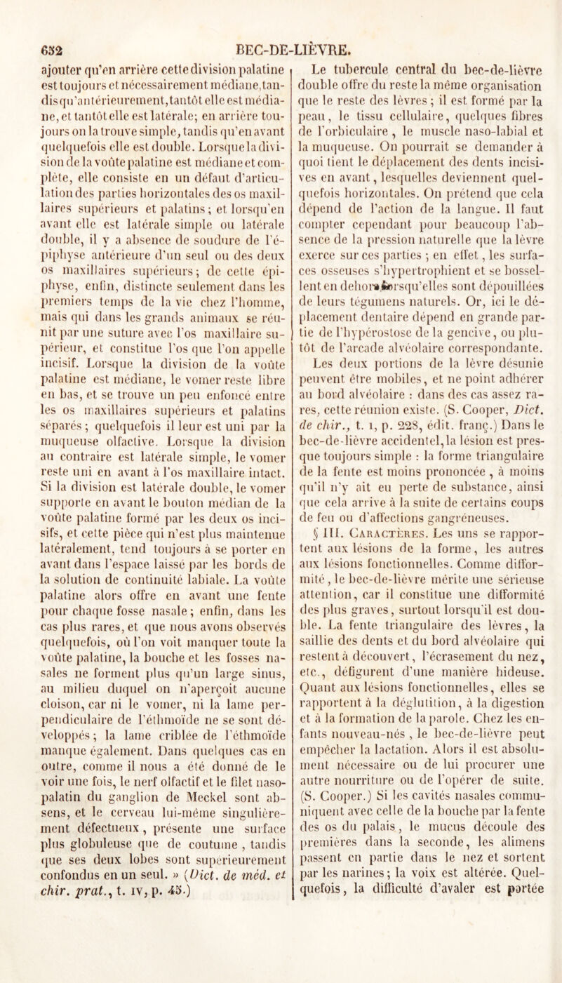 ajouter qu’en arrière cette division palatine est toujours et nécessairement médiane,tan- disqu’antéricurement,tantôt elle est média- ne, et. tantôt elle est latérale; en arrière tou- jours on la trouve simple, tandis qu’en avant quelquefois elle est double. Lorsqueladivi- sion de la voûte palatine est médiane et com- plète, elle consiste en un défaut d’articu- lation des parties horizontales des os maxil- laires supérieurs et palatins ; et lorsqu'en avant elle est latérale simple ou latérale double, il y a absence de soudure de l'é- piphyse antérieure d’un seul ou des deux os maxillaires supérieurs; de cette épi- physe, enfin, distincte seulement dans les premiers temps de la vie chez l’homme, mais qui dans les grands animaux se réu- nit par une suture avec l’os maxillaire su- périeur, et constitue l’os que l’on appelle incisif. Lorsque la division de la voûte palatine est médiane, le vomer reste libre en bas, et se trouve un peu enfoncé entre les os maxillaires supérieurs et palatins séparés; quelquefois il leur est uni par la muqueuse olfactive. Lorsque la division au contraire est latérale simple, le vomer reste uni en avant à l’os maxillaire intact. Si la division est latérale double, le vomer supporte en avant le bouton médian de la voûte palatine formé par les deux os inci- sifs, et cette pièce qui n’est plus maintenue latéralement, tend toujours à se porter en avant dans l’espace laissé par les bords de la solution de continuité labiale. La voûte palatine alors offre en avant une fente pour chaque fosse nasale ; enfin, dans les cas plus rares, et que nous avons observés quelquefois, où l’on voit manquer toute la voûte palatine, la bouche et les fosses na- sales ne forment plus qu’un large sinus, au milieu duquel on n’aperçoit aucune cloison, car ni le vomer, ni la lame per- pendiculaire de l’éthmoïde ne se sont dé- veloppés ; la lame criblée de l’éthmoïde manque également. Dans quelques cas en outre, comme il nous a été donné de le voir une fois, le nerf olfactif et le filet naso- palatin du ganglion de Meckel sont ab- sens, et le cerveau lui-même singulière- ment défectueux, présente une surface plus globuleuse que de coutume , tandis que ses deux lobes sont supérieurement confondus en un seul. » (Üict. de méd. et chir. prat., t. iv, p. 43.) Le tubercule central du bec-de-lièvre double offre du reste la même organisation que le reste des lèvres ; il est formé par la peau, le tissu cellulaire, quelques fibres de l’orbiculaire , le muscle naso-labial et la muqueuse. On pourrait se demander à quoi tient le déplacement des dents incisi- ves en avant, lesquelles deviennent quel- quefois horizontales. On prétend que cela dépend de l’action de la langue. 11 faut compter cependant pour beaucoup l’ab- sence de la pression naturelle que la lèvre exerce sur ces parties ; en effet, les surfa- ces osseuses s’iiypertrophient et se bossel- lent en dehonffcorsqu’elles sont dépouillées de leurs tégumens naturels. Or, ici le dé- placement dentaire dépend en grande par- tie de l’hypérostose de la gencive, ou plu- tôt de l’arcade alvéolaire correspondante. Les deux portions de la lèvre désunie peuvent être mobiles, et ne point adhérer au bord alvéolaire : dans des cas assez ra- res, cette réunion existe. (S. Cooper, Dict. de chir., t. î, p. 22S, édit, franç.) Dans le bec-de-lièvre accidentel,la lésion est pres- que toujours simple : la forme triangulaire de la fente est moins prononcée , à moins qu’il n’y ait eu perte de substance, ainsi que cela arrive à la suite de certains coups de feu ou d’affections gangréneuses. § 111. Caractères. Les uns se rappor- tent aux lésions de la forme, les autres aux lésions fonctionnelles. Comme diffor- mité , le bec-de-lièvre mérite une sérieuse attention, car il constitue une difformité des plus graves, surtout lorsqu'il est dou- ble. La fente triangulaire des lèvres, la saillie des dents et du bord alvéolaire qui restent à découvert, l’écrasement du nez, etc., défigurent d’une manière hideuse. Quant aux lésions fonctionnelles, elles se rapportent à la déglutition, à la digestion et à la formation de la parole. Chez les en- fants nouveau-nés , le bec-de-lièvre peut empêcher la lactation. Alors il est absolu- ment nécessaire ou de lui procurer une autre nourriture ou de l’opérer de suite. (S. Cooper.) Si les cavités nasales commu- niquent avec celle de la bouche par la fente des os du palais, le mucus découle des premières dans la seconde, les alimens passent en partie dans le nez et sortent par les narines; la voix est altérée. Quel- quefois, la difficulté d’avaler est portée