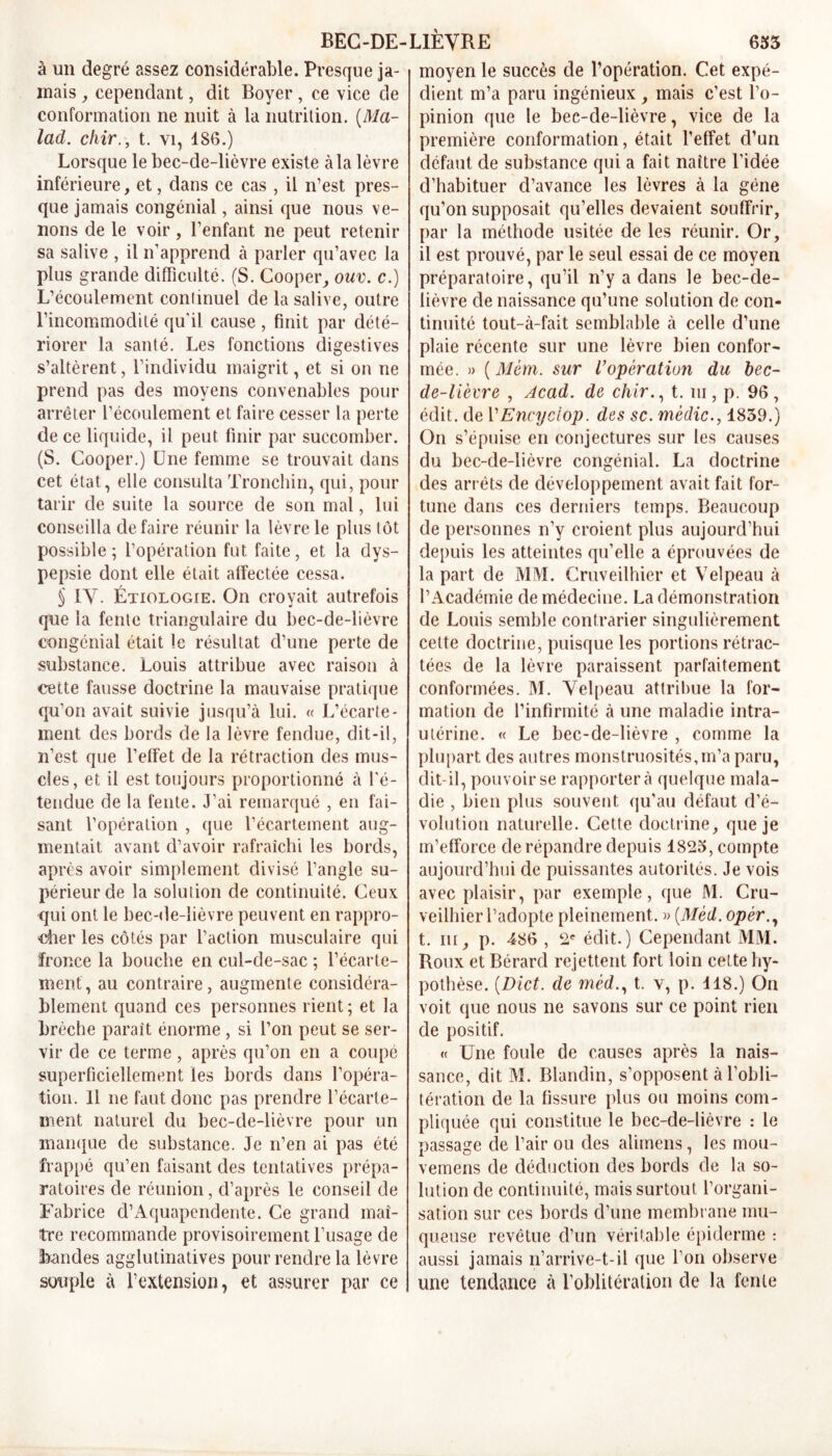 à un degré assez considérable. Presque ja- mais , cependant, dit Boyer , ce vice de conformation ne nuit à la nutrition. {Ma- lad. chir., t. vi, 186.) Lorsque le bec-de-lièvre existe à la lèvre inférieure, et, dans ce cas , il n’est pres- que jamais congénial, ainsi que nous ve- nons de le voir, l’enfant ne peut retenir sa salive , il n’apprend à parler qu’avec la plus grande difficulté. (S. Cooper, ouv. c.) L’écoulement continuel de la salive, outre l’incommodité qu'il cause , finit par dété- riorer la santé. Les fonctions digestives s’altèrent, l’individu maigrit, et si on ne prend pas des moyens convenables pour arrêter l’écoulement et faire cesser la perte de ce liquide, il peut finir par succomber. (S. Cooper.) Une femme se trouvait dans cet état, elle consulta Tronchin, qui, pour tarir de suite la source de son mal, lui conseilla défaire réunir la lèvre le plus tôt possible; l’opération fut faite, et la dys- pepsie dont elle était affectée cessa. S IV. Étiologie. On croyait autrefois que la fente triangulaire du bec-de-lièvre congénial était le résultat d’une perte de substance. Louis attribue avec raison à cette fausse doctrine la mauvaise pratique qu’on avait suivie jusqu’à lui. « L’écarte- ment des bords de la lèvre fendue, dit-il, n’est que l’effet de la rétraction des mus- cles, et il est toujours proportionné à l'é- tendue de la fente. J’ai remarqué , en fai- sant l’opération , que l’écartement aug- mentait avant d’avoir rafraîchi les bords, après avoir simplement divisé l’angle su- périeur de la solution de continuité. Ceux qui ont le bec-de-lièvre peuvent en rappro- cher les côtés par l’action musculaire qui fronce la bouche en cul-de-sac ; l’écarte- ment, au contraire, augmente considéra- blement quand ces personnes rient; et la brèche parait énorme , si l’on peut se ser- vir de ce terme, après qu’on en a coupe superficiellement les bords dans l’opéra- tion. 11 ne faut donc pas prendre l’écarte- ment naturel du bec-de-lièvre pour un manque de substance. Je n’en ai pas été frappé qu’en faisant des tentatives prépa- ratoires de réunion, d’après le conseil de Fabrice d’Aquapendente. Ce grand maî- tre recommande provisoirement l’usage de bandes agglutinatives pour rendre la lèvre souple à l’extension, et assurer par ce moyen le succès de l’opération. Cet expé- dient m’a paru ingénieux , mais c’est l’o- pinion que le bec-de-lièvre, vice de la première conformation, était l’effet d’un défaut de substance qui a fait naître l’idée d’habituer d’avance les lèvres à la gène qu’on supposait qu’elles devaient souffrir, par la méthode usitée de les réunir. Or, il est prouvé, par le seul essai de ce moyen préparatoire, qu’il n’y a dans le bec-de- lièvre de naissance qu’une solution de con- tinuité tout-à-fait semblable à celle d’une plaie récente sur une lèvre bien confor- mée. » ( Mèm. sur l’opération du bec- de-lièvre , Acad, de chir., t. ni, p. 96 , édit, de VEncyciop. des sc. mèdic., 1839.) On s’épuise en conjectures sur les causes du bec-de-lièvre congénial. La doctrine des arrêts de développement avait fait for- tune dans ces derniers temps. Beaucoup de personnes n’y croient plus aujourd’hui depuis les atteintes qu’elle a éprouvées de la part de MM. Cruveilhier et Velpeau à l’Académie de médecine. La démonstration de Louis semble contrarier singulièrement celte doctrine, puisque les portions rétrac- tées de la lèvre paraissent parfaitement conformées. M. Velpeau attribue la for- mation de l’infirmité à une maladie intra- utérine. « Le bec-de-lièvre , comme la plupart des autres monstruosités,m’a paru, dit-il, pouvoir se rapportera quelque mala- die , bien plus souvent qu’au défaut d’é- volution naturelle. Cette doctrine, que je m’efforce de répandre depuis 1825, compte aujourd’hui de puissantes autorités. Je vois avec plaisir, par exemple, que M. Cru- veilhier l’adopte pleinement. » (.Mèd.opér t. m, p. 486 , 2e édit.) Cependant MM. Roux et Bérard rejettent fort loin cette hy- pothèse. {Dict. de mêd., t. v, p. 118.) On voit que nous ne savons sur ce point rien de positif. « Une foule de causes après la nais- sance, dit M. Blandin, s’opposent à l’obli- tération de la fissure plus ou moins com- pliquée qui constitue le bec-de-lièvre : le passage de l’air ou des alimens, les mou- vemens de déduction des bords de la so- lution de continuité, mais surtout l’organi- sation sur ces bords d’une membrane mu- queuse revêtue d’un véritable épiderme : aussi jamais n’arrive-t-il que l’on observe une tendance à l’oblitération de la fente