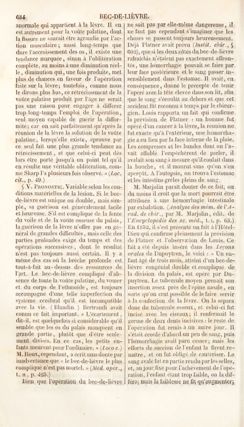 anormale qui appartient à la lèvre. Il en est autrement pour la voûte palatine, dont la fissure ne saurait être agrandie par l’ac- tion musculaire ; aussi long-temps que dure l’accroissement des os, il existe une tendance marquée, sinon à l’oblitération complète, au moins à une diminution réel- le, diminution qui, une fois produite, met plus de chances en faveur de l’opération faite sur la lèvre; toutefois, comme nous le dirons plus bas, ce rétrécissement de la voûte palatine produit par l’âge ne serait pas une raison pour engager à différer trop long-temps l’emploi de l’opération, seul moyen capable de guérir la diffor- mité; car on sait parfaitement qu’après la réunion de la lèvre la solution de la voûte palatine, lorsqu’elle existe, éprouve par ce seul fait une plus grande tendance au rétrécissement, et que celui-ci peut dès lors être porté jusqu’à un point tel qu’il en résulte une véritable oblitération, com- me Sharp l’a plusieurs fois observé. » (Loc. cit., p. 49.) § Y. Pronostic. Variable selon les con- ditions matérielles de la lésion. Si le bec- de-lièvre est unique ou double, mais sim- ple, sa guérison est généralement facile et heureuse. S'il est compliqué de la fente du voile et de la voûte osseuse du palais, la guérison de la lèvre n’offre pas en gé- néral de grandes difficultés, mais celle des parties profondes exige du temps et des opérations successives , dont le résultat n’est pas toujours aussi certain. Il y a même des cas où la brèche profonde est tout-à-fait au-dessus des ressources de l’art. Le bec-de-lièvre compliqué d’ab- sence de toute la voûte palatine, du vomer et du corps de l’ethmoïde, est toujours accompagné d’une telle imperfection du système cérébral qu’il est incompatible avec la vie. ( Blandin. ) Bertrandi avait connu ce fait important. « L’écartement, dit-il, est quelquefois si considérable qu’il semble que les os du palais manquent en grande partie, plutôt que d’être seule- ment divisés. En ce cas, les petits en- fants meurent pour l’ordinaire. » (Lococ.) M. Roux, cependant, a écrit sans doute par inadvertance que « le bec-de-lièvre le plus compliqué n’est pas mortel. » (Méd. opèr., t. n , p. 425.) Bien que l’opération du bec-de-lièvre ne soit pas par elle-même dangereuse, iî. ne faut pas cependant s’imaginer que les choses se passent toujours heureusement. Déjà Platner avait prévu (Instit. chir., § 602), que si les deux côtés du bec-de-lièvre rafraîchis n’étaient pas exactement affron- tés , une hémorrhagie pouvait se faire par leur face postérieure et le sang passer in- sensiblement dans l’estomac. Il avait, en conséquence, donné le précepte de tenir l’opéré avec la tête élevée dans son lit, afin que le sang s’écoulât au dehors et que cet accident fût reconnu à temps par le chirur- gien. Louis rapporta un fait qui confirme la prévision de Platner : un homme fut opéré d’un cancer à la lèvre, la réunion ne fut exacte qu’à l’extérieur, une hémorrha- gie a eu lieu par la face interne de la plaie. Les compresses et les bandes dont ou Pa- vait affublé l’empêchèrent de parler, il avalait son sang à mesure qu’il coulait dans la bouche, et il mourut sans qu’on s’en aperçût. A l’autopsie, on trouva l’estomac et les intestins grêles pleins de sang. M. Marjolin paraît douter de ce fait, ou du moins il croît que la mort pourrait être attribuée à une hémorrhagie intestinale par exhalation. (Analyse des mcm. de VA- cad. de chir., par M. Marjolin, édit, de VEncyclopédie des sc. méd., 1.1, p. 65.) En 1852, il s’est présenté un fait à l’Hôtel- Dieu qui confirme pleinement la prévision de Platner et l’observation de Louis. Ce fait a été depuis inséré dans les Leçons orales de Dupuytren, le voici : « Un en- fant âgé de trois mois, atteint d’un bec-de- lièvre congénial double et compliqué de la division du palais, est opéré par Du- puytren. Le tubercule moyen prenait son insertion assez près de l’épine nasale , en sorte qu’on crut possible de le faire servir à la confection de la lèvre. On la sépara donc du tubercule osseux, et celui-ci fut incisé avec les ciseaux; il renfermait le germe de deux dents incisives : le reste de l’opération fut remis à un autre jour. Il s’était écoulé d’abord un peu de sang, puis l’hémorrhagie avait paru cesser; mais les efforts de succion de l’enfant la firent re- naître , et on fut obligé de cautériser. Le sang avalé fut en partie rendu par les selles, et, au jour fixé pour l’achèvement de l’opé- ration, l’enfant étant trop faible, on la dif- féra; mais la faiblesse ne fit qu’augmenter;