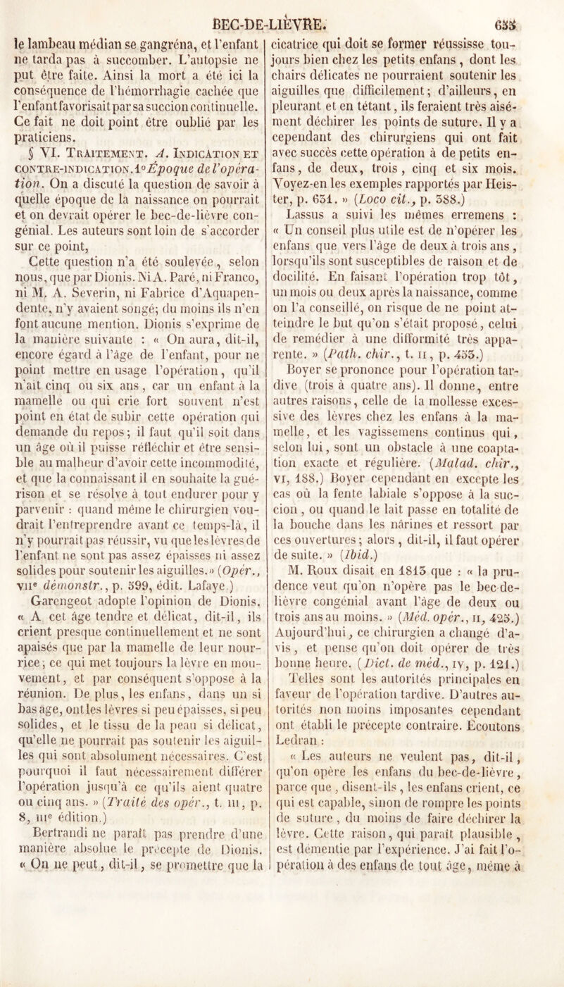 le lambeau médian se gangrena, et l’enfant ne tarda pas à succomber. L’autopsie ne put être faite. Ainsi la mort a été ici la conséquence de l’hémorrhagie cachée que l’enfant favorisait par sa succion cou tinuclle. Ce fait ne doit point être oublié par les praticiens. § YI. Traitement. A. Indication et contre-indication.i° Époque de l’opéra- tion. On a discuté la question de savoir à quelle époque de la naissance on pourrait et on devrait opérer le bec-de-lièvre con- génial. Les auteurs sont loin de s’accorder sur ce point, Cette question n’a étc soulevée , selon nous, que par Dionis. Ai A. Paré, ni Franco, ni M, A. Severin, ni Fabrice d’Aquapen- dente, n’y avaient songé; du moins ils n’en font aucune mention. Dionis s’exprime de la manière suivante : « On aura, dit-il, encore égard à l’âge de l’enfant, pour ne point mettre en usage l’opération, qu’il n’ait cinq ou six ans , car un enfant à la mamelle ou qui crie fort souvent n’est point en état de subir cette opération qui demande du repos ; il faut qu’il soit dans un âge où il puisse réfléchir et être sensi- ble au malheur d’avoir cette incommodité, et que la connaissant il en souhaite la gué- rison et se résolve à tout endurer pour y parvenir : quand même le chirurgien vou- drait l’entreprendre avant ce temps-là, il n’y pourrait pas réussir, vu que les lèvres de l’enfant ne sont pas assez épaisses ni assez solides pour soutenir les aiguilles.») (Opèr., vue dèmonstr., p. 599, édit. Lafaye.) Garcngeot adopte l’opinion de Dionis. « A cet âge tendre et délicat, dit-il, ils crient presque continuellement et ne sont apaisés que par la mamelle de leur nour- rice; ce qui met toujours la lèvre en mou- vement, et par conséquent s’oppose à la réunion. De plus, les enfans, dans un si bas âge, ont les lèvres si peu épaisses, si peu solides, et le tissu de la peau si délicat, qu’elle 11e pourrait pas soutenir les aiguil- les qui sont absolument nécessaires. C’est pourquoi il faut nécessairement différer l’opération jusqu’à ce qu’ils aient quatre ou cinq ans. » {Traité des opér., t. 111, p. 8, 111e édition.) Bertrand! ne paraît pas prendre d’une manière absolue le precepte de Dionis. « On ne peut, dit-il, se promettre que la cicatrice qui doit se former réussisse tou- jours bien chez les petits enfans , dont les chairs délicates ne pourraient soutenir les aiguilles que difficilement ; d’ailleurs, en pleurant et en tétant, ils feraient très aisé- ment déchirer les points de suture. Il y a cependant des chirurgiens qui ont fait avec succès cette opération à de petits en- fans, de deux, trois, cinq et six mois. Voyez-en les exemples rapportés par Ileis- ter, p. 651. » (Loco cit., p. 588.) Lassus a suivi les mêmes erremens : « Un conseil plus utile est de n’opérer les enfans que vers l’âge de deux à trois ans , lorsqu’ils sont susceptibles de raison et de docilité. En faisant l’opération trop tôt, un mois ou deux après la naissance, comme 011 l’a conseillé, 011 risque de ne point at- teindre le but qu’on s’était proposé, celui de remédier à une difformité très appa- rente. » (.Path. chir., 1.11, p. 455.) Boyer se prononce pour l’opération tar- dive (trois à quatre ans). 11 donne, entre autres raisons, celle de la mollesse exces- sive des lèvres chez les enfans à la ma- melle , et les vagissemens continus qui, selon lui, sont un obstacle à une coapta- tion exacte et régulière. (Malad. chir., vi, 188.) Boyer cependant en excepte les cas où la fente labiale s’oppose à la suc- cion , ou quand le lait passe en totalité de la bouche dans les nârines et ressort par ces ouvertures ; alors , dit-il, il faut opérer de suite. » {Ibid.) M. Roux disait en 1815 que : « la pru- dence veut qu’on 11’opère pas le bec de- lièvre congénial avant l’âge de deux ou trois ans au moins. » {Mèd. opèr., 11, 425.) Aujourd’hui, ce chirurgien a changé d’a- vis , et pense qu’on doit opérer de très bonne heure. {Dict. de mèd., iv, p. 121.) Telles sont les autorités principales en faveur de l’opération tardive. D’autres au- torités non moins imposantes cependant ont établi le précepte contraire. Ecoutons Leclran : « Les auteurs ne veulent pas, dit-il, qu’on opère les enfans du bec-de-lièvre, parce que , disent-ils, les enfans crient, ce qui est capable, sinon de rompre les points de suture , du moins de faire déchirer la lèvre. Cette raison, qui paraît plausible , est démentie par l’expérience. J’ai fait l’o- pération à des enfans de tout âge, même à