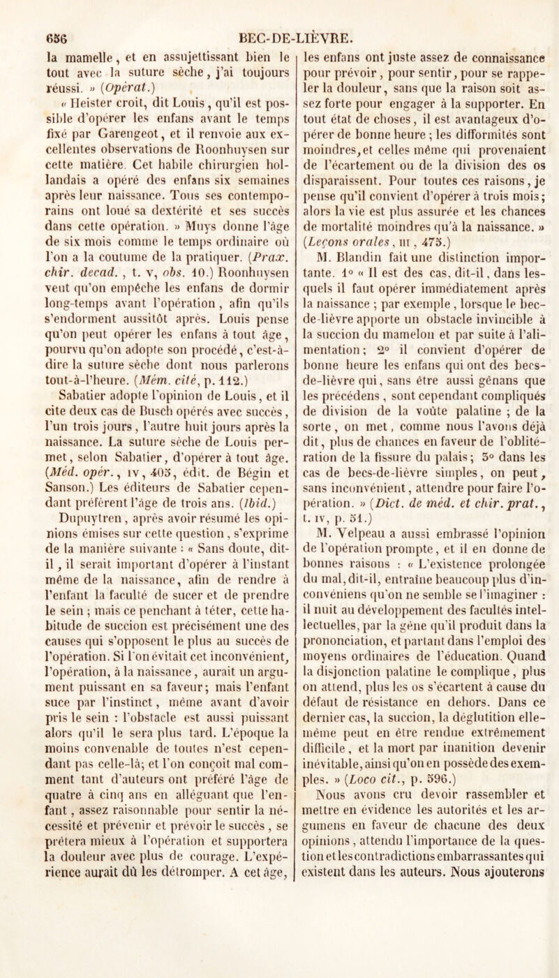 la mamelle, et en assujettissant bien le tout avec la suture sèche, j’ai toujours réussi. » [Opérât.) « Heister croit, dit Louis, qu’il est pos- sible d’opérer les enfans avant le temps fixé par Garengeot, et il renvoie aux ex- cellentes observations de Roonhuysen sur cette matière. Cet habile chirurgien hol- landais a opéré des enfans six semaines après leur naissance. Tous ses contempo- rains ont loué sa dextérité et ses succès dans cette opération. » Muys donne l’âge de six mois comme le temps ordinaire où l’on a la coutume de la pratiquer. (Prax. chir. decad. , t. v, obs. 10.) Roonhuysen veut qu’on empêche les enfans de dormir long-temps avant l’opération, afin qu’ils s’endorment aussitôt après. Louis pense qu’on peut opérer les enfans à tout âge, pourvu qu’on adopte son procédé, c’est-à- dire la suture sèche dont nous parlerons tout-à-l’heure. [Mém. cité, p. 112.) Sabatier adopte l’opinion de Louis, et il cite deux cas de Busch opérés avec succès, l’un trois jours , l’autre huit jours après la naissance. La suture sèche de Louis per- met, selon Sabatier, d’opérer à tout âge. (.Méd. opèr., iv,405, édit, de Bégin et Sanson.) Les éditeurs de Sabatier cepen- dant préfèrent l’âge de trois ans. [Ibid.) Dupuytren, après avoir résumé les opi- nions émises sur cette question, s’exprime de la manière suivante : « Sans doute, dit- il , il serait important d’opérer à l’instant même de la naissance, afin de rendre à l’enfant la faculté de sucer et de prendre le sein ; mais ce penchant à téter, cette ha- bitude de succion est précisément une des causes qui s’opposent le plus au succès de l’opération. Si l'on évitait cet inconvénient, l’opération, à la naissance, aurait un argu- ment puissant en sa faveur; mais l’enfant suce par l’instinct, même avant d’avoir pris le sein : l’obstacle est aussi puissant alors qu’il le sera plus tard. L’époque la moins convenable de toutes n’est cepen- dant pas celle-là; et l’on conçoit mal com- ment tant d’auteurs ont préféré l’âge de quatre à cinq ans en alléguant que l’en- fant , assez raisonnable pour sentir la né- cessité et prévenir et prévoir le succès , se prêtera mieux à l’opération et supportera la douleur avec plus de courage. L’expé- rience aurait dû les détromper. A cet âge, les enfans ont juste assez de connaissance pour prévoir, pour sentir, pour se rappe- ler la douleur, sans que la raison soit as- sez forte pour engager à la supporter. En tout état de choses, il est avantageux d’o- pérer de bonne heure ; les difformités sont moindres,et celles même qui provenaient de l’écartement, ou de la division des os disparaissent. Pour toutes ces raisons, je pense qu’il convient d’opérer à trois mois; alors la vie est plus assurée et les chances de mortalité moindres qu’à la naissance. » [Leçons orales, ni, 475.) M. Blandin fait une distinction impor- tante. 1° « Il est des cas, dit-il, dans les- quels il faut opérer immédiatement après la naissance ; par exemple , lorsque le bec- de-lièvre apporte un obstacle invincible à la succion du mamelon et par suite à l’ali- mentation ; 2° il convient d’opérer de bonne heure les enfans qui ont des becs- de-lièvre qui, sans être aussi gênans que les précédens, sont cependant compliqués de division de la voûte palatine ; de la sorte , on met, comme nous l’avons déjà dit, plus de chances en faveur de l’oblité- ration de la fissure du palais; 5° dans les cas de becs-de-lièvre simples, on peut, sans inconvénient, attendre pour faire l’o- pération. » [Dict. de méd. et chir.prat., t. iv, p. 51.) M. Velpeau a aussi embrassé l’opinion de l’opération prompte, et il en donne de bonnes raisons : « L’existence prolongée du mal, dit-il, entraîne beaucoup plus d’in- convéniens qu’on ne semble se l’imaginer : il nuit au développement des facultés intel- lectuelles, par la gène qu’il produit dans la prononciation, et partant dans l’emploi des moyens ordinaires de l’éducation. Quand la disjonction palatine le complique , plus on attend, plus les os s’écartent à cause du défaut de résistance en dehors. Dans ce dernier cas, la succion, la déglutition elle- même peut en être rendue extrêmement difficile, et la mort par inanition devenir inévitable, ainsi qu’on en possède des exem- ples. » (Loco cit., p. 596.) Nous avons cru devoir rassembler et mettre en évidence les autorités et les ar- gumens en faveur de chacune des deux opinions, attendu l'importance de la ques- tion et les contradictions embarrassantes qui existent dans les auteurs. Nous ajouterons