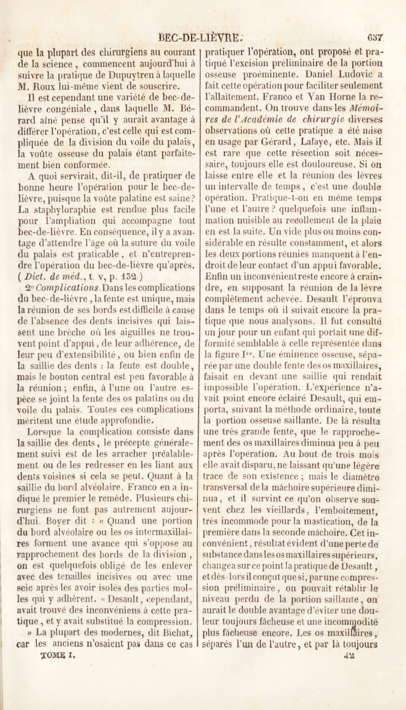 que la plupart clés chirurgiens au courant de la science , commencent aujourd’hui à suivre la pratique de Dupuytren à laquelle M. Roux lui-même vient de souscrire. Il est cependant une variété de bec-de- lièvre congéniale , dans laquelle M. Bé- rard aîné pense qu’il y aurait avantage à différer l’opération, c’est celle qui est com- pliquée de la division du voile du palais., la voûte osseuse du palais étant parfaite- ment bien conformée. A quoi servirait, dit-il, de pratiquer de bonne heure l'opération pour le bec-de- lièvre, puisque la voûte palatine est saine? La staphyloraphie est rendue plus facile pour l’ampliation qui accompagne tout bec-de-lièvre. En conséquence, il y a avan- tage d’attendre l’âge où la suture du voile du palais est praticable, et n’entrepren- dre l’opération du bec-de-lièvre qu’après. ( JDict. de mèd., t y, p. 152.) 2° Complications. Dans les complications du bec- de-lièvre , la fente est unique, mais la réunion de ses bords est difficile à cause de l’absence des dents incisives qui lais- sent une brèche où les aiguilles ne trou- vent point d’appui, de leur adhérence, de leur peu d’extensibilité, ou bien enfin de la saillie des dents : la fente est double, mais le bouton central est peu favorable à la réunion ; enfin, à l’une ou l’autre es- pèce se joint la fente des os palatins ou du voile du palais. Toutes ces complications méritent une étude approfondie. Lorsque la complication consiste dans la saillie des dents, le précepte générale- ment suivi est de les arracher préalable- ment ou de les redresser en les liant aux dents voisines si. cela se peut. Quant à la saillie du bord alvéolaire, Franco en a in- diqué le premier le remède. Plusieurs chi- rurgiens ne font pas autrement aujour- d’hui. Boyer dit •* « Quand une portion du bord alvéolaire ou les os intermaxillai- res forment une avance qui s’oppose au rapprochement des bords de la division , on est quelquefois obligé de les enlever avec des tenailles incisives ou avec une scie après les avoir isolés des parties mol- les qui y adhèrent. « Desault, cependant, avait trouvé des inconvéniens à cette pra- tique , et y avait substitué la compression. « La plupart des modernes, dit Bichat, car les anciens n’osaient pas dans ce cas TOME i» pratiquer l’opération, ont proposé et pra- tiqué l’excision préliminaire de la portion osseuse proéminente. Daniel Ludovic a fait cette opération pour faciliter seulement l’allaitement. Franco et Van Horne la re- commandent. On trouve dans les Mémoi- res de VAcadémie de chirurgie diverses observations où cette pratique a été mise en usage par Gérard, Lafaye, etc. Mais il est rare que cette résection soit néces- saire, toujours elle est douloureuse. Si on laisse entre elle et la réunion des lèvres un intervalle de temps, c’est une double opération. Pratique-t-on en même temps l’une et l’autre ? quelquefois une inflam- mation nuisible au recollement de la plaie en est la suite. Un vide plus ou moins con- sidérable en résulte constamment, et alors les deux portions réunies manquent à l’en- droit de leur contact d’un appui favorable. Enfin un inconvénient reste encore à crain- dre, en supposant la réunion de la lèvre complètement achevée. Desault l’éprouva dans le temps où il suivait encore la pra- tique que nous analysons. Il fut consulté un jour pour un enfant qui portait une dif- formité semblable à celle représentée dans la figure Ire. Une éminence osseuse, sépa- rée par une double fente des os maxillaires, faisait en devant une saillie qui rendait impossible l’opération. L’expérience n’a- vait point encore éclairé Desault, qui em- porta, suivant la méthode ordinaire, toute la portion osseuse saillante. De là résulta une très grande fente, que le rapproche- ment des os maxillaires diminua peu à peu après l’opération. Au bout de trois mois elle avait disparu, ne laissant qu’une légère trace de son existence ; mais le diamètre transversal delà mâchoire supérieure dimi- nua, et il survint ce qu’on observe sou- vent chez les vieillards, i’emboitement, très incommode pour la mastication, de la première dans la seconde mâchoire. Cet in- convénient , résultat évident d’une perte de substance dans les os maxi llaires supérieurs, changea sur ce point la pratique de Desault, et dès lors il conçut que si, par une compres- sion préliminaire, on pouvait rétablir le niveau perdu de la portion saillante, on aurait le double avantage d’éviter une dou- leur toujours fâcheuse et une incommodité plus fâcheuse encore. Les os maxillaires, séparés l’un de l’autre, et par là toujours 42