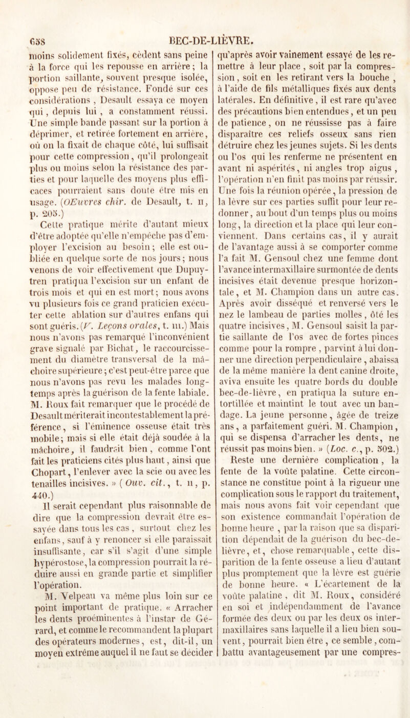 moins solidement fixés, cèdent sans peine à la force qui les repousse en arrière ; la portion saillante, souvent presque isolée, oppose peu de résistance. Fondé sur ces considérations , Desault essaya ce moyen qui, depuis lui , a constamment réussi. Une simple bande passant sur la portion à déprimer, et retirée fortement en arrière, où on la fixait de chaque côté, lui suffisait pour cette compression, qu’il prolongeait plus ou moins selon la résistance des par- ties et pour laquelle des moyens plus effi- caces pourraient sans doute être mis en usage. (OEnvrcs chir. de Desault, t. n, p. 205.) Celte pratique mérite d’autant mieux d’être adoptée qu’elle n’empêche pas d’em- ployer l’excision au besoin ; elle est ou- bliée en quelque sorte de nos jours; nous venons de voir effectivement que Dupuy- tren pratiqua l’excision sur un enfant de trois mois et qui en est mort; nous avons vu plusieurs fois ce grand praticien exécu- ter cette ablation sur d’autres enfans qui sont guéris. (U. Leçons orales, t. ni.) Mais nous n’avons pas remarqué l’inconvénient grave signalé par Bichat, le raccourcisse- ment du diamètre transversal de la mâ- choire supérieure ; c’est peut-être parce que nous n’avons pas revu les malades long- temps après la guérison de la fente labiale. IM. Roux fait remarquer que le procédé de Desault mériterait incontestablement lapré- férence, si l’éminence osseuse était très mobile; mais si elle était déjà soudée à la mâchoire, il faudrait bien, comme l'ont fait les praticiens cités plus haut, ainsi que Chopart, l’enlever avec la scie ou avec les tenailles incisives. » ( Ouv. cit., t. n, p. 440.) 11 serait cependant plus raisonnable de dire que la compression devrait être es- sayée dans tous les cas , surtout chez les enfans, sauf à y renoncer si elle paraissait insuffisante, car s’il s’agit d’une simple hypérostose, la compression pourrait la ré- duire aussi en grande partie et simplifier l’opération. M. Velpeau va même plus loin sur ce point important de pratique. « Arracher les dents proéminentes à l’instar de Gé- rard, et comme le recommandent la plupart des opérateurs modernes, est, dit-il, un moyen extrême auquel il ne faut se décider qu’après avoir vainement essayé de les re- mettre à leur place , soit par la compres- sion , soit en les retirant vers la bouche , à l’aide de fils métalliques fixés aux dents latérales. En définitive, il est rare qu’avec des précautions bien entendues, et un peu de patience, on ne réussisse pas à faire disparaître ces reliefs osseux sans rien détruire chez les jeunes sujets. Si les dents ou l’os qui les renferme ne présentent en avant ni aspérités, ni angles trop aigus , l’opération n’en finit pas moins par réussir. Une fois la réunion opérée, la pression de la lèvre sur ces parties suffit pour leur re- donner, au bout d’un temps plus ou moins long, la direction et la place qui leur con- viennent. Dans certains cas, il y aurait de l’avantage aussi à se comporter comme l’a fait M. Gensoul chez une femme dont l’avance intermaxillaire surmontée de dents incisives était devenue presque horizon- tale, et M. Champion dans un autre cas. Après avoir disséqué et renversé vers le nez le lambeau de parties molles, ôté les quatre incisives, M. Gensoul saisit la par- tie saillante de l’os avec de fortes pinces comme pour la rompre , parvint à lui don- ner une direction perpendiculaire, abaissa de la même manière la dent canine droite, aviva ensuite les quatre bords du double bec-de-lièvre, en pratiqua la suture en- tortillée et maintint le tout avec un ban- dage. La jeune personne, âgée de treize ans, a parfaitement guéri. M. Champion, qui se dispensa d’arracher les dents, ne réussit pas moins bien. » (Loc. c.,p. 502.) Reste une dernière complication , la fente de la voûte palatine. Cette circon- stance ne constitue point à la rigueur une complication sous le rapport du traitement, mais nous avons fait voir cependant que son existence commandait l’opération de bonne heure , par la raison que sa dispari- tion dépendait de la guérison du bec-de- lièvre, et, chose remarquable, cette dis- parition de la fente osseuse a lieu d’autant plus promptement que la lèvre est guérie de bonne heure. « L’écartement de la voûte palatine , dit M. Roux, considéré en soi et indépendamment de l’avance formée des deux ou par les deux os inter- maxillaires sans laquelle il a lieu bien sou- vent , pourrait bien être , ce semble , com- battu avantageusement par une compres-