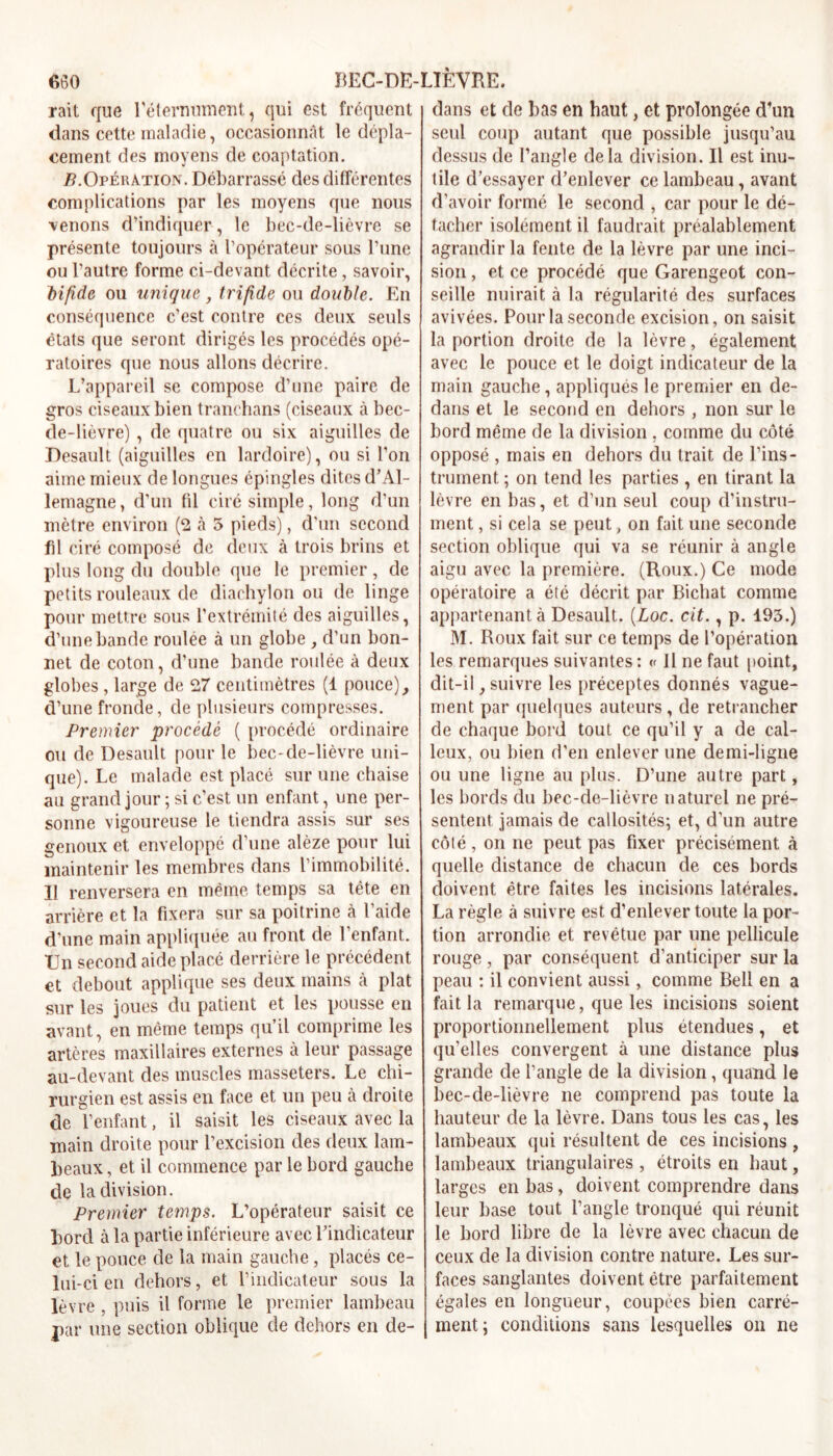 rait que réternument, qui est fréquent dans cette maladie, occasionnât le dépla- cement des moyens de coaptation. /?.Opération. Débarrassé des différentes complications par les moyens que nous venons d’indiquer, le bec-de-lièvre se présente toujours à l’opérateur sous l’une ou l’autre forme ci-devant décrite, savoir, bifide ou unique , trifide ou double. En conséquence c’est contre ces deux seuls états que seront dirigés les procédés opé- ratoires que nous allons décrire. L’appareil se compose d’une paire de gros ciseaux bien tranchans (ciseaux à bec- de-lièvre) , de quatre ou six aiguilles de Desault (aiguilles en lardoire), ou si l’on aime mieux de longues épingles dites d’Al- lemagne, d’un (il ciré simple, long d’un mètre environ (2 à 5 pieds), d’un second fil ciré composé de deux à trois brins et plus long du double que le premier, de petits rouleaux de diachylon ou de linge pour mettre sous l’extrémité des aiguilles, d’une bande roulée à un globe , d’un bon- net de coton, d’une bande roulée à deux globes , large de 27 centimètres (1 pouce), d’une fronde, de plusieurs compresses. Premier procède ( procédé ordinaire ou de Desault pour le bec-de-lièvre uni- que). Le malade est placé sur une chaise au grand jour ; si c’est un enfant, une per- sonne vigoureuse le tiendra assis sur ses genoux et enveloppé d’une alèze pour lui maintenir les membres dans l’immobilité. Il renversera en même temps sa tête en arrière et la fixera sur sa poitrine à l’aide d'une main appliquée au front de 1 enfant. TJn second aide placé derrière le précédent et debout applique ses deux mains à plat sur les joues du patient et les pousse en avant, en même temps qu’il comprime les artères maxillaires externes à leur passage au-devant des muscles masseters. Le chi- rurgien est assis en face et un peu à. droite de l’enfant, il saisit les ciseaux avec la main droite pour l’excision des deux lam- beaux , et il commence par le bord gauche de la division. Premier temps. L’opérateur saisit ce bord à la partie inférieure avec l’indicateur et le pouce de la main gauche, placés ce- lui-ci en dehors, et l’indicateur sous la lèvre , puis il forme le premier lambeau par une section oblique de dehors en de- dans et de bas en haut, et prolongée d’un seul coup autant que possible jusqu’au dessus de l’angle delà division. Il est inu- tile d’essayer d’enlever ce lambeau , avant d’avoir formé le second , car pour le dé- tacher isolément il faudrait préalablement agrandir la fente de la lèvre par une inci- sion , et ce procédé que Garengeot con- seille nuirait à la régularité des surfaces avivées. Pour la seconde excision, on saisit la portion droite de la lèvre, également avec le pouce et le doigt indicateur de la main gauche, appliqués le premier en de- dans et le second en dehors , non sur le bord même de la division, comme du côté opposé , mais en dehors du trait de l’ins- trument ; on tend les parties , en tirant la lèvre en bas, et d’un seul coup d’instru- ment , si cela se peut, on fait une seconde section oblique qui va se réunir à angle aigu avec la première. (Roux.) Ce mode opératoire a été décrit par Bichat comme appartenant à Desault. (.Loc. cit., p. 195.) M. Roux fait sur ce temps de l’opération les remarques suivantes : « Il ne faut point, dit-il, suivre les préceptes donnés vague- ment par quelques auteurs, de retrancher de chaque bord tout ce qu’il y a de cal- leux, ou bien d’en enlever une demi-ligne ou une ligne au plus. D’une autre part, les bords du bec-de-lièvre naturel ne pré- sentent jamais de callosités; et, d’un autre côté, on ne peut pas fixer précisément à quelle distance de chacun de ces bords doivent être faites les incisions latérales. La règle à suivre est d’enlever toute la por- tion arrondie et revêtue par une pellicule rouge, par conséquent d’anticiper sur la peau : il convient aussi, comme Bell en a fait la remarque, que les incisions soient proportionnellement plus étendues, et qu’elles convergent à une distance plus grande de l’angle de la division, quand le bec-de-lièvre ne comprend pas toute la hauteur de la lèvre. Dans tous les cas, les lambeaux qui résultent de ces incisions , lambeaux triangulaires , étroits en haut, larges en bas, doivent comprendre dans leur base tout l’angle tronqué qui réunit le bord libre de la lèvre avec chacun de ceux de la division contre nature. Les sur- faces sanglantes doivent être parfaitement égales en longueur, coupées bien carré- ment; conditions sans lesquelles on ne