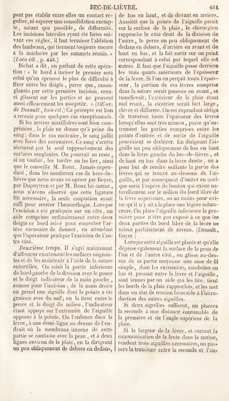 peut pas établir entre elles un contact ré- gulier, ni espérer une consolidation exemp- te, autant que possible, de difformité. Les incisions latérales ayant été faites sui- vant ces règles, il faut terminer l’ablation des lambeaux, qui tiennent toujours encore à la mâchoire par les sommets réunis. » (Loco cit., p. 443.) Bichat a dit, en parlant de cette opéra- tion : « le bord à inciser le premier sera celui qu’on éprouve le plus de difficulté à fixer entre les doigts , parce que, ensan- glantés par cette première incision, ceux- ci glissent sur les parties et ne peuvent aussi efficacement les assujettir. » (OEav. de Desault, loco cit.) Ce précepte est bon à retenir pour quelques cas exceptionnels. Si les artères maxillaires sont bien com- primées , la plaie ne donne qu’à peine du sang; dans le cas contraire, le sang jaillit avec force des coronaires. Ce sang s’arrête aisément par le seul rapprochement des surfaces sanglantes. On pourrait au reste , si on voulait, les tordre ou les lier, ainsi que le conseille M. Roux. Jamais cepen- dant , dans les nombreux cas de becs-de- lièvreque nous avons vu opérer par Boyer, par Dupuytren et par M. Roux lui-même , nous n’avons observé que cette ligature fût nécessaire, la seule coaptation ayant suffi pour arrêter l’hémorrhagie. Lorsque l’excision a été pratiquée sur un côté, un aide comprime ordinairement entre deux doigts ce bord avivé pour empêcher l’ar- tère coronaire de donner, en attendant que l’opérateur pratique l’excision de l’au- tre côté. Deuxieme temps. Il s’agit maintenant d’affronter exactement les surfaces saignan- tes et de les maintenir à l’aide de la suture entortillée. On saisit la partie inférieure du bord gauche de la division avec le pouce et le doigt indicateur de la main gauche , comme pour l’incision ; de la main droite on prend une aiguille dont la pointe a été graissée avec du suif; on la tient entre le pouce et le doigt du milieu, l’indicateur étant appuyé sur l’extrémité de l’aiguille opposée à la pointe. On l’enfonce dans la lèvre, à une demi-ligne au-dessus de l’en- droit où la membrane interne de cette partie se continue avec la peau , et à deux lignes environ de la plaie, en la dirigeant un peu obliquement de dehors en dedans, de bas en haut, et de devant en arrière. Aussitôt que la pointe de l’aiguille parait sur la surface de la plaie, le chirurgien rapproche le côté droit de la division de l’autre, le perce un peu obliquement de dedans en dehors, d’arrière en avant et de haut en bas, et la fait sortir sur un point correspondant à celui par lequel elle est entrée. Il faut que l’aiguille passe derrière les trois quarts antérieurs de l’épaisseur de la lèvre. Si l’on en perçait toute l’épais- seur , la portion de ces lèvres comprise dans la suture serait poussée en avant, se tuméfierait; l’extérieur de la plaie étant mal réuni, la cicatrice serait fort large, élevée et difforme. On est cependant obligé de traverser toute l’épaisseur des lèvres lorsqu’elles sont très minces, parce qu’au- trement les parties comprises entre les points d’entrée et de sortie de l’aiguille pourraient se déchirer. En dirigeant l’ai- guille un peu obliquement de bas en haut dans la lèvre gauche du bec-de-lièvre , et de haut en bas dans la lèvre droite, on a pour but de rendre saillante la partie des lèvres qui se trouve au-dessous de l’ai- guille, et par conséquent d’imiter en quel- que sorte l’espèce de bouton qui existe na- turellement sur le milieu du bord libre de la lèvre supérieure, ou au moins pour évi- ter qu’il n’y ait à la place une légère échan- crure. On place l’aiguille inférieure la pre- mière pour n’être pas exposé à ce que les deux parties du bord libre de la lèvre ne soient parfaitement de niveau. (Desault, Loyer.) Lorsque cette aiguille est placée et qu’elle dépasse également la surface de la peau de l’un et de l’autre côté, on glisse au-des- sus de sa partie moyenne une anse de fit simple, dont les extrémités, conduites eu bas et passant entre la lèvre et l’aiguille, sont tenues par un aide qui les tire, tient les bords de la plaie rapprochés, elles met dans un état de tension favorable à l’intro- duction des autres aiguilles. Si deux aiguilles suffisent, on placera la seconde à une distance convenable de la première et de l’angle supérieur de la plaie. Si la largeur de la lèvre, et surtout la communication de la fente dans la narine, rendent trois aiguilles nécessaires, on pas- sera la troisième entre la seconde et Lan-