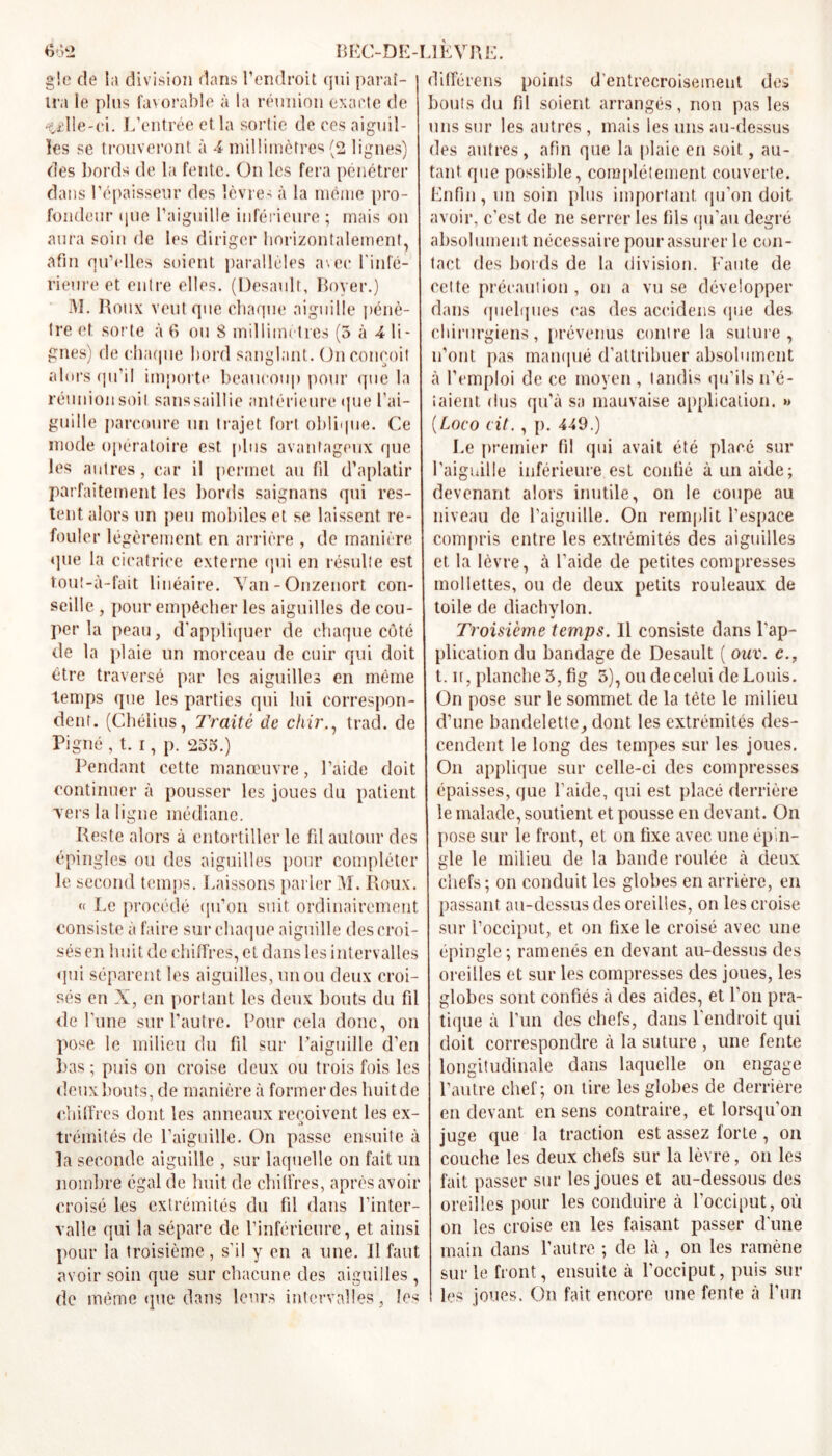 gle de la division dans l’endroit qui paraî- tra le plus favorable à la réunion exacte de •tille-ci. L’entrée et la sortie de ees aiguil- les se trouveront à 4 millimètres (2 lignes) des bords de la fente. On les fera pénétrer dans l’épaisseur des lèvres à la même pro- fondeur que l’aiguille inférieure ; mais on aura soin de les diriger horizontalement, afin qu’elles soient parallèles avec finfé- rieure et entre elles. (Desault, Boyer.) M. Roux veut que chaque aiguille pénè- tre et sorte à 6 ou 8 millimètres (5 à 4 li- gnes) de chaque bord sanglant. On conçoit alors qu’il importe beaucoup pour que la réunion soit sanssaillie antérieure que l’ai- guille parcoure un trajet fort oblique. Ce mode opératoire est plus avantageux que les autres, car il permet au fil d’aplatir parfaitement les bords saignans qui res- tent alors un peu mobiles et se laissent re- fouler légèrement en arrière , de manière que la cicatrice externe qui en résulte est t.out-à-fait linéaire. Yan-Onzenort con- seille , pour empêcher les aiguilles de cou- per la peau, d’appliquer de chaque côté de la plaie un morceau de cuir qui doit être traversé par les aiguilles en même temps que les parties qui lui correspon- dent. (Chéiius, Traité de chir., trad. de Pigné , t. i, p. 235.) Pendant cette manœuvre, l’aide doit continuer à pousser les joues du patient vers la ligne médiane. Reste alors à entortiller le fil autour des épingles ou des aiguilles pour compléter le second temps. Laissons parler M. Roux. « Le procédé qu’on suit ordinairement consiste a faire sur chaque aiguille des croi- sés en huit de chiffres, et dans les intervalles qui séparent les aiguilles, un ou deux croi- sés en X, en portant les deux bouts du fil de l'une sur l’autre. Pour cela donc, on pose le milieu du fil sur l’aiguille d’en bas; puis on croise deux ou trois fois les deux bouts, de manière à former des huit de chiffres dont les anneaux reçoivent les ex- .t trémités de l’aiguille. On passe ensuite à la seconde aiguille , sur laquelle on fait un nombre égal de huit de chiffres, après avoir croisé les extrémités du fil dans l’inter- valle qui la sépare de l’inférieure, et ainsi pour la troisième , s’il y en a une. Il faut avoir soin que sur chacune des aiguilles , de même que dans leurs intervalles, les différais points d’entrecroisement des bouts du fil soient arrangés, non pas les uns sur les autres , mais les uns au-dessus des autres , afin que la plaie en soit, au- tant que possible, complètement, couverte. Enfin , un soin plus important qu’on doit avoir, c’est de ne serrer les fils qu’au degré absolument nécessaire pour assurer le con- tact des bords de la division. Faute de cette précaution, on a vu se développer dans quelques cas des aceidens que des chirurgiens, prévenus contre la suture, n’ont pas manqué d'attribuer absolument à l’emploi de ce moyen, tandis qu’ils no- taient dus qu’à sa mauvaise application. » (Loco cit., p. 449.) Le premier fil qui avait été placé sur l’aiguille inférieure est confié à un aide; devenant alors inutile, on le coupe au niveau de l’aiguille. On remplit l’espace compris entre les extrémités des aiguilles et la lèvre, à l’aide de petites compresses mollettes, ou de deux petits rouleaux de toile de diachylon. Troisième temps. Il consiste dans l’ap- plication du bandage de Desault ( ouv. c., t. n, planche 3, fig 5), ou de celui de Louis. On pose sur le sommet de la tête le milieu d’une bandelette, dont les extrémités des- cendent le long des tempes sur les joues. On applique sur celle-ci des compresses épaisses, que l’aide, qui est placé derrière le malade, soutient et pousse en devant. On pose sur le front, et on fixe avec une épin- gle le milieu de la bande roulée à deux chefs ; on conduit les globes en arrière, en passant au-dessus des oreilles, on les croise sur l’occiput, et on fixe le croisé avec une épingle ; ramenés en devant au-dessus des oreilles et sur les compresses des joues, les globes sont confiés à des aides, et l’on pra- tique à l'un des chefs, dans l’endroit qui doit correspondre à la suture , une fente longitudinale dans laquelle on engage l’autre chef; on tire les globes de derrière en devant en sens contraire, et lorsqu'on juge que la traction est assez forte, on couche les deux chefs sur la lèvre, on les fait passer sur les joues et au-dessous des oreilles pour les conduire à l’occiput, où on les croise en les faisant passer d’une main dans l’autre ; de là , on les ramène sur le front, ensuite à l’occiput, puis sur les joues. On fait encore une fente à l’un