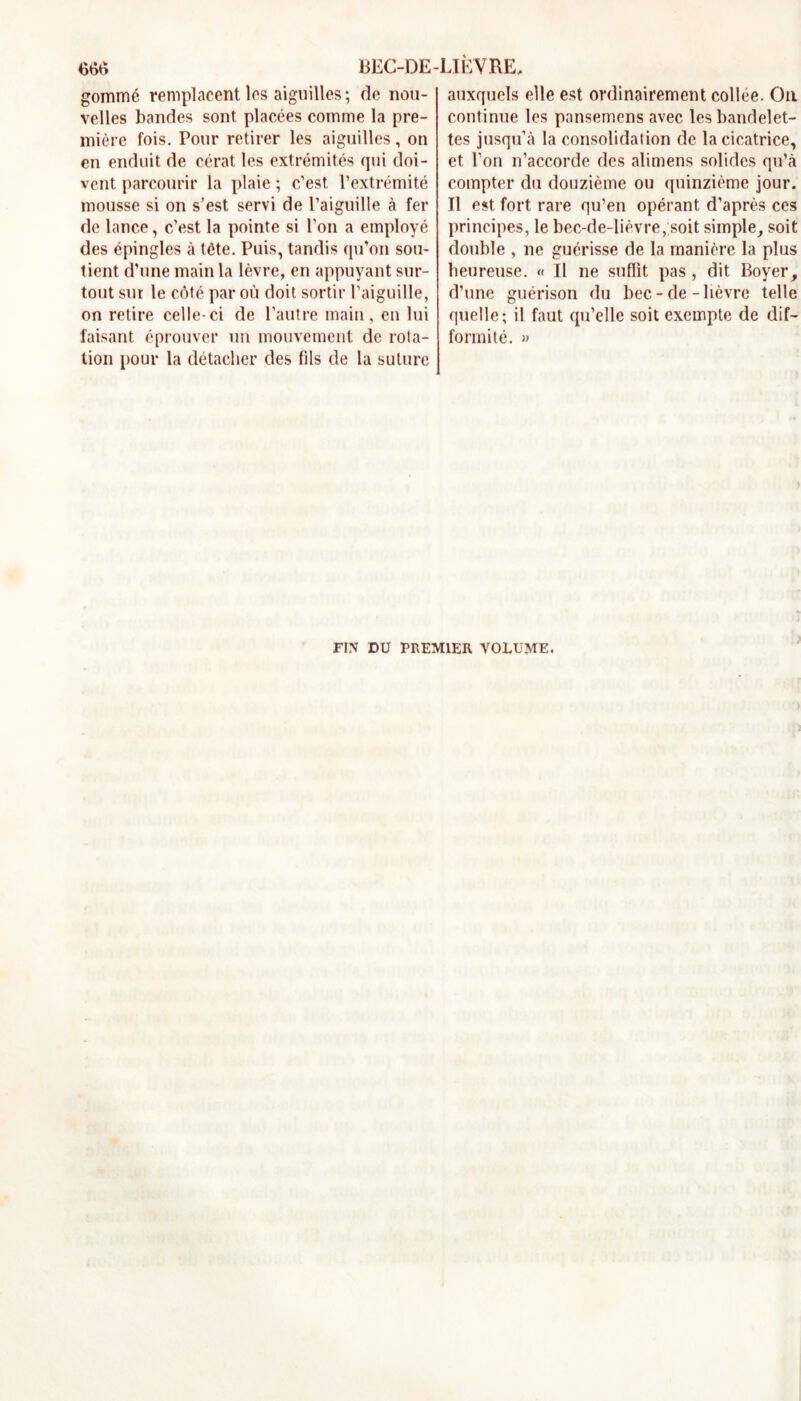 gommé remplacent les aiguilles; de nou- velles bandes sont placées comme la pre- mière fois. Pour retirer les aiguilles, on en enduit de cérat les extrémités qui doi- vent parcourir la plaie ; c’est l’extrémité mousse si on s’est servi de l’aiguille à fer de lance, c’est la pointe si l’on a employé des épingles à tête. Puis, tandis qu’on sou- tient d’une main la lèvre, en appuyant sur- tout sur le côté par où doit sortir l’aiguille, on retire celle-ci de l’autre main, en lui faisant éprouver un mouvement de rota- tion pour la détacher des fils de la suture auxquels elle est ordinairement collée. On continue les pansemcns avec les bandelet- tes jusqu’à la consolidation de la cicatrice, et l’on n’accorde des alimens solides qu’à compter du douzième ou quinzième jour. Il est fort rare qu’en opérant d’après ces principes, le bec-de-lièvre, soit simple, soit double , ne guérisse de la manière la plus heureuse. « Il ne suffit pas, dit Boyer, d’une guérison du bec-de-lièvre telle quelle; il faut qu’elle soit exempte de dif- formité. » FIN DU PREMIER VOLUME.