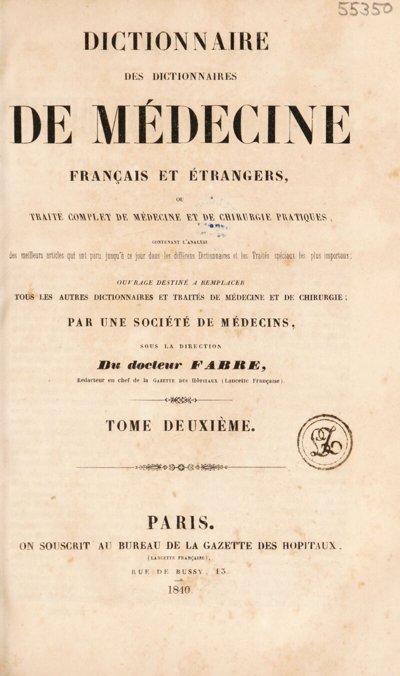 l)K FRANÇAIS ET ÉTRANGERS, ou mm comv\a¥A m wy ywvyaqwy^ , ** CONTENANT L’ANALYSE des meilleurs articles qui ont paru jusqu'à ce jour dans les différens Dictionnaires et les Traités spéciaux les plus importans; OUVRAGE DESTINÉ A REMPLACER TOUS LES AUTRES DICTIONNAIRES ET TRAITÉS DE MÉDECINE ET DE CHIRURGIE; PAR UNE SOCIÉTÉ DE M ÉDECINS, SOUS LA DIRECTION Min docteur M'AMSK Rédacteur en chef de la Gazette des Hôpitaux (Lancette Française). TOME DEUXIÈME. PARIS. ON SOUSCRIT AU BUREAU DE LA GAZETTE DES HOPITAUX . (lancette française), RUE DE BUSSY, 13 1840.