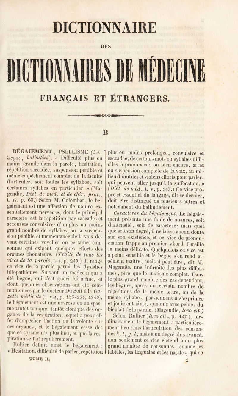 DES FRANÇAIS ET ÉTRANGERS. -—-—■— - -TWiihTii fl ni rfiiiirn-iwi B BÉGAIEMENT , PSELLISME (\IA- , balbuties). « Difficulté plus ou moins grande dans la parole, hésitation, répétition saccadée, suspension pénible et même empêchement complet de la faculté d’articuler, soit toutes les syllabes, soit certaines syllabes en particulier. » (Ma- gendie, Dict. de méd. et de cliir. prat., t. iv, p. 65.) Selon M. Colombat, le bé- gaiement est une affection de nature es- sentiellement nerveuse, dont le principal caractère est la répétition par saccades et secousses convulsives d’un plus ou moins grand nombre de syllabes, ou la suspen- sion pénible et momentanée de la voix de- vant certaines voyelles ou certaines con- sonnes qui exigent quelques efforts des organes phonateurs. (Traité de tous les vices de la parole, t. i, p. 245.) Il range ce vice de la parole parmi les dyslalies idiopathiques. Suivant un médecin qui a été bègue, qui s’est guéri lui-même, et dont quelques observations ont été com- muniquées par le docteur Du Soit à la Ga- zette médicale (t. vin, p. 155-154, 1840), le bégaiement est une névrose ou un spas- me tantôt tonique, tantôt clonique des or- ganes de la respiration, lequel a pour ef- fet d’empêcher l’action de la volonté sur ces organes, et le bégaiement cesse dès que ce spasme n’a plus lieu, et que la res- piration se fait régulièrement. Huilier définit ainsi le bégaiement : « Hésitation, difficulté de parler, répétition plus ou moins prolongée, convulsive et saccadée, de certains mots ou syllabes diffi- ciles à prononcer; ou bien encore, arrêt ou suspension complète de la voix, au mi- lieu d’inutiles et violens efforts pour parler, qui peuvent aller jusqu’à la suffocation. » [Dict. de méd., t. v, p. 147.) Ce vice pro- pre et essentiel du langage, dit ce dernier, doit être distingué de plusieurs autres et notamment du balbutiement. Caractères du bégaiement. Le bégaie- ment présente une foule de nuances, soit dintensité, soit de caractère; mais quel que soit son degré, il ne laisse aucun doute sur son existence, et ce vice de pronon- ciation frappe au premier abord l’oreille la moins délicate. Quelquefois ce vice est à peine sensible et le bègue s’en rend ai- sément maître ; mais il peut être, dit M. Magendie, une infirmité des plus diffor- mes , pire que le mutisme complet. Dans le plus grand nombre des cas cependant, les bègues, après un certain nombre de répétitions de la même lettre, ou de la même syllabe , parviennent à s’exprimer et jouissent ainsi, quoique avec peine, du bienfait de la parole. (Magendie, loco cit.) Selon Huilier (loco cit., p. 147), or- dinairement le bégaiement a particulière- ment heu dans l’articulation des conson- nes k, t, l; mais à un degré plus avancé, non seulement ce vice s’étend à un plus grand nombre de consonnes, comme les labiales, les linguales et les nasales, qui se