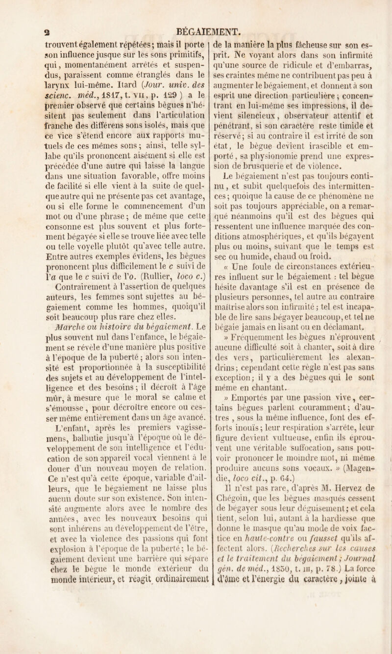 trouvent également répétées; mais il porte son influence jusque sur les sons primitifs, qui, momentanément arrêtés et suspen- dus, paraissent comme étranglés dans le larynx lui-même. Itarcl [Jour. unie. des scienc. méd., 1817, t. yii, p. 129) a le premier observé que certains bègues n’hé- sitent pas seulement clans l’articulation franche des différens sons isolés, mais que ce vice s’étend encore aux rapports mu- tuels de ces mêmes sons ; ainsi, telle syl- labe qu’ils prononcent aisément si elle est précédée d’une autre qui laisse la langue dans une situation favorable, offre moins de facilité si elle vient à la suite de quel- que autre qui ne présente pas cet avantage, ou si elle forme le commencement d’un mot ou cl’une phrase; de même que cette consonne est plus souvent et plus forte- ment bégayée si elle se trouve liée avec telle ou telle voyelle plutôt qu’avec telle autre. Entre autres exemples éviclens, les bègues prononcent plus difficilement le c suivi de l’n que le c suivi de l’o. (Rullier, loco c.) Contrairement à l’assertion de quelques auteurs, les femmes sont sujettes au bé- gaiement comme les hommes, quoiqu’il soit beaucoup plus rare chez elles. Marche ou histoire du bégaiement. Le plus souvent nul dans l’enfance, le bégaie- ment se révèle d’une manière plus positive à l’époque de la puberté ; alors son inten- sité est proportionnée à la susceptibilité des sujets et au développement de l’intel- ligence et des besoins ; il décroît à l’àge mûr, à mesure que le moral se calme et s’émousse , pour décroître encore ou ces- ser même entièrement dans un âge avancé. L’enfant, après les premiers vagisse- mens, balbutie jusqu’à l’époque où le dé- veloppement de son intelligence et l’édu- cation de son appareil vocal viennent à le douer d’un nouveau moyen de relation. Ce n’est qu’à cette époque, variable d’ail- leurs, que le bégaiement ne laisse plus aucun doute sur son existence. Son inten- sité augmente alors avec le nombre des années, avec les nouveaux besoins qui sont inhérens au développement de l’être, et avec la violence des passions qui font explosion à l’époque de la puberté ; le bé- gaiement devient une barrière (pii sépare chez le bègue le monde extérieur du monde intérieur, et réagit ordinairement de la manière la plus fâcheuse sur son es- prit. Ne voyant alors dans son infirmité qu’une source de ridicule et d’embarras, ses craintes même ne contribuent pas peu à augmenter le bégaiement, et donnent à son esprit une direction particulière ; concen- trant en lui-même ses impressions, il de- vient silencieux, observateur attentif et pénétrant, si son caractère reste timide et réservé ; si au contraire il est irrité de son état , le bègue devient irascible et em- porté , sa physionomie prend une expres- sion de brusquerie et de violence. Le bégaiement n’est pas toujours conti- nu , et subit quelquefois des intermitten- ces; quoique la cause de ce phénomène ne soit pas toujours appréciable, on a remar- qué néanmoins qu’il est des bègues qui ressentent une influence marquée des con- ditions atmosphériques, et qu’ils bégayent plus ou moins, suivant que le temps est sec ou humide, chaud ou froid. « Une foule de circonstances extérieu- res influent sur le bégaiement : tel bègue hésite davantage s’il est en présence de plusieurs personnes, tel autre au contraire maîtrise alors son infirmité ; tel est incapa- ble de lire sans bégayer beaucoup, et tel ne bégaie jamais en lisant ou en déclamant. » Fréquemment les bègues n’éprouvent aucune difficulté soit à chanter, soit à dire des vers, particulièrement les alexan- drins ; cependant cette règle n'est pas sans exception; il y a des bègues qui le sont même en chantant. » Emportés par une passion vive, cer- tains bègues parlent couramment; d’au- tres , sous la même influence, font des ef- forts inouïs ; leur respiration s’arrête, leur figure devient vultueuse, enfin ils éprou- vent une véritable suffocation, sans pou- voir prononcer le moindre mot, ni même produire aucuns sons vocaux. « (Magen- die, loco cit., p. 64.) Il n’est pas rare, d’après M. Ilervez de Chégoin, que les bègues masqués cessent de bégayer sous leur déguisement; et cela tient, selon lui, autant à la hardiesse que donne le masque qu’au mode de voix fac- tice en haute-contre ou fausset qu’ils af- fectent alors. [Recherches sur les causes et le traitement du bégaiement ; Journal gèn. deméd., 1850, t. ni, p. 78.) La force d’âme et l’énergie du caractère , jointe à