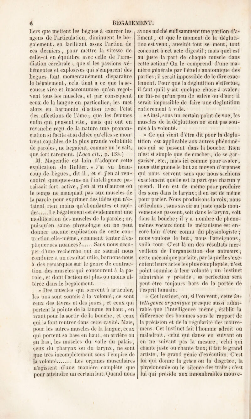 liers que mettent, les bègues à exercer les agens de l’articulation, diminuent le bé- gaiement, en facilitant assez l’action de ces derniers, pour mettre la vitesse de celle-ci en équilibre avec celle de l’irra- diation cérébrale ; que si les passions vé- hémentes et explosives qui s’emparent des bègues font momentanément disparaître le bégaiement, cela tient à ce que la se- cousse vive et inaccoutumée qu’en reçoi- vent tous les muscles, et par conséquent ceux de la langue en particulier, les met alors en harmonie d’action avec l’état des affections de l’âme ; que les femmes enfin qui pensent vite, mais qui ont en revanche reçu de la nature une pronon- ciation si facile et si déliée qu’elles se mon- trent capables de la plus grande volubilité de paroles, ne bégaient, comme on le sait, que fort rarement. (Loco cit., p. 138.) M. Magendie est loin d’adopter cette explication de Rullier. « J’ai vu beau- coup de bègues, dit-il , et si j’en ai ren- contré quelques-uns où l’intelligence pa- raissait fort active, j’en ai vu d’autres où le temps ne manquait pas aux muscles de la parole pour exprimer des idées qui n’é- taient rien moins qu’abondantes et rapi- des Le bégaiement est évidemment une modification des muscles de la parole ; or, puisqu’en saine physiologie on ne peut donner aucune explication de cette con- traction elle-même , comment tenter d’ex- pliquer ses nuances? Sans nous occu- per d’une recherche qui ne saurait nous conduire à un résultat utile, bornons-nous à des remarques sur le genre de contrac- tion des muscles qui concourent à la pa- role , et dont l’action est [tins ou moins al- térée dans le bégaiement. » Des muscles qui servent à articuler, les uns sont soumis à la volonté; ce sont ceux des lèvres et des joues, et ceux qui portent la pointe de la langue en haut, en avant pour la sortir de la bouche, et ceux qui la font rentrer dans cette cavité. Mais, pour les autres muscles de la langue, ceux qui portent sa base en haut, en arrière ou en bas, les muscles du voile du palais, yeux du pharynx ou du larynx, ne sont que très incomplètement sous l’empire de la volonté Les organes musculaires n’agissent d’une manière complète que pour atteindre un certain but. Quand nous avons mâché suffisamment une portion d’a- liment, et que le moment de la dégluti- tion est venu , aussitôt tout se meut, tout concourt à cet acte digestif ; mais quel est au juste la part de chaque muscle dans cette action? On le comprend d’une ma- nière générale par l’étude anatomique des parties; il serait impossible de le dire exac- tement. Pour que la déglutition s’effectue, il faut qu’il y ait quelque chose à avaler, ne fût-ce qu’un peu de salive ou d’air; il serait impossible de faire une déglutition entièrement à vide. » Ainsi, sous un certain point de vue, les muscles de la déglutition ne sont pas sou- mis à la volonté. » Ce qui vient d’être dit pour la déglu- tition est applicable aux autres phénomè- nes qui se passent dans la bouche. Rien n’est si simple que de cracher, de se gar- gariser, etc., mais ici comme pour avaler, nous atteignons le but au moyen d’organes qui nous servent sans que nous sachions exactement quelle est la part que chacun y prend. Il en est de même pour produire des sons dans le larynx ; il en est de même pour parler. Nous produisons la voix, nous articulons , sans savoir au juste quels mou- vemens se passent, soit dans le larynx, soit dans la bouche ; il y a nombre de phéno- mènes vocaux dont le mécanisme est en- core loin d’être connu du physiologiste ; nous voulons le but, nous l'atteignons, voilà tout. C’est là un des résultats mer- veilleux de l'organisation des animaux ; cette mécanique parfaite,par laquelle s’exé- cutentleurs actes les plus compliqués, n’est point soumise à leur volonté ; un instinct admirable y préside , sa perfection sera peut-être toujours hors de la portée de l’esprit humain. » Cet instinct, ou, si l’on veut, cette in- telligence organique presque aussi admi- rable que l’intelligence même , établit la différence des hommes sous le rapport de la précision et de la régularité des mouve- mens. Cet instinct fait l'homme adroit ou maladroit, celui qui danse en suivant ou en 11e suivant pas la mesure, celui qui chante juste ou chante faux; il fait le grand artiste, le grand génie d’exécution. C’est lui qui donne la grâce ou la disgrâce, la physionomie ou le silence des traits ; c’est lui qui préside aux innombrables mouve-