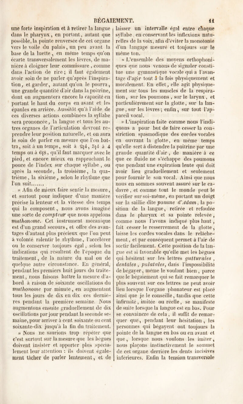 une forte inspiration et à retirer la langue dans le pharynx, en portant, autant que possible, la pointe renversée de cet organe vers le voile du palais, un peu avant la base de la luette , en même temps qu’on écarte transversalement les lèvres, de ma- nière à éloigner leur commissure , comme dans l’action de rire ; il faut également avoir soin de ne parler qu’après l’inspira- tion, et garder, autant, qu’on le pourra, une grande quantité d’air dans la poitrine, dont on augmentera encore la capacité en portant le haut du corps en avant et les épaules en arrière. Aussitôt qu’à l’aide de ces diverses actions combinées la syllabe sera prononcée, la langue et tous les au- tres organes de l’articulation devront re- prendre leur position naturelle, et on aura le soin de parler en mesure que l’on bat- tra, soit à un temps, soit à 2[4, 5|4 à 4 temps ou à 6{8, qu’il faut marquer avec le pied, et encore mieux en rapprochant le pouce de l’index sur chaque syllabe , ou après la seconde, la troisième, la qua- trième, la sixième, selon le rhythme que l’on suit » Afin de mieux faire sentir la mesure, et surtout pour indiquer d’une manière précise la lenteur et la vitesse des temps qui la composent, nous avons imaginé une sorte de compteur que nous appelons muthonome. Cet instrument mécanique est d’un grand secours, et offre des avan- tages d’autant plus précieux que l’on peut à volonté ralentir le rhythme, l’accélérer ou le conserver toujours égal, selon les indications qui résultent de l’époque du traitement, de la nature du mal ou de quelque autre circonstance. En général, pendant les premiers huit jours du traite- ment, nous faisons battre la mesure d’a- bord à raison de soixante oscillations du 'muthonome par minute, en augmentant tous les jours de dix en dix ces derniè- res pendant la première semaine. Nous augmentons ensuite graduellement de dix oscillations par jour pendant la seconde se- maine, pour arriver à cent soixante ou cent soixante-dix jusqu’à la fin du traitement. » Nous ne saurions trop répéter que c’est surtout sur la mesure que les bègues doivent insister et apporter plus spécia- lement leur attention : ils doivent égale- ment tâcher de parler lentement, et de laisser un intervalle égal entre chaque syllabe. en conservant les inflexions natu- relles de la voix, afin d’éviter la monotonie d’un langage mesuré et toujours sur le même ton. « L’ensemble des moyens orthophoni- ques (pie nous venons de signaler consti- tue une gymnastique vocale qui a l’avan- tage d’agir tout à la fois physiquement et moralement. En effet, elle agit physique- ment sur tous les muscles de la respira- tion , sur les poumons , sur le larynx , et particulièrement sur la glotte, sur la lan- gue , sur les lèvres; enfin, sur tout l’ap- pareil vocal. » L’inspiration faite comme nous l’indi- quons a pour but de faire cesser la con- striction spasmodique des cordes vocales en ouvrant la glotte, en môme temps qu’elle sert à distendre la poitrine par une grande quantité d’air , de manière à ce que ce fluide ne s’échappe des poumons que pendant une expiration lente qui doit avoir lieu graduellement et seulement pour fournir le son vocal. Ainsi que nous nous en sommes souvent assuré sur le ca- davre , et comme tout le monde peut le vérifier sur soi-même, en portant un doigt sur la saillie dite pomme d'Adam, la po- sition de la langue, retirée et refoulée dans le pharynx et sa pointe relevée , comme nous l’avons indiqué plus haut, fait cesser le resserrement de la glotte, laisse les cordes vocales dans le relâche- ment , et par conséquent permet à l’air de sortir facilement. Cette position de la lan- gue est si favorable qu’elle met les bègues qui hésitent sur les lettres gutturales , dentales , palatales, dans l’impossibilité de bégayer, même le voulant bien, parce que le bégaiement qui se fait remarquer le plus souvent sur ces lettres ne peut avoir lieu lorsque l’organe phonateur est placé ainsi que je le conseille, tandis que cette infirmité, imitée ou réelle, se manifeste de suite lorsque la langue est en bas. Pour se convaincre de cela, il suffit de remar- quer que, pendant leur hésitation, les personnes qui bégayent ont toujours la pointe de la langue en bas ou en avant et que, lorsque nous voulons les imiter, nous plaçons instinctivement le sommet de cet organe derrière les dents incisives inférieures. Enfin la tension transversale