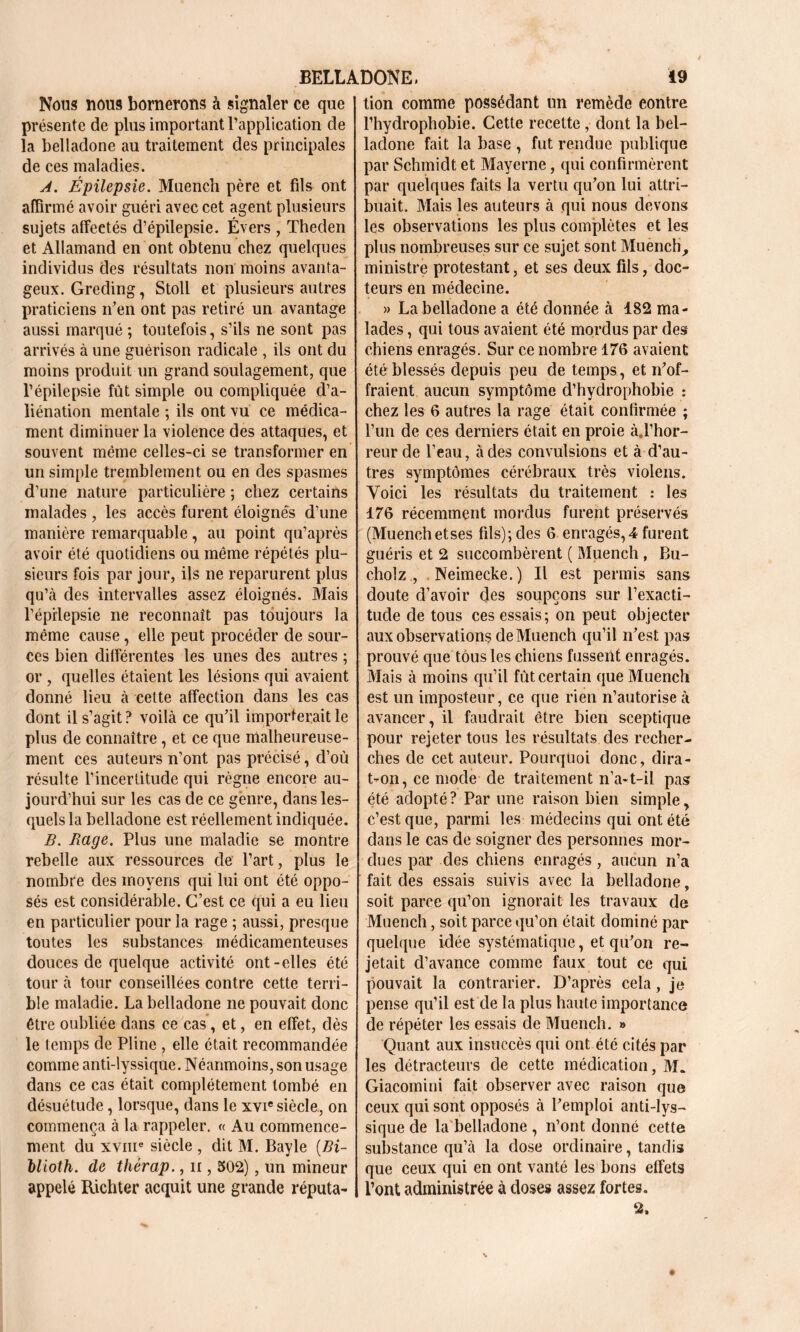 Nous UOU9 bornerons à signaler ce que présente de plus important l’application de la belladone au traitement des principales de ces maladies. A. Épilepsie. Muertch père et fils ont affirmé avoir guéri avec cet agent plusieurs sujets affeetés d’épilepsie. Évers , Theden et Allamand en ont obtenu chez quelques individus des résultats non moins avanta- geux. Greding, Stoll et plusieurs autres praticiens n’en ont pas retiré un avantage aussi marqué ; toutefois, s’ils ne sont pas arrivés à une guérison radicale , ils ont du moins produit un grand soulagement, que l’épilepsie fût simple ou compliquée d’a- liénation mentale ; ils ont vu ce médica- ment diminuer la violence des attaques, et souvent même celles-ci se transformer en un simple tremblement ou en des spasmes d’une nature particulière ; chez certains malades , les accès furent éloignés d’une manière remarquable, au point qu’après avoir été quotidiens ou même répétés plu- sieurs fois par jour, ils ne reparurent plus qu’à des intervalles assez éloignés. Mais l'épilepsie ne reconnaît pas toujours la même cause, elle peut procéder de sour- ces bien différentes les unes des autres ; or , quelles étaient les lésions qui avaient donné lieu à cette affection dans les cas dont il s’agit? voilà ce qu’il importerait le plus de connaître, et ce que malheureuse- ment ces auteurs n’ont pas précisé, d’où résulte l’incertitude qui règne encore au- jourd’hui sur les cas de ce genre, dans les- quels la belladone est réellement indiquée. B. Rage, Plus une maladie se montre rebelle aux ressources de l’art, plus le nombre des moyens qui lui ont été oppo- sés est considérable. C’est ce qui a eu lieu en particulier pour la rage ; aussi, presque toutes les substances médicamenteuses douces de quelque activité ont-elles été tour à tour conseillées contre cette terri- ble maladie. La belladone ne pouvait donc être oubliée dans ce cas, et, en effet, dès le temps de Pline , elle était recommandée comme anti-lyssique. Néanmoins, son usage dans ce cas était complètement tombé en désuétude, lorsque, dans le xvie siècle., on commença à la rappeler. « Au commence- ment du xvme siècle , dit M. Bayle (Bi- llioth. de thérap., n , 502), un mineur appelé Richter acquit une grande réputa- tion comme possédant un remède eontre l’hydrophobie. Cette recette , dont la bel- ladone fait la base , fut rendue publique par Schmidt et Mayerne, qui confirmèrent par quelques faits la vertu qu’on lui attri- buait. Mais les auteurs à qui nous devons les observations les plus complètes et les plus nombreuses sur ce sujet sont Mueneh, ministre protestant, et ses deux fils, doc- teurs en médecine. » La belladone a été donnée à 182 ma- lades , qui tous avaient été mordus par des chiens enragés. Sur ce nombre 176 avaient été blessés depuis peu de temps, et n’of- fraient aucun symptôme d’hydrophobie : chez les 6 autres la rage était confirmée ; l’un de ces derniers était en proie àff’hor- reur de l’eau, à des convulsions et à d’au- tres symptômes cérébraux très violens. Voici les résultats du traitement : les 176 récemment mordus furent préservés (Muenchetses fils);des 6 enragés,! furent guéris et 2 succombèrent ( Mueneh , Bu- cholz , Neimecke.) Il est permis sans doute d’avoir des soupçons sur l’exacti- tude de tous ces essais; on peut objecter aux observations de Mueneh qu’il n’est pas prouvé que tous les chiens fussent enragés. Mais à moins qu’il fût certain que Mueneh est un imposteur, ce que rien n’autorise à avancer, il faudrait être bien sceptique pour rejeter tous les résultats des recher- ches de cet auteur. Pourquoi donc, dira- t-on, ce mode de traitement n’a-t-il pas été adopté ? Par une raison bien simple, c’est que, parmi les médecins qui ont été dans le cas de soigner des personnes mor- dues par des chiens enragés, aucun n’a fait des essais suivis avec la belladone, soit parce qu’on ignorait les travaux de Mueneh, soit parce qu’on était dominé par quelque idée systématique, et qu’on re- jetait d’avance comme faux tout ce qui pouvait la contrarier. D’après cela, je pense qu’il est de la plus haute importance de répéter les essais de Mueneh. » Quant aux insuccès qui ont été cités par les détracteurs de cette médication, M. Giacomini fait observer avec raison que ceux qui sont opposés à l’emploi anti-lys- sique de la belladone , n’ont donné cette substance qu’à la dose ordinaire, tandis que ceux qui en ont vanté les bons effets l’ont administrée à doses assez fortes. 2.