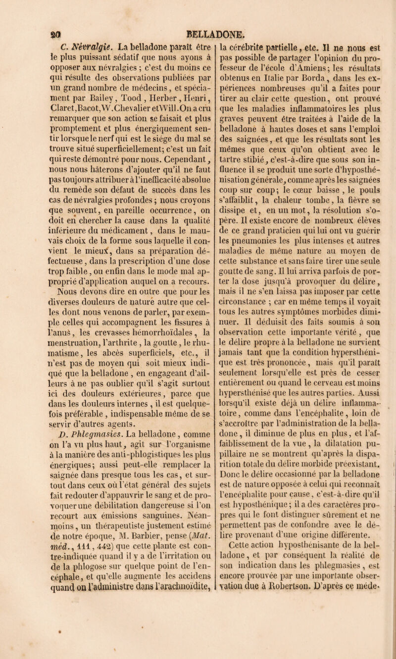 C. Névralgie. La belladone paraît être le plus puissant sédatif que nous ayons à opposer aux névralgies ; c’est du moins ce qui résulte des observations publiées par un grand nombre de médecins, et spécia- ment par Bailey, Tood , Herber, Henri, Claret,Bacot,W.Chevalier etWill .On a cru remarquer que son action se faisait et plus promptement et plus énergiquement sen- tir lorsque le nerf qui est le siège du mal se trouve situé superficiellement; c’est un fait qui reste démontré pour nous. Cependant, nous nous hâterons d’ajouter qu’il ne faut pas toujours attribuer à rinefïïcacité absolue du remède son défaut de succès dans les cas de névralgies profondes ; nous croyons que souvent, en pareille occurrence, on doit eii chercher la cause dans la qualité inférieure du médicament, dans le mau- vais choix de la forme sous laquelle il con- vient le mieux, dans sa préparation dé- fectueuse , dans la prescription d’une dose trop faible., ou enfin dans le mode mal ap- proprié d’application auquel on a recours. Nous devons dire en outre que pour les diverses douleurs de nature autre que cel- les dont nous venons de parler, par exem- ple celles qui accompagnent les fissures à l’anus, les crevasses hémorrhoïdales, la menstruation, l’arthrite , la goutte, le rhu- matisme, les abcès superficiels, etc., il n’est pas de moyen qui soit mieux indi- qué que la belladone , en engageant d’ail- leurs à ne pas oublier qu’il s’agit surtout ici des douleurs extérieures, parce que dans les douleurs internes, il est quelque- fois préférable , indispensable même de se servir d’autres agents. D. Phlegmasies. La belladone , comme on l’a vu plus haut , agit sur l’organisme à la manière des anti-phlogistiques les plus énergiques; aussi peut-elle remplacer la saignée dans presque tous les cas, et sur- tout dans ceux où l’état général des sujets fait redouter d’appauvrir le sang et de pro- voquer une débilitation dangereuse si l’on recourt aux émissions sanguines. Néan- moins, un thérapeutiste justement estimé de notre époque, M. Barbier, pense {Mat. mèd., 411,442) que cette plante est con- tre-indiquée quand il y a de l’irritation ou de la phlogose sur quelque point de l’en- céphale, et qu’elle augmente les accidens quand on l’administre dans l’aracluioïdite, la cérébrite partielle, etc. 11 ne nous est pas possible de partager l’opinion du pro- fesseur de l’école d’Amiens ; les résultats obtenus en Italie par Borda, dans les ex- périences nombreuses qu’il a faites pour tirer au clair cette question, ont prouvé que les maladies inflammatoires les plus graves peuvent être traitées à l’aide de la belladone à hautes doses et sans l’emploi des saignées, et que les résultats sont les mêmes que ceux qu’on obtient avec le tartre stibié, c’est-à-dire que sous son in- fluence il se produit une sorte d’hyposthé- nisation générale, comme après les saignées coup sur coup; le cœur baisse , le pouls s’affaiblit, la chaleur tombe, la fièvre se dissipe et, en un mot, la résolution s’o- père. Il existe encore de nombreux élèves de ce grand praticien qui lui ont vu guérir les pneumonies les plus intenses et autres maladies de même nature au moyen de cette substance et sans faire tirer une seule goutte de sang. Il lui arriva parfois de por- ter la dose jusqu’à provoquer du délire, mais il ne s’en laissa pas imposer par cette circonstance ; car en même temps il voyait tous les autres symptômes morbides dimi- nuer. Il déduisit clés faits soumis à son observation cette importante vérité, que le délire propre à la belladone ne survient jamais tant que la condition hypersthéni- que est très prononcée, mais qu’il parait seulement lorsqu’elle est près de cesser entièrement ou quand le cerveau est moins hypersthénisé que les autres parties. Aussi lorsqu’il existe déjà un délire inflamma- toire , comme dans l’encéphalite, loin de s’accroître par l’administration de la bella- done , il diminue de plus en plus, et l’af- faiblissement de la vue , la dilatation pu- pillaire ne se montrent qu’après la dispa- rition totale du délire morbide préexistant. Donc le délire occasionné par la belladone est de nature opposée à celui qui reconnaît l’encéphalite pour cause, c’est-à-dire qu’il est hyposthénique ; il a des caractères pro- pres qui le font distinguer sûrement et ne permettent pas de confondre avec le dé- lire provenant d’une origine différente. Cette action hyposthénisante de la bel- ladone , et par conséquent la réalité de son indication dans les phlegmasies , est encore prouvée par une importante obser- vation due à Robertson. D’après ce méde«