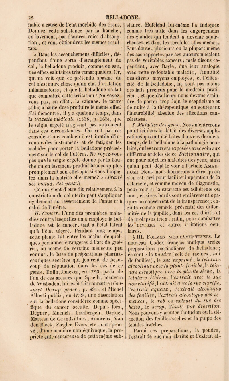 faible à cause de l’état morbide des tissus. Donnez cette substance par la bouche , en lavement, par d’autres voies d’absorp- tion , et vous obtiendrez les mêmes résul- tats. » Dans les accouchemens difficiles , dé- pendant d’une sorte d’étranglement du col, la belladone produit, comme on sait, des effets salutaires très remarquables. Or, qui ne voit que ce prétendu spasme du col n’est autre chose qu’un état d’irritation inflammatoire, et que la belladone ne fait que combattre cette irritation? Ne voyez- vous pas, en effet, la saignée, le tartre stibié à haute dose produire le même effet? J'ai démontré , il y a quelque temps, dans la Gazette médicale (1858, p. 565), que le seigle ergoté n’agissait pas autrement dans ces circonstances. On voit par ces considérations combien il est inutile d’in- venter des instrumens et de fatiguer les malades pour porter la belladone précisé- ment sur le col de l’utérus. Ne voyez-vous pas que le seigle ergoté donné par la bou- che ou en lavemens produit beaucoup plus promptement son effet que si vous l’injec- tez dans la matrice elle-même? » (Traité des malad. des yeux.) Ce qui vient d’étre dit relativement à la constriction du col utérin peut s’appliquer également au resserrement de l’anus et à celui de l’urètre. H. Cancer. L’une des premières mala- dies contre lesquelles on a employé la bel- ladone est le cancer, tant à l’état latent qu’à l’état ulcéré. Pendant long-temps, cette plante fut entre les mains de quel- ques personnes étrangères à l’art de gué- rir , ou même de certains médecins peu connus , la base de préparations pharma- ceutiques secrètes qui jouirent de beau- coup de réputation dans les cas de ce genre. Enfin, Juncker, en 1725, parla de l’un de ces arcanes que Spaeth , médecin de Wisbaden, lui avait fait connaître (Con- spect. tkerap. gener., p. 491), et Michel Alberti publia, en 1759, une dissertation spr la belladone considérée comme spéci- fique du cancer occulte. Depuis lors, Degner , Muench , Lambergen, Darluc , Marteau de Grandvilliers, Amoreux, Yan den Block, Ziegler, Evers, etc., ont éprou- vé , d’une manière non équivoque, la pro- priété anti-cancéreuse de cette même sub- stance. Hufeland lui-même l’a indiquée comme très utile dans les engorgemens des glandes qui tendent à devenir squir- rheuses, et dans les scrofules elles mêmes. Sans doute, plusieurs ou la plupart même des cas rapportés par ces auteurs n’étaient pas de véritables cancers ; mais disons ce- pendant , avec Bayle, que leur analogie avec cette redoutable maladie, l’inutilité des divers moyens employés, et l’effica- cité de la belladone, ne sont pas moins des faits précieux pour le médecin prati- cien , et que d’ailleurs nous devons crain- dre de porter trop loin le scepticisme et de nuire à la thérapeutique en soutenant l’incurabilité absolue des affections can- céreuses. I. Maladies des yeux. Nous n’entrerons point ici dans le détail des diverses appli- cations,qui ont été faites dans ces derniers temps, de la belladone à la pathologie ocu- laire; on les trouvera exposées avec soin aux différens articles de ce Dictionnaire, qui ont pour objet les maladies des yeux, ainsi qu’on peut déjà le voir à l’article Amau- rose. Nous noiis bornerons à dire qu’on s’en est servi pour faciliter l’opération de la cataracte, et comme moyen de diagnostic, pour voir si la cataracte est adhérente ou non, et si ses bords sont entièrement opa- ques ou conservent de la transparence ; en- suite comme remède préventif des diffor- mités de la pupille, dans les cas d’iritis et de prolapsus irien ; enfin, pour combattre les névroses et autres irritations ocu- laires. 5 III. Formes médicamenteuses. Le nouveau Codex français indique treize préparations particulières de belladone ; ce sont : la poudre (soit de racines , soit de feuilles), le suc exprimé, la teinture alcoolique avec la plante fraîche, la tein- ture alcoolique avec la plante sèche, la teinture èthèrée, Y extrait avec le suc non clarifié, Vextrait avec le suc clarifié, l’extrait aqueux , Yextrait alcoolique des feuilles, T extrait alcoolique des se- mences , le roh ou extrait du suc des haies, le sirop, Vhuile par digestion. Nous pouvons y ajouter l’infusion ou la dé- coction des feuilles sèches et la pulpe des feuilles fraîches. Parmi ces préparations , la poudre, l’extrait de suc non clarifié et l'extrait al-