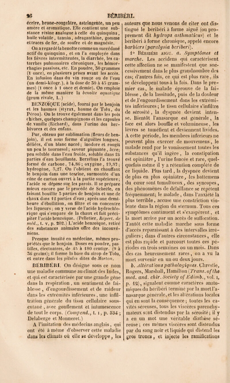 as BERIBERI. écrire, brune-rougeâtre, astringente, un peu amère et aromatique. Elle contient une sub- stance résine analogue à celle du quinquina , huile volatile, tannin, adraganthine, gomme et traces de fer, de soufre et de magnésie. On aregardélabenoîtecommeun succédané actif du quinquina, et on l’a employée dans les fièvres intermittentes, la diarrhée, les ca- tarrhes pulmonaires chroniques, les hémor- rhagies passives, etc. En poudre, 30 grammes (1 once), en plusieurs prises avant les accès. En infusion dans du vin rouge ou de l’eau (un demi-kilogr.), à la dose de 30 à 45 gram- mes) (1 once à 1 once et demie). On emploie de la même manière la benoîte aquatique (geum rivale, L.) BENZOÏQUE (acide), fourni par le benjoin et les baumes (styrax, baume de Tolu, du Pérou). On le trouve également dans les pois chiches, quelques champignons et les capsules de vanille (Richard), dans l’urine des her- bivores et des enfans. Pur, obtenu par sublimation (fleurs de ben- join), il est sous forme d’aiguilles longues, déliées, d’un blanc nacré; inodore et rougit un peu le tournesol; saveur piquante, âcre; peu soluble dans l’eau froide, soluble dans 24 parties d’eau bouillante. Berzélius l’a trouvé formé de carbone, 74,86; oxygène, 19,87; hydrogène, 5,27. On l’obtient en chauffant le benjoin dans une termine, surmontée d’un cône de carton ouvert à la partie supérieure; l’acide se dépose sur les parois. Il se prépare mieux encore par le procédé de Scheéle, en faisant bouillir 5 parties de benjoin et une de chaux dans 12 parties d’eau ; après une demi- heure d’ébullition, on filtre et on concentre les liqueurs ; on y verse de l’acide hydrochlo- rique qui s’empare de la chaux et fait préci- piter l’acide benzoïque. (Pelletier, Répert. de méd., t. v, p. 202.) L’acide benzoïque, retiré des substances animales offre des inconvé- niens. Presque inusité en médecine, mêmes pro- priétés que le benjoin. Doses en poudre, pas tilles, éiectuaires, de 45 à 180 ccntigr. (9 à 36 grains); il forme la base du sirop de Tolu, et entre dans les pilules dites de Morton. BÉRIBÉRI. On désigne sous ce nom une maladie commune au climat des Indes, et qui. est caractérisée par une grande gène dans la respiration , un sentiment de fai- blesse , d’engourdissement et de raideur dans les extrémités inférieures, une infil- tration générale du tissu cellulaire sous- cutané , avec gonflement et intumescence de tout le corps. (Compcndt. i, p. 534 ; Delaberge etMonneret.) A l’imitation des médecins anglais, qui ont été à même d’observer cette maladie dans les climats où elle se développe, les auteurs que nous venons de citer ont dis- tingué le béribéri à forme aiguë (ou pro- prement dit hydrops asthmalicus) et le béribéri à forme chronique, appelé encore barbiers (paralysia béribéri). 1° Béribéri aigu. a. Symptômes et marche. Les accidens qui caractérisent cette affection ne se manifestent que suc- cessivement dans le plus grandnombre des cas; d’autres fois, ce qui est plus rare. ils se développent tousA la fois. Dans le pre- mier cas, le malade éprouve de la fai- blesse , de la lassitude, puis de la douleur et de l’engourdissement dans les extrémi- tés inférieures ; le tissu cellulaire s’infiltre de sérosité , la dyspnée devient inten- se. Bientôt l’anasarque est générale, la face est alors bouffie et volumineuse, les lèvres se tuméfient et deviennent livides. A cette période, les membres inférieurs ne peuvent plus exercer de mouvemens, le malade rend par le vomissement toutes les substances qu’il ingère , la constipation est opiniâtre , l’urine foncée et rare, quel- quefois même il y a rétention complète de ce liquide. Plus tard , la dyspnée devient de plus en plus opiniâtre, les battemens du cœur sont tumultueux, des syncopes , des phénomènes de défaillance se répètent fréquemment; le malade , dans l’anxiété la plus terrible, accuse une constriction vio- lente dans la région du sternum. Tous ces symptômes continuent et s’exaspèrent, et la mort arrive par un accès de suffocation. Tantôt cette maladie marche sous forme d’accès reparaissant à des intervalles irré- guliers ; dans d’autres circonstances, elle est plus rapide et parcourt toutes ces pé- riodes en trois semaines ou un mois. Dans des cas heureusement rares, on a vu la mort survenir en un ou deux jours. b. Altérations pathologiques. Çhrestie, Rogers, Marshall, Hamilton (Trans. ofthe med. and. chir. Society of Edimb., vol. i, p. 12), signalent comme caractères anato- miques du béribéri terminé par la mortl’a- nasarque générale, et les altérations locales qui en sont la conséquence ; toutes les ca- vités séreuses, tous les viscères parenchy- mateux sont distendus par la sérosité ; il y a en un mot une véritable diathèse sé- reuse ; ces mêmes viscères sont distendus par du sang noir et liquide qui distend les gros troncs, et injecte les ramifications