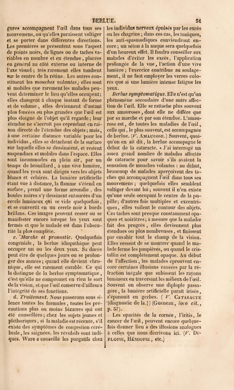 gures accompagnent l’œil dans tous ses mouvemens, ou qu’elles paraissent voltiger et se porter dans différentes directions. Les premières se présentent sous l’aspect de points noirs, de lignes ou de taches va- riables en nombre et en étendue, placées en général au côté externe ou interne de l’axe visuel ; très rarement elles tombent sur le centre de la rétine. Les autres con- stituent les mouches volantes; elles sont si mobiles que rarement les malades peu- vent déterminer le lieu qu'elles occupent; elles changent à chaque instant de forme et de volume , elles deviennent d’autant plus foncées ou plus grandes que l’œil est plus éloigné de l’objet qu’il regarde ; leur étendue ne s’accroît pas cependant en rai- son directe de l’étendue des objets; mais, à une certaine distance variable pour les individus , elles se détachent de la surface sur laquelle elles se dessinaient, et restent suspendues et mobiles dans l’espace. Elles sont incommodes en plein air, par un temps de brouillard, à une vive lumière, quand les yeux sont dirigés vers les objets blancs et éclairés. La lumière artificielle étant vue à distance, la flamme s’étend en surface, prend une forme arrondie , des boules noires s’y dessinent entourées d’un cercle lumineux qui se vide quelquefois, et se convertit en un cercle noir à bords brillans. Ces images peuvent cesser ou se manifester encore lorsque les yeux sont fermés et que le malade est dans l’obscu- rité la plus complète. c. ’Marche et pronostic. Quelquefois congéniale, la berlue idiopathique peut occuper un ou les deux yeux. Sa durée peut être de quelques jours ou se prolon- ger des années ; quand elle devient chro- nique , elle est rarement curable. Ce qui la distingue de la berlue symptomatique , c’est qu’elle ne compromet en rien le sort delà vision, et que l’œil conserve d’ailleurs l’intégrité de ses fonctions. d. Traitement. Nous passerons sous si- lence toutes les formules , toutes les pré- cautions plus ou moins bizarres qui ont été conseillées ; chez les sujets jeunes et pléthoriques, si la maladie est récente, s’il existe des symptômes de congestion céré- brale, les saignées, les révulsifs sont indi- qués. Ware a conseillé les purgatifs chez les individu* nerveux épuisés par les excès ou les chagrins ; dans ces cas, les toniques, les anti-spasmodiques conviendront en- core ; un séton à la nuque sera quelquefois d’un heureux effet. Il faudra conseiller aux malades d’éviter les excès, l’application prolongée de la vue, l’action d’une vive lumière ; l’exercice contribue au soulage- ment, il ne faut employer les verres colo- rés que si une lumière intense fatigue les yeux. Berlue symptomatique. Elle n’est qu'un phénomène secondaire d’une autre affec- tion de l’œil. Elle se rattache plus souvent aux amauroses, dont elle ne diffère que par sa marche et par son étendue. L’amau- rose est, de toutes les maladies de l’œil, celle qui, le plus souvent, est accompagnée de berlue. {V. Amaurose.) Souvent, quoi- qu’on en ait dit, la berlue accompagne le début de la cataracte. « J’ai interrogé un assez grand nombre de malades affectés de cataracte pour savoir s’ils avaient la sensation de mouches volantes : au début, beaucoup de malades aperçoivent des ta- ches qui accompagnent l'œil dans tous ses mouvemens ; quelquefois elles semblent voltiger devant lui ; souvent il n'en existe qu’une seule occupant le centre de la pu- pille ; d’autres fois multiples et excentri- ques, elles voilent le contour des objets. Ces taches sont presque constamment opa- ques et noirâtres; à mesure que la maladie fait des progrès , elles deviennent plus étendues ou plus nombreuses, et finissent par envahir tout le champ de la vision. Elles cessent de se montrer quand le ma- lade ferme les paupières, ou quand le cris- tallin est complètement opaque. Au début de l’affection , les malades éprouvent en- core certaines illusions causées par la ré- fraction inégale que subissent les rayons lumineux en traversant les milieux de l’œil. Souvent on observe une diplopie passa- gère, la lumière artificielle paraît irisée, s’épanouit en gerbes. ( V. Cataracte [diagnostic de la.J) (Guéneau, loco cit., p. 57), Les opacités de la cornée, l’iritis, le cancer de l’œil, peuvent encore quelque- fois donner lieu à des illusions analogues à celles que nous décrivons ici. [T. Di- plopie, IIémiopie , etc.)