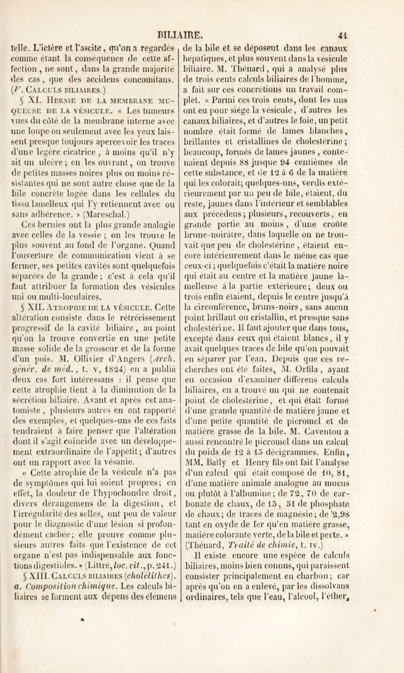 telle. L’ictère et l'ascite, qu'on a regardés comme étant la conséquence de cette af- fection , ne sont, dans la grande majorité des cas, que des accidens concomitans. [y. Calculs biliaires.) § XL Hernie de la membrane mu- queuse de la vésicule. « Les tumeurs vues du côté de la membrane interne avec une loupe ou seulement avec les yeux lais- sent presque toujours apercevoir les traces d’une légère cicatrice , à moins qu’il n’y ait un ulcère ; en les ouvrant, on trouve de petites masses noires plus ou moins ré- sistantes qui ne sont autre chose que de la bile concrète logée dans les cellules du tissu lamelleux qui l’y retiennent avec ou sans adhérence. » (Mareschal.) Ces hernies ont la plus grande analogie avec celles de la vessie ; on les trouve le plus souvent au fond de l’organe. Quand l’ouverture de communication vient à se fermer, ses petites cavités sont quelquefois séparées de la grande ; c'est à cela qu’il faut attribuer la formation des vésicules uni ou multi-loculaires. S XII. Atrophie de la vésicule. Cette altération consiste dans le rétrécissement progressif de la cavité biliaire, au point qu'on la trouve convertie en une petite masse solide de la grosseur et de la forme d’un pois. M. Ollivier d’Angers (.Arch. gènér. de méd., t. v, 1824) en a publié deux cas fort intéressans : il pense que cette atrophie tient à la diminution de la sécrétion biliaire. Avant et après cet ana- tomiste , plusieurs autres en ont rapporté des exemples, et quelques-uns de ces faits tendraient à faire penser que l’altération dont il s’agit coïncide avec un développe- ment extraordinaire de l’appetit; d’autres ont un rapport avec la vésanie. « Cette atrophie de la vésicule n’a pas de symptômes qui lui soient propres; en effet, la douleur de l’hypochondre droit, divers dérangemens de la digestion, et l’irrégularité des selles, ont peu de valeur pour le diagnostic d’une lésion si profon- dément cachée ; elle prouve comme plu- sieurs autres faits que l’existence de cet organe n’est pas indispensable aux fonc- tions digestibles. » (Littré,loc. ciL,p. 241.) § XIII. Calculs biliaires (cholêlithes). a. Composition chimique. Les calculs bi- liaires se forment aux dépens des élémens de la bile et se déposent dans les canaux hépatiques, et plus souvent dans la vésicule biliaire, M. Thénard, qui a analysé plus de trois cents calculs biliaires de l’homme, a fait sur ces concrétions un travail com- plet. « Parmi ces trois cents, dont les uns ont eu pour siège la vésicule, d’autres les canaux biliaires, et d’autres le foie, un petit nombre était formé de lames blanches, brillantes et cristallines de cholestérine; beaucoup, formés de lames jaunes , conte- naient depuis 88 jusque 94 centièmes de cette substance, et de 12 à 6 de la matière qui les colorait; quelques-uns, verdis exté- rieurement par un peu de bile, étaient, du reste, jaunes dans l’intérieur et semblables aux précédens; plusieurs, recouverts, en grande partie au moins , d’une croûte brune-noirâtre, dans laquelle on ne trou- vait que peu de cholestérine , étaient en- core intérieurement dans le même cas que ceux-ci ; quelquefois c’était la matière noire qui était au centre et la matière jaune la- melleuse à la partie extérieure ; deux ou trois enfin étaient, depuis le centre jusqu’à la circonférence, bruns-noirs, sans aucun point brillant ou cristallin, et presque sans cholestérine. 11 faut ajouter que dans tous, excepté dans ceux qui étaient blancs, il y avait quelques traces de bile qu’on pouvait en séparer par l’eau. Depuis que ces re- cherches ont été faites, M. Grfila, ayant eu occasion d’examiner différens calculs biliaires, en a trouvé un qui ne contenait point de cholestérine, et qui était formé d’une grande quantité de matière jaune et d’une petite quantité de picromel et de matière grasse de la bile. M. Caventou a aussi rencontré le picromel dans un calcul du poids de 12 à 15 décigrammes. Enfin, MM. Bally et Henry fils ont fait l’analyse d’un calcul qui était composé de 10,81, d’une matière animale analogue au mucus ou plutôt à l’albumine; de 72, 70 de car- bonate de chaux, de 15, 51 de phosphate de chaux; de traces de magnésie; de '2,98 tant en oxyde de fer qu'en matière grasse, matière colorante verte, delà bile et perte. » (Thénard, Traité de chimie, t. iv.) Il existe encore une espèce de calculs biliaires, moins bien connus, qui paraissent consister principalement en charbon; car après qu’on en a enlevé, par les dissolvans ordinaires, tels que l’eau, l’alcool, l’éther.