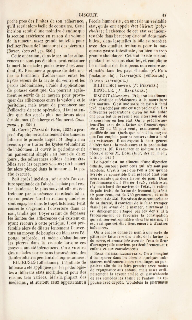 BISCUIT. poche près des limites de son adhérence, qu’il serait alors facile de connaître. Cette incision serait d’une moindre étendue que la section extérieure en raison du volume de la tumeur, assez grande toutefois pour faciliterl’issue de l’humeur et des pierres.» (Boyer, loco cit., p. 580.) Cette opération, dans le cas où les adhé- rences ne sont pas établies, peut entraîner la mort du malade ; pour obvier à cet acci- dent, M. Récamier a proposé de détermi- ner la formation d’adhérences entre les kystes séreux de la cavité du ventre et les parois abdominales, à l’aide d’applications de potasse caustique. On pourrait égale- ment se servir de ce moyen pour provo- quer des adhérences entre la vésicule et le péritoine ; mais avant de prononcer sur l’efficacité de cette opération, il faut atten- dre que des succès plus nombreux aient été obtenus. (Delaberge et Monneret, Com- pend., p. 561.) M. Carré (Thèses de Paris, 1853) a pro- posé d’appliquer au traitement des tumeurs biliaires le procédé auquel M. Bégin a eu recours pour traiter des kystes volumineux de l’abdomen. Il ouvrit le péritoine et fit un pansement simple : au bout de deux jours , des adhérences solides étaient éta- blies avec les organes voisins ; un bistouri fut alors plongé dans la tumeur et la po- che évacuée. Soit après l’incision, soit après l’ouver- ture spontanée de l’abcès, la plaie peut res- ter fistuleuse ; le plus souvent elle est en- tretenue par la présence de calculs biliai- res : on peut en faire l’extraction quand elles sont engagées dans le trajet fistuleux; Petit conseille d’agrandir l’ouverture dans ce cas, tandis que Boyer craint de dépasser les limites des adhérences qui existent en ayant recours à cette pratique. Il est pré- férable alors de dilater lentement l’ouver- ture au moyen de bougies ou bien avec l’é- ponge préparée, et même d’abandonner les pierres dans la vésicule lorsque ces moyens ont été infructueux. On a vu ainsi des malades porter sans inconvénient des fistulesbiliaires pendant de longues années. BILIEUSES (affections). L’épithète de bilieuse a été appliquée par les pathologis- tes à dilférens états morbides et pour des raisons très variées. Mais la plupart des médecins, et surtout ceux appartenant à 47 l’école humoriste , en ont fait un véritable état, qu’ils ont appelé état bilieux (poly- cholie) ; l’existence de cet état est incon- testable dans beaucoup de conditions mor- bides , dans lesquelles la bile est sécrétée avec des qualités irritantes pour la mu- queuse gastro-intestinale, ou bien en trop grande abondance. Cet état existe surtout pendant les saisons chaudes, et complique les maladies des Européens non encore ac- climatés dans les pays chauds. (V. Foie (maladies du], Gastrique [ embarras] , Fièvre gastrique.) BILIEUSE (fièvre). (V. Fièvres.) BINOCLE. ( V. Bandages. ) BISCUIT (biscoctus). Préparation alimen- taire destinée spécialement à la nourriture des marins. C’est une sorte de pain à demi levé, desséché par une cuisson prolongée. Les différentes préparations qu’on lui fait subir ont pour but de prévenir son altération et de le conserver en bon état. On le prépare au- jourd’hui avec de la farine de froment épu- rée à 33 ou 35 pour cent, exactement dé- pouillée de son. Quels que soient les moyens que l’on emploie pour sa conservation à bord des vaisseaux , il est exposé à deux genres d’altérations : la moisissure et la production d’insectes. M. Kéraudren en indique six es- pèces, d’après M. Bosc. (Dict. des sc. méd.t t. iii, p. 141.) Le biscuit est un aliment d’une digestion difficile, surtout pour ceux qui n’y sont pas habitués. C’est à tort que l’on a cru qu’une livre de ce comestible bien préparé était plus nourrissante que deux livres de pain. Dans rordonnance du 5 février 1823 , relative au régime à bord des navires de l’état, la ration de pain frais, de farine de froment épurée à 12 pour cent, est de 750 grammes, et celle de biscuit de 550. En raison de sa compacité et de sa dureté, il convient de le faire tremper dans l’eau avant de le manger, autrement il est difficilement attaqué par les dents. Il a l’inconvénient de favoriser la constipation qui est souvent opiniâtre chez les marins, il est vrai que cet état tient encore à d’autres influences. On a encore donné ce nom à une sorte de pâtisserie faite avec des œufs, de la farine et du sucre, et aromatisée avec de l’eau de fleur d’oranger; elle convient particulièrement aux enfans et aux convalescents. Biscuits médicamenteux. On a imaginé d’incorporer dans les biscuits quelques sub- stances médicamenteuses vermifuges ou pur- gatives afin de les faire prendre avec moins de répugnance aux enfans; mais assez ordi- nairement la saveur amère et nauséabonde de ces remèdes les trahit et l’enfant les re- pousse avec dégoût. Toutefois la pharmacie