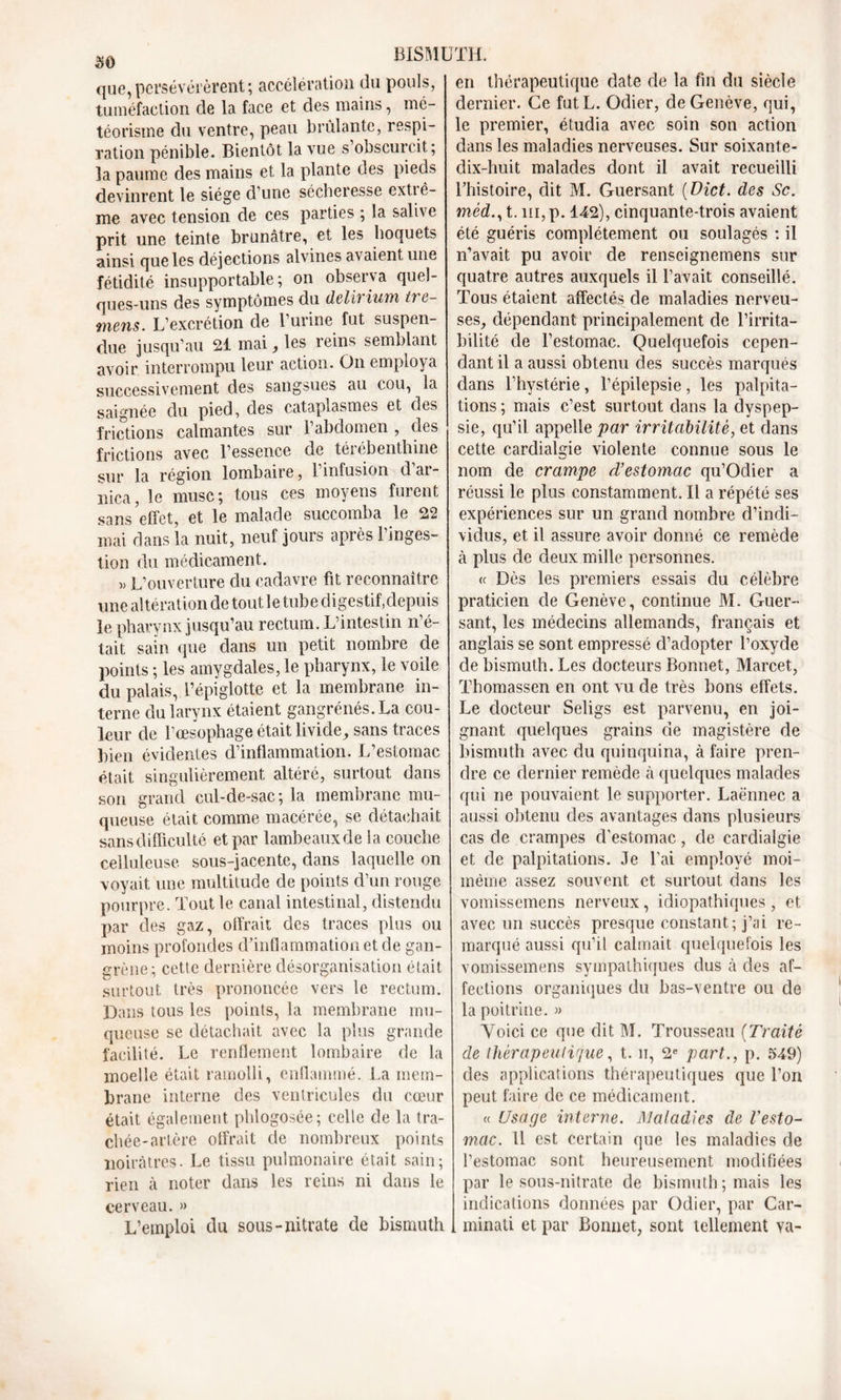 que,persévérèrent; accélération du pouls, tuméfaction de la face et des mains, mé- téorisme du ventre, peau brûlante, respi- ration pénible. Bientôt la vue s obscurcit; îa paume des mains et la plante des pieds devinrent le siège d’une sécheresse extiê- me avec tension de ces parties ; la salive prit une teinte brunâtre, et les hoquets ainsi que les déjections alvines avaient une fétidité insupportable; on observa quel- ques-uns des symptômes du delh ium tre- mens. L’excrétion de 1 urine fut suspen- due jusqu’au 21 mai , les reins semblant avoir interrompu leur action. O11 employa successivement des sangsues au cou, la saignée du pied, des cataplasmes et des frictions calmantes sur l’abdomen, des frictions avec l’essence de térébenthine sur la région lombaire, l’infusion d’ar- nica, le musc; tous ces moyens furent sans effet, et le malade succomba le 22 mai dans la nuit, neuf jours après l’inges- tion du médicament. » L’ouverture du cadavre fit reconnaître une altération de tout le tube digestif,depuis le pharynx jusqu’au rectum. L’intestin n’é- tait sain que dans un petit nombre de points ; les amygdales, le pharynx, le voile du palais, l’épiglotte et la membrane in- terne du larynx étaient gangrénés.La cou- leur de l’œsophage était livide, sans traces bien évidentes d’inflammation. L’estomac était singulièrement altéré, surtout dans son grand cul-de-sac; la membrane mu- queuse était comme macérée, se détachait sans difficulté et par lambeaux de la couche celluleuse sous-jacente, dans laquelle on voyait une multitude de points d’un rouge pourpre. Tout le canal intestinal, distendu par des gaz, otïrait des traces plus ou moins profondes d’inflammation et de gan- grène; cetle dernière désorganisation était surtout très prononcée vers le rectum. Dans tous les points, la membrane mu- queuse se détachait avec la plus grande facilité. Le renflement lombaire de la moelle était ramolli, enflammé. La mem- brane interne des ventricules du cœur était également phlogosée; celle de la tra- chée-artère offrait de nombreux points noirâtres. Le tissu pulmonaire était sain; rien à noter dans les reins ni dans le cerveau. » L’emploi du sous-nitrate de bismuth en thérapeutique date de la fin du siècle dernier. Ce futL. Odier, de Genève, qui, le premier, étudia avec soin son action dans les maladies nerveuses. Sur soixante- dix-huit malades dont il avait recueilli l’histoire, dit M. Guersant ( Dict. des Sc. mèd., t. ni, p. 142), cinquante-trois avaient été guéris complètement ou soulagés : il n’avait pu avoir de renseignemens sur quatre autres auxquels il l’avait conseillé. Tous étaient affectés de maladies nerveu- ses, dépendant principalement de l’irrita- bilité de l’estomac. Quelquefois cepen- dant il a aussi obtenu des succès marqués dans l’hystérie, l’épilepsie, les palpita- tions ; mais c’est surtout dans la dyspep- sie, qu’il appelle par irritabilité, et dans cette cardialgie violente connue sous le nom de crampe d’estomac qu’Odier a réussi le plus constamment. Il a répété ses expériences sur un grand nombre d’indi- vidus, et il assure avoir donné ce remède à plus de deux mille personnes. a Dès les premiers essais du célèbre praticien de Genève, continue M. Guer- sant, les médecins allemands, français et anglais se sont empressé d’adopter l’oxyde de bismuth. Les docteurs Bonnet, Marcet, Thomassen en ont vu de très bons effets. Le docteur Seligs est parvenu, en joi- gnant quelques grains de magistère de bismuth avec du quinquina, à faire pren- dre ce dernier remède à quelques malades qui ne pouvaient le supporter. Laënnec a aussi obtenu des avantages dans plusieurs cas de crampes d'estomac, de cardialgie et de palpitations. Je l’ai employé moi- même assez souvent et surtout dans les vomissemens nerveux, idiopathiques , et avec un succès presque constant; j’ai re- marqué aussi qu’il calmait quelquefois les vomissemens sympathiques dus à des af- fections organiques du bas-ventre ou de la poitrine. » Voici ce que dit M. Trousseau (Traité de thérapeutique, t. n, 2e part., p. 549) des applications thérapeutiques que l’on peut faire de ce médicament. « Usage interne. Maladies cle l'esto- mac. 11 est certain que les maladies de l’estomac sont heureusement modifiées par le sous-nitrate de bismuth ; mais les indications données par Odier, par Car- minali et par Bonnet, sont tellement va-