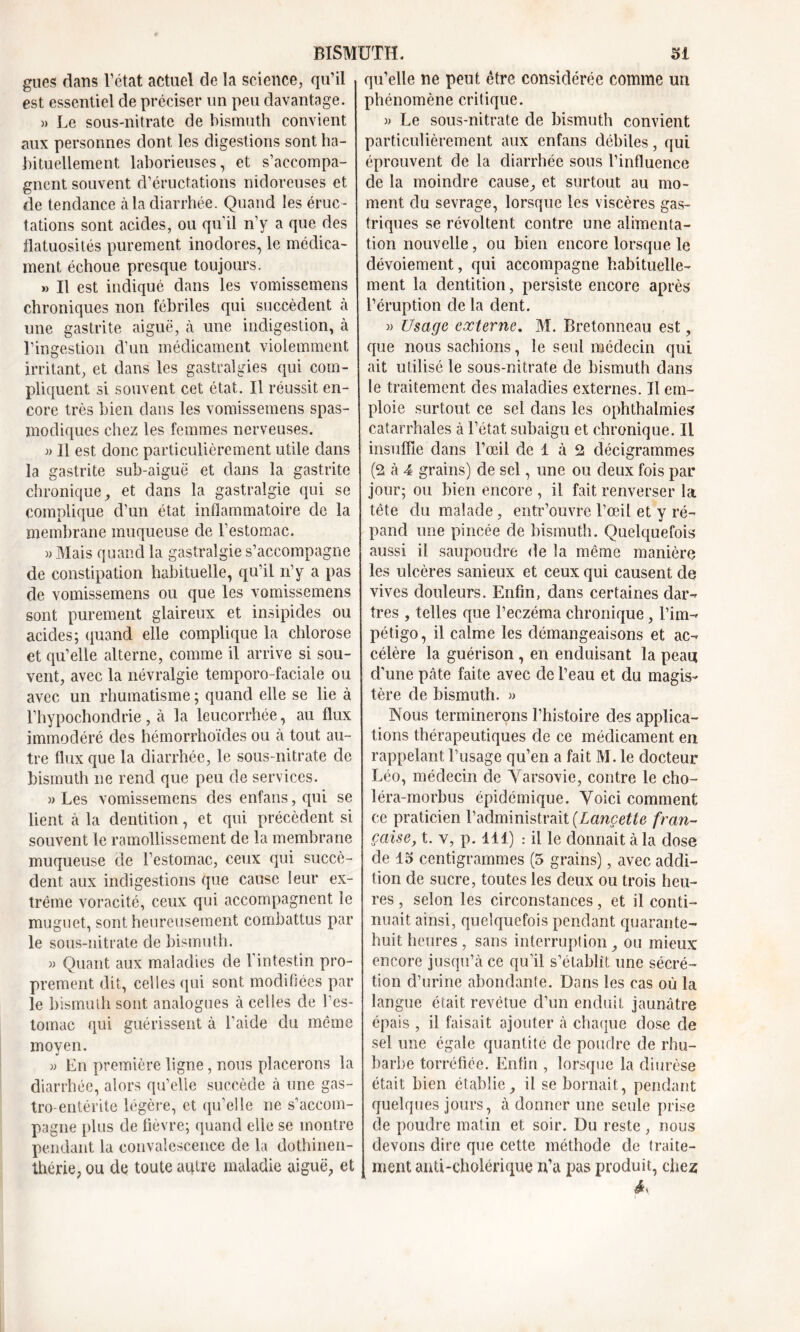 gués dans l’état actuel de la science, qu’il est essentiel de préciser un peu davantage. » Le sous-nitrate de bismuth convient aux personnes dont les digestions sont ha- bituellement laborieuses, et s’accompa- gnent souvent d’éructations nidoreuses et de tendance à la diarrhée. Quand les éruc- tations sont acides, ou qu'il n’y a que des flatuosités purement inodores, le médica- ment échoue presque toujours. » Il est indiqué dans les vomissemens chroniques non fébriles qui succèdent à une gastrite aiguë, à une indigestion, à l’ingestion d’un médicament violemment irritant, et dans les gastralgies qui com- pliquent si souvent cet état. Il réussit en- core très bien dans les vomissemens spas- modiques chez les femmes nerveuses. » 11 est donc particulièrement utile dans la gastrite sub-aiguë et dans la gastrite chronique, et dans la gastralgie qui se complique d’un état inflammatoire de la membrane muqueuse de l’estomac. » Mais quand la gastralgie s’accompagne de constipation habituelle, qu’il n’y a pas de vomissemens ou que les vomissemens sont purement glaireux et insipides ou acides; quand elle complique la chlorose et qu’elle alterne, comme il arrive si sou- vent, avec la névralgie temporo-faciale ou avec un rhumatisme ; quand elle se lie à l’hypochondrie, à la leucorrhée, au flux immodéré des hémorrhoïdes ou à tout au- tre flux que la diarrhée, le sous-nitrate de bismuth ne rend que peu de services. )> Les vomissemens des enfans, qui se lient à la dentition, et qui précèdent si souvent le ramollissement de la membrane muqueuse cle l’estomac, ceux qui succè- dent aux indigestions que cause leur ex- trême voracité, ceux qui accompagnent le muguet, sont heureusement combattus par le sous-nitrate de bismuth. » Quant aux maladies de l’intestin pro- prement dit, celles qui sont modifiées par le bismuth sont analogues à celles de l'es- tomac qui guérissent à l’aide du même moyen. » En première ligne, nous placerons la diarrhée, alors qu’elle succède à une gas- tro-entérite légère, et qu’eiîe ne s’accom- pagne plus de fièvre; quand elle se montre pendant la convalescence de la dothinen- thérie, ou de toute autre maladie aiguë, et qu’elle ne peut être considérée comme un phénomène critique. » Le sous-nitrate de bismuth convient particulièrement aux enfans débiles, qui éprouvent de la diarrhée sous l’influence de la moindre cause, et surtout au mo- ment du sevrage, lorsque les viscères gas- triques se révoltent contre une alimenta- tion nouvelle, ou bien encore lorsque le dévoiement, qui accompagne habituelle- ment la dentition, persiste encore après l’éruption de la dent. » Usage externe. M. Bretonneau est, que nous sachions, le seul médecin qui ait utilisé le sous-nitrate de bismuth dans le traitement des maladies externes. Il em- ploie surtout ce sel dans les ophthalmies catarrhales à l’état subaigu et chronique. Il insuffle dans l’œil de 1 à 2 décigrammes (2 à 4 grains) de sel, une ou deux fois par jour; ou bien encore , il fait renverser la tête du malade, entr’ouvre l’œil et y ré- pand une pincée de bismuth. Quelquefois aussi il saupoudre de la même manière les ulcères sanieux et ceux qui causent de vives douleurs. Enfin, dans certaines dar- tres , telles que l’eczéma chronique, l’im-* pétigo, il calme les démangeaisons et ac- célère la guérison , en enduisant la peau d’une pâte faite avec de l’eau et du magis- tère de bismuth. » Nous terminerons l’histoire des applica- tions thérapeutiques de ce médicament en rappelant l’usage qu’en a fait M. le docteur Léo, médecin de Varsovie, contre le cho- léra-morbus épidémique. Voici comment ce praticien l’administrait (Lancette fran- çaise, t. v, p. 111) : il le donnait à la dose de 13 centigrammes (5 grains), avec addi- tion de sucre, toutes les deux ou trois heu- res , selon les circonstances, et il conti- nuait ainsi, quelquefois pendant quarante- huit heures, sans interruption, ou mieux encore jusqu’à ce qu’il s’établît une sécré- tion d’urine abondante. Dans les cas où la langue était revêtue d’un enduit jaunâtre épais , il faisait ajouter à chaque dose de sel une égale quantité de poudre de rhu- barbe torréfiée. Enfin , lorsque la diurèse était bien établie^ il se bornait, pendant quelques jours, à donner une seule prise de poudre matin et soir. Du reste , nous devons dire que cette méthode de traite- ment anti-cholérique n’a pas produit, chez éy