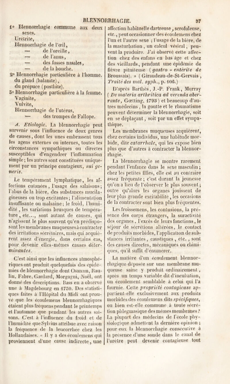 1° Blennorrhagie commune aux deux sexes. Urétrite, Blennorrhagie de l’œil, — de l’oreille, — de l’anus, — des fosses nasales, — de la bouche. 2° Blennorrhagie particulière à l’homme. du gland (balanite), du prépuce (posthite). 5° Blennorrhagie particulière à la femme. Vaginite, Vulvite, Blennorrhagie de l’utérus, — des trompes de Fallope. A. Etiologie. La blennorrhagie peut survenir sous l'influence de deux genres de causes, dont les unes embrassent tous les agens externes ou internes, toutes les circonstances sympathiques ou directes susceptibles d’engendrer l’inflammation simple ; les autres sont constituées unique- ment par un principe contagieux, sui ge- neris. Le tempérament lymphatique, les af- fections cutanées , l’usage des salaisons ; l’abus delà bière, des substances mucila- gineuses ou trop excitantes; l’alimentation insuffisante ou malsaine; le froid, l’humi- dité , les variations brusques de tempéra- ture, etc..., sont autant de causes, qui n’agissent le plus souvent qu’en prédispo- sant les membranes muqueuses à contracter des irritations sécrétoires, mais qui acquiè- rent assez d’énergie, dans certains cas, pour devenir elles-mêmes causes déter- minantes. C’est ainsi que les influences atmosphé- riques ont produit quelquefois des épidé- mies de blennorrhagie dont Osanam, Rau- lin, Fabre, Gaulard, Morgagni, Noël, ont donné des descriptions. Bass en a observé une à Magdebourg en 1750. Des statisti- ques faites à l’Hôpital du Midi ont prou- vé que les éeoulemens blennorrhagiques étaient plus fréquens pendant le printemps et l’automne que pendant les autres sai- sons. C’est à l’influence du froid et de l’humidité queSylvius attribue avec raison la fréquence de la leucorrhée chez les Hollandaises. « Il y a des éeoulemens qui proviennent d’une cause indirecte, une affection habituelle dartreuse , scrofuleuse, etc., peut occasionner des éeoulemens chez l’un et l’autre sexe ; l’usage de la bière, de la masturbation , un calcul vésical, peu- vent la produire. J’ai observé cette affec- tion chez des enfans en bas âge et chez des vieillards, pendant une épidémie de fièvre pituiteuse ( gastro - entérite de Broussais). » ( Giraudeau-de-St-Gervais , Traité des mal. syph., p. 406.) D’après Barthès, J.-P. Frank, Murray ( Te maleria arthritica ad verenda aber- rante, Gœtting, 1795) et beaucoup d’au- tres médecins , la goutte et le rhumatisme peuvent déterminer la blennorrhagie, soit en se déplaçant, soit par un effet sympa- thique. Les membranes muqueuses acquièrent, chez certains individus, une habitude mor- bide, dite catarrhale, qui les expose bien plus que d’autres à contracter la blennor- rhagie. La blennorrhagie se montre rarement pendant l’enfance dans le sexe masculin ; chez les petites filles, elle est au contraire assez fréquente ; c’est durant la jeunesse qu’on a lieu de l’observer le plus souvent ; outre qu’alors les organes jouissent de leur plus grande excitabilité, les occasions de la contracter sont bien plus fréquentes. Les froissemens, les contusions, la pré- sence des corps étrangers, la suractivité des organes , l’excès de leurs fonctions, le séjour de sécrétions altérées, le contact de produits morbides, l’application de sub- stances irritantes, caustiques, etc. , sont des causes directes, mécaniques ou chimi- ques, qu’il suffit d’énumérer. La matière d’un écoulement blennor- rhagique déposée sur une membrane mu- queuse saine y produit ordinairement, après un temps variable dit cl’incubation, un écoulement semblable à celui qui l’a fournie. Cette propriété contagieuse ap- partient-elle exclusivement aux produits morbides des éeoulemens dits spécifiques, ou bien est-elle commune à toute sécré- tion phlegmasique des mêmes membranes ? La plupart des médecins de l’école phy- siologique admettent la dernière opinion ; pour eux la blennorrhagie conséculive à la présence d’une sonde dans le canal de l’urètre peut devenir contagieuse tout