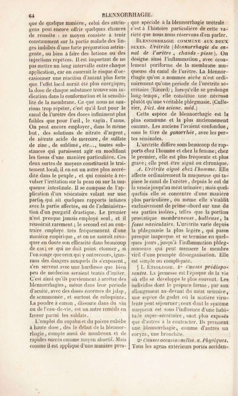 que de quelque manière, celui des astrin- gens peut encore offrir quelques chances de réussite : ce moyen consiste à tenir constamment sur la partie malade des lin- ges imbibés d’une forte préparation astrin- gente, ou bien à faire des lotions ou des injections répétées. Il est important de ne pas mettre un long intervalle entre chaque application, car on courrait le risque d’oc- casionner une réaction d’autant plus forte que l’effet local aurait été plus énergique; la dose de chaque substance trouve son in- dication dans la conformation et la sensibi- lité de la membrane. Ce que nous ne sau- rions trop répéter, c’est qu’il faut pour le canal de l’urètre des doses infiniment plus faibles que pour l’œil, le vagin, l’anus. On peut encore employer, dans le même but, des solutions de nitrate d’argent, de nitrate acide de mercure, de sulfate de zinc, de sublimé, etc..., toutes sub- stances qui paraissent agir en modifiant les tissus d’une manière particulière. Ces deux sortes de moyens constituent le trai- tement local; il en est un autre plus accré- dité dans le peuple , et qui consiste à ré- vulser l’irritation sur la peau ou sur la mu- queuse intestinale. Il se compose de l’ap- plication d’un vésicatoire volant sur une partie^ qui ait quelques rapports intimes avec la partie affectée, ou de l’administra- tion d’un purgatif drastique. Le premier n’est presque jamais employé seul, et il réussirait rarement ; le second est au con- traire employé très fréquemment d’une manière empirique , et on ne saurait révo- quer en doute son efficacité dans beaucoup de cas ; ce qui 11e doit point étonner, si l’on songe que ceux qui y ontrecours, igno- rans des dangers auxquels ils s’exposent, s’en servent avec une hardiesse que bien peu de médecins seraient tentés d’imiter. C’est ainsi qu’ils parviennent à arrêter des blennorrhagies, même dans leur période d’acuité, avec des doses énormes de jalap, de scammonée , et surtout de coloquinte. La poudre à canon , dissoute dans du vin ou de l’eau-de-vie, est un autre remède en faveur parmi les soldats. L’emploi du copahu et du poivre cubèbe à haute dose , dès le début de la blennor- rhagie, compte aussi de nombreux et de rapides succès comme moyen abortif. Mais comme il est appliqué d’une manière pres- que spéciale à la blennorrhagie urétrale c’est à l’histoire particulière de cette va- riété que nous nous réservons d’en parler. Blennorrhagie commune aux deux sexes. Urétrite ( blennorrhagie du ca- nal de l’urètre, chaude-pisse). On désigne ainsi l'inflammation, avec écou- lement puriforme de la membrane mu- queuse du canal de lurètre. La blennor- rhagie qu’on a nommée sèche n’est ordi- nairement qu’une période de l’urétrite sé- crétoire (Ricorcl) ; lorsqu’elle se prolonge long-temps, elle constitue une névrose plutôt qu’une véritable phlegmasie. (Culle- rier, Dict. des scienc. mèd.) Cette espèce de blennorrhagie est la plus commune et la plus anciennement connue. Les anciens l’avaient confondue, sous le titre de gonorrhée, avec les per- tes séminales. L’urétrite diffère sous beaucoup de rap- ports chez l’homme et chez la femme; chez le premier, elle est plus fréquente et plus grave ; elle peut être aiguë ou chronique. A. Urétrite aiguë chez l'homme. Elle affecte ordinairement la muqueuse qui ta- pisse le canal de l’urètre , depuis le col de la vessie jusqu’au méat urinaire ; mais quel- quefois elle se concentre cl’une manière plus particulière, ou même elle s’établit exclusivement de prime-abord sur une de ses parties isolées, telles que la portion prostatique membraneuse , bulbeuse, la fosse naviculaire. L’urétrite varie depuis la phlegmasie la plus légère , qui passe presque inaperçue et se termine en quel- ques jours , jusqu’à l’inflammation phleg- moneuse qui peut menacer le membre viril d’une prompte désorganisation. Elle est simple ou compliquée, § 1. Etiologie. 1° Causes prédispo- santes. La jeunesse est l’époque de la vie où elle se développe le plus souvent. Les individus dont le prépuce forme, par son allongement au-devant du méat urinaire, une espèce de godet où la matière viru- lente peut séjourner ; ceux dont le système muqueux est sous l’influence d’une habi- tude super-sécrétoire , sont plus exposés que d’autres à la contracter. Ils prennent une blennorrhagie, comme d’autres un coryza, une bronchite, 2° Causes occasionnelles. a. Physiques. Tous les agens extérieurs portés acciden-