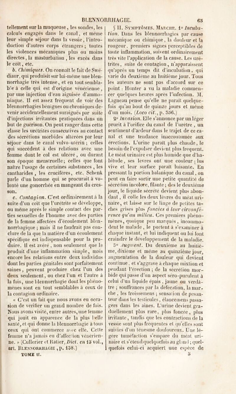 tellement sur la muqueuse, les sondes, les calculs engagés dans le canal, et même leur simple séjour dans la vessie, l’intro- duction d’autres corps étrangers; toutes les violences mécaniques plus ou moins directes, la masturbation , les excès dans le coït, etc. 5. Chimiques. On connaît le fait de Swé- diaur, qui produisit sur lui-même une blen- norrhagie très intense, et en toutsembla- b'e à celle qui est d’origine vénérienne, par une injection d’eau aiguisée d’ammo- niaque. Il est assez fréquent de voir des blennorrhagies bénignes ou chroniques de- venir accidentellement suraiguës par suite d’injections irritantes pratiquées dans un but de guérison. On peut ranger dans cette classe les urétrites conséculives au contact des sécrétions morbides altérées par leur séjour dans le canal vulvo-utérin ; celles qui succèdent à des relations avec une femme dont le col est ulcéré, ou durant son époque menstruelle; celles que font naître l’usage de certaines substances , les cantharides, les crucifères, etc. Schenk parle d’un homme qui se procurait à vo- lonté une gonorrhée en mangeant du cres- son. c. Contagion. C’est ordinairement à la suite d’un coït que l’urétrite se développe, ou même après le simple contact des par- ties sexuelles de l’homme avec des parties de la femme atfectées d’écoulement blen- norrhagique ; mais il ne faudrait pas con- clure de là que la matière d’un écoulement spécifique est indispensable pour la pro- duire. Il est avéré , non seulement que le produit d’une inflammation simple, mais encore les relations entre deux individus dont les parties génitales sont parfaitement saines, peuvent produire chez l’un des deux seulement, ou chez l’un et l’autre à la fois, une blennorrhagie dont les phéno- mènes sont en tout semblables à ceux de la contagion ordinaire. « C’est un fait que nous avons eu occa- sion de vérifier un grand nombre de fois. Nous avons visité, entre autres, une femme qui jouit en apparence de la plus belle santé, et qui donne la blennorrhagie à tous ceux qui ont commerce avec elle. Cette femme n’a jamais eu d’affection vénérien- ne. » (Cullerier et Ratier, Dici. en 15 vol., art. Blennorrhagie ,p. 158.) TOME U. S II. Symptômes. Marche. 1° Incuba- tion. Dans les blennorrhagies par cause mécanique ou chimique, la douleur et la rougeur, premiers signes perceptibles de toute inflammation, suivent ordinairement très vite l’application de la cause. Les uré- trites, suite de contagion, n’apparaissent qu’après un temps dit d’incubation, qui varie du deuxième au huitième jour. Tous les auteurs ne sont pas d’accord sur ce point : Hunter a vu la maladie commen- cer quelques heures après l’infection. M. Lagneau pense qu’elle ne paraît quelque- fois qu’au bout de quinze jours et même d’un mois. (Loco citp. 556.) 2° Invasion. Elle s’annonce par un léger prurit à l’orifice du canal de l’urètre , un sentiment, d’ardeur dans le trajet de ce ca- nal et une tendance inaccoutumée aux érections. L’urine paraît plus chaude, le besoin de l’expulser devient plus frequent. Le méat urinaire est plus humide que d’ha- bitude, ses lèvres ont une couleur s lus vive et leur surface parait luisante. En pressant la portion balanique du canal, on peut en faire sortir une petite quantité de sécrétion incolore, filante ; des le deuxième jour, le liquide sécrété devient plus abon- dant , il colle les deux lèvres du méat uri- naire, et laisse sur le linge de petites ta- ches grises plus foncées à leur circonfé- rence qu’au milieu. Ces premiers phéno- mènes, quoique peu marqués, incommo- dent le malade , le portent à s’examiner à chaque instant, et lui indiquent ou lui font craindre le développement de la maladie. 5° Augment. Du deuxième au huitiè- me, dixième et même au quinzième jour, augmentation de la douleur qui devient continue, et s’aggrave à chaque mixtion et pendant l’érection ; de la sécrétion mor- bide qui passe d’un aspect séro-purulent à celui d’un liquide épais , jaune ou verdâ- tre ; souffrances par la défécation, la mar- che , les froissemens ; sensalion de pesan- teur dans les testicules, élancemens passa- gers dans les aines. L’urine devient gra- duellement plus rare, plus foncée, plus irritante, tandis que les contractions de la vessie sont plus fréquentes et qu’elles sont suivies d’un ténesme douloureux. Une lé- gère tuméfaction s’empare du méat uri- naire et s’étend quelquefois au gland ; quel- quefois celui-ci acquiert une espèce de a