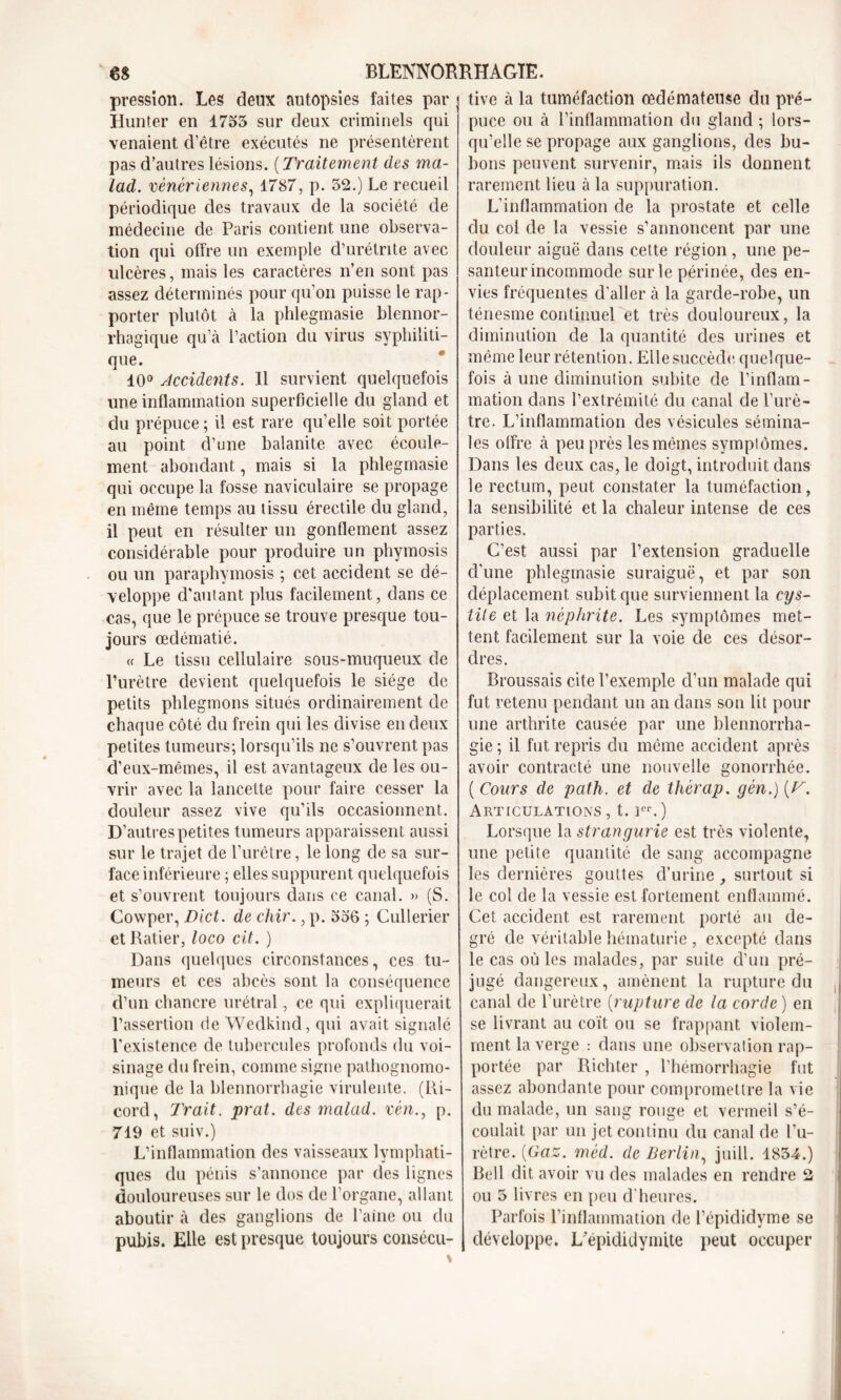 pression. Les deux autopsies faites par Hunter en 1755 sur deux criminels qui venaient d’être exécutés ne présentèrent pas d’autres lésions. ( Traitement des ma- lad. vénériennes, 1787, p. 52.) Le recueil périodique des travaux de la société de médecine de Paris contient une observa- tion qui offre un exemple d’urétrite avec ulcères, mais les caractères n’en sont pas assez déterminés pour qu’on puisse le rap- porter plutôt à la phlegmasie blennor- rhagique qu’à l’action du virus syphiliti- que. 10° Accidents. 11 survient quelquefois une inflammation superficielle du gland et du prépuce ; il est rare qu’elle soit portée au point d’une balanite avec écoule- ment abondant, mais si la phlegmasie qui occupe la fosse naviculaire se propage en même temps au tissu érectile du gland, il peut en résulter un gonflement assez considérable pour produire un phymosis ou un paraphymosis ; cet accident se dé- veloppe d'autant plus facilement, dans ce cas, que le prépuce se trouve presque tou- jours œdématié. « Le tissu cellulaire sous-muqueux de l’urètre devient quelquefois le siège de petits phlegmons situés ordinairement de chaque côté du frein qui les divise en deux petites tumeurs; lorsqu’ils ne s’ouvrent pas d’eux-mêmes, il est avantageux de les ou- vrir avec la lancette pour faire cesser la douleur assez vive qu’ils occasionnent. D’autres petites tumeurs apparaissent aussi sur le trajet de l’urêtre, le long de sa sur- face inférieure ; elles suppurent quelquefois et s’ouvrent toujours dans ce canal. » (S. Cowper, Dict. de chir., p. 556 ; Cullerier et Ratier, loco cit. ) Dans quelques circonstances, ces tu- meurs et ces abcès sont la conséquence d’un chancre urétral, ce qui expliquerait l’assertion de Wedkind, qui avait signalé l'existence de tubercules profonds du voi- sinage du frein, comme signe pathognomo- nique de la blennorrhagie virulente. (Ri- cord, Trait, prat. des malad. vén., p. 719 et suiv.) L’inflammation des vaisseaux lymphati- ques du pénis s’annonce par des lignes douloureuses sur le dos de l’organe, allant aboutir à des ganglions de l’aine ou du pubis. Elle est presque toujours consécu- tive à la tuméfaction œdémateuse du pré- puce ou à l’inflammation du gland ; lors- qu’elle se propage aux ganglions, des bu- bons peuvent survenir, mais ils donnent rarement lieu à la suppuration. L’inflammation de la prostate et celle du coi de la vessie s’annoncent par une douleur aiguë dans cette région , une pe- santeur incommode sur le périnée, des en- vies fréquentes d’aller à la garde-robe, un ténesme continuel et très douloureux, la diminution de la quantité des urines et même leur rétention. Elle succède quelque- fois à une diminution subite de l’inflam- mation dans l’extrémité du canal de l’urè- tre. L’inflammation des vésicules sémina- les offre à peu près les mêmes symptômes. Dans les deux cas, le doigt, introduit dans le rectum, peut constater la tuméfaction, la sensibilité et la chaleur intense de ces parties. C’est aussi par l’extension graduelle d’une phlegmasie suraiguë, et par son déplacement subit que surviennent la cys- tite et la néphrite. Les symptômes met- tent facilement sur la voie de ces désor- dres. Broussais cite l’exemple d’un malade qui fut retenu pendant un an dans son lit pour une arthrite causée par une blennorrha- gie ; il fut repris du même accident après avoir contracté une nouvelle gonorrhée. ( Cours de path. et de thèrap. gèn.) [V. Articulations , t. rr.) Lorsque la strangurie est très violente, une petite quantité de sang accompagne les dernières gouttes d’urine surtout si le col de la vessie est fortement enflammé. Cet accident est rarement porté au de- grc de véritable hématurie , excepté dans le cas où les malades, par suite d’un pré- jugé dangereux, amènent la rupture du canal de l’urètre (rupture de la corde ) en se livrant au coït ou se frappant violem- ment la verge : dans une observation rap- portée par Richter , l’hémorrhagie fut assez abondante pour compromettre la vie du malade, un sang rouge et vermeil s’é- coulait par un jet continu du canal de l’u- rètre. {Gaz. mèd. de Berlin, juill. 1854.) Bell dit avoir vu des malades en rendre 2 ou 5 livres en peu d'heures. Parfois l’inflammation de l’épididyme se développe. L'épididymite peut occuper