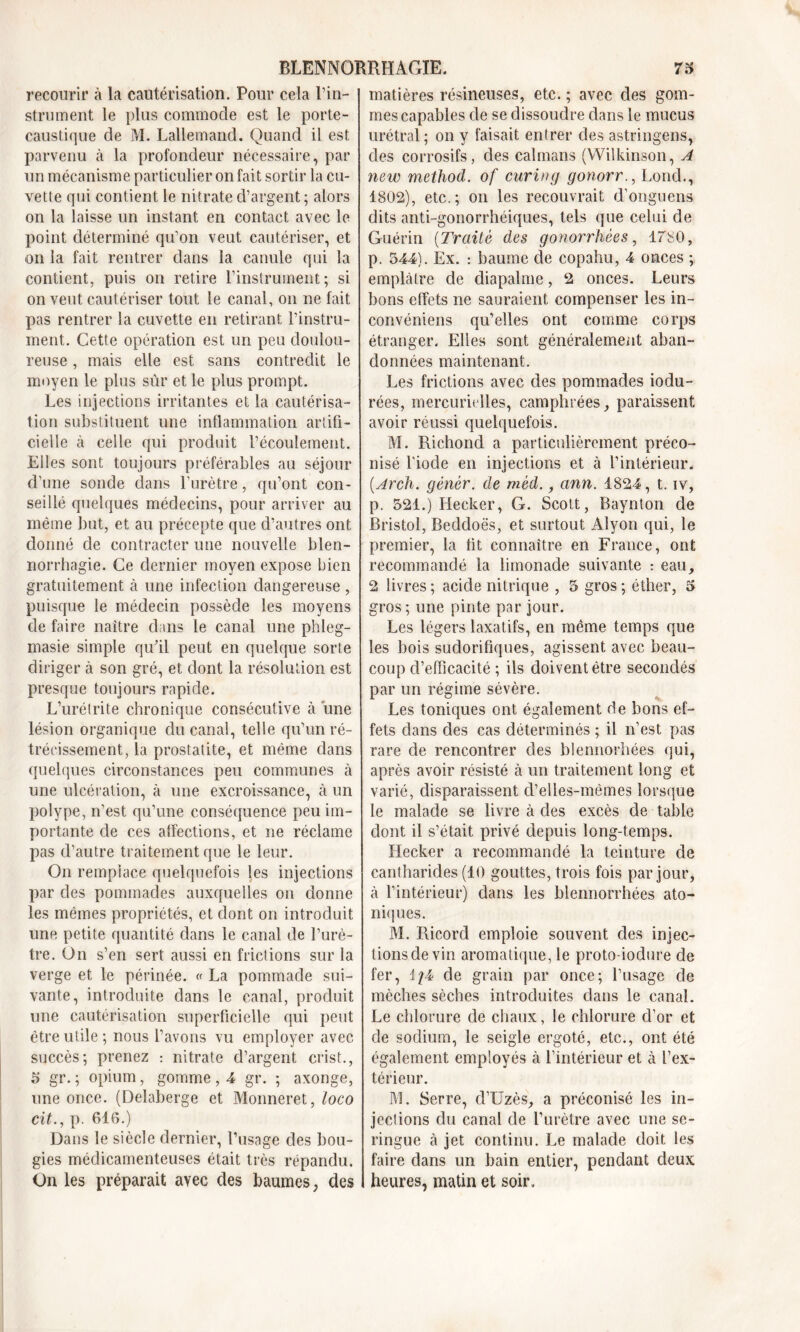 recourir à la cautérisation. Pour cela l’in- strument le plus commode est le porte- caustique de M. Lallemand. Quand il est parvenu à la profondeur nécessaire, par un mécanisme particulier on fait sortir la cu- vette qui contient le nitrate d’argent ; alors on la laisse un instant en contact avec le point déterminé qu’on veut cautériser, et on la fait rentrer dans la canule qui la contient, puis on retire l’instrument; si on veut cautériser tout le canal, on ne fait pas rentrer la cuvette en retirant l’instru- ment. Cette opération est un peu doulou- reuse , mais elle est sans contredit le moyen le plus sûr et le plus prompt. Les injections irritantes et la cautérisa- tion substituent une inflammation artifi- cielle à celle qui produit l’écoulement. Elles sont toujours préférables au séjour d’une sonde dans l’urètre, qu’ont con- seillé quelques médecins, pour arriver au même but, et au précepte que d’autres ont donné de contracter une nouvelle blen- norrhagie. Ce dernier moyen expose bien gratuitement à une infection dangereuse , puisque le médecin possède les moyens de faire naître dans le canal une phleg- masie simple qu’il peut en quelque sorte diriger à son gré, et dont la résolution est presque toujours rapide. L’urétrite chronique consécutive à une lésion organique du canal, telle qu’un ré- trécissement, la prostatite, et même dans quelques circonstances peu communes à une ulcération, à une excroissance, à un polype, n’est qu’une conséquence peu im- portante de ces affections, et ne réclame pas d’autre traitement que le leur. On remplace quelquefois les injections par des pommades auxquelles on donne les mêmes propriétés, et dont on introduit une petite quantité dans le canal de l’urè- tre. On s’en sert aussi en frictions sur la verge et le périnée. « La pommade sui- vante, introduite dans le canal, produit une cautérisation superficielle qui peut être utile; nous l’avons vu employer avec succès; prenez : nitrate d’argent crist., 5 gr. ; opium, gomme , 4 gr. ; axonge, une once. (Delaberge et Monneret, loco cit., p. 616.) Dans le siècle dernier, l’usage des bou- gies médicamenteuses était très répandu. On les préparait avec des baumes, des matières résineuses, etc. ; avec des gom- mes capables de se dissoudre dans le mucus urétral; on y faisait entrer des astringens, des corrosifs, des caïmans (Wilkinson, A new method. of curing gonorr., Lond., 1802), etc.; on les recouvrait d’onguens dits anti-gonorrhéiques, tels que celui de Guérin (Traité des gonorrhées, 1780, p. 544). Ex. : baume de copahu, 4 onces ; emplâtre de diapalme, 2 onces. Leurs bons effets ne sauraient compenser les in- convéniens qu’elles ont comme corps étranger. Elles sont généralement aban- données maintenant. Les frictions avec des pommades iodu- rées, mercurielles, camphrées, paraissent avoir réussi quelquefois. M. Richond a particulièrement préco- nisé l'iode en injections et à l’intérieur. (Arch. gêner, de mèd., ann. 1824, t. iv, p. 521.) Hecker, G. Scott, Baynton de Bristol, Beddoës, et surtout Alyon qui, le premier, la fit connaître en France, ont recommandé la limonade suivante : eau, 2 livres; acide nitrique , 5 gros; éther, 5 gros; une pinte par jour. Les légers laxatifs, en même temps que les bois sudorifiques, agissent avec beau- coup d’efficacité ; ils doivent être secondés par un régime sévère. Les toniques ont également de bons ef- fets dans des cas déterminés ; il n’est pas rare de rencontrer des blennorhées qui, après avoir résisté à un traitement long et varié, disparaissent cl’elles-mèmes lorsque le malade se livre à des excès de table dont il s’était privé depuis long-temps. Hecker a recommandé la teinture de cantharides (10 gouttes, trois fois par jour, à l’intérieur) dans les blennorrhées ato- niques. M. Ricord emploie souvent des injec- tions de vin aromatique, le proto-iodure de fer, f/4 de grain par once; l’usage de mèches sèches introduites dans le canal. Le chlorure de chaux, le chlorure d’or et de sodium, le seigle ergoté, etc., ont été également employés à l’intérieur et à l’ex- térieur. M. Serre, d’IJzès, a préconisé les in- jections du canal de l’urètre avec une se- ringue à jet continu. Le malade doit les faire dans un bain entier, pendant deux heures, matin et soir.